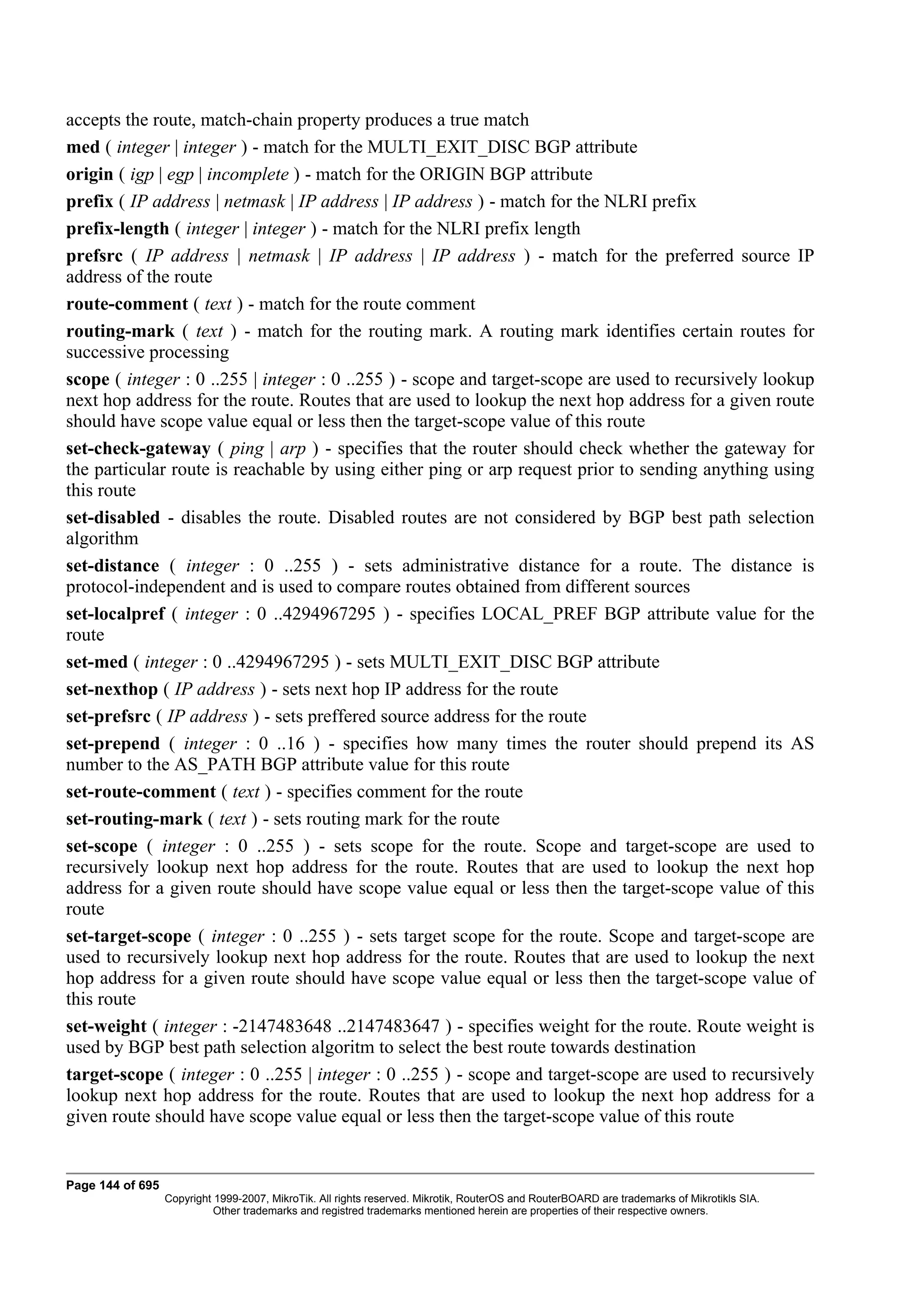 accepts the route, match-chain property produces a true match
med ( integer | integer ) - match for the MULTI_EXIT_DISC BGP attribute
origin ( igp | egp | incomplete ) - match for the ORIGIN BGP attribute
prefix ( IP address | netmask | IP address | IP address ) - match for the NLRI prefix
prefix-length ( integer | integer ) - match for the NLRI prefix length
prefsrc ( IP address | netmask | IP address | IP address ) - match for the preferred source IP
address of the route
route-comment ( text ) - match for the route comment
routing-mark ( text ) - match for the routing mark. A routing mark identifies certain routes for
successive processing
scope ( integer : 0 ..255 | integer : 0 ..255 ) - scope and target-scope are used to recursively lookup
next hop address for the route. Routes that are used to lookup the next hop address for a given route
should have scope value equal or less then the target-scope value of this route
set-check-gateway ( ping | arp ) - specifies that the router should check whether the gateway for
the particular route is reachable by using either ping or arp request prior to sending anything using
this route
set-disabled - disables the route. Disabled routes are not considered by BGP best path selection
algorithm
set-distance ( integer : 0 ..255 ) - sets administrative distance for a route. The distance is
protocol-independent and is used to compare routes obtained from different sources
set-localpref ( integer : 0 ..4294967295 ) - specifies LOCAL_PREF BGP attribute value for the
route
set-med ( integer : 0 ..4294967295 ) - sets MULTI_EXIT_DISC BGP attribute
set-nexthop ( IP address ) - sets next hop IP address for the route
set-prefsrc ( IP address ) - sets preffered source address for the route
set-prepend ( integer : 0 ..16 ) - specifies how many times the router should prepend its AS
number to the AS_PATH BGP attribute value for this route
set-route-comment ( text ) - specifies comment for the route
set-routing-mark ( text ) - sets routing mark for the route
set-scope ( integer : 0 ..255 ) - sets scope for the route. Scope and target-scope are used to
recursively lookup next hop address for the route. Routes that are used to lookup the next hop
address for a given route should have scope value equal or less then the target-scope value of this
route
set-target-scope ( integer : 0 ..255 ) - sets target scope for the route. Scope and target-scope are
used to recursively lookup next hop address for the route. Routes that are used to lookup the next
hop address for a given route should have scope value equal or less then the target-scope value of
this route
set-weight ( integer : -2147483648 ..2147483647 ) - specifies weight for the route. Route weight is
used by BGP best path selection algoritm to select the best route towards destination
target-scope ( integer : 0 ..255 | integer : 0 ..255 ) - scope and target-scope are used to recursively
lookup next hop address for the route. Routes that are used to lookup the next hop address for a
given route should have scope value equal or less then the target-scope value of this route


Page 144 of 695
                  Copyright 1999-2007, MikroTik. All rights reserved. Mikrotik, RouterOS and RouterBOARD are trademarks of Mikrotikls SIA.
                            Other trademarks and registred trademarks mentioned herein are properties of their respective owners.
 