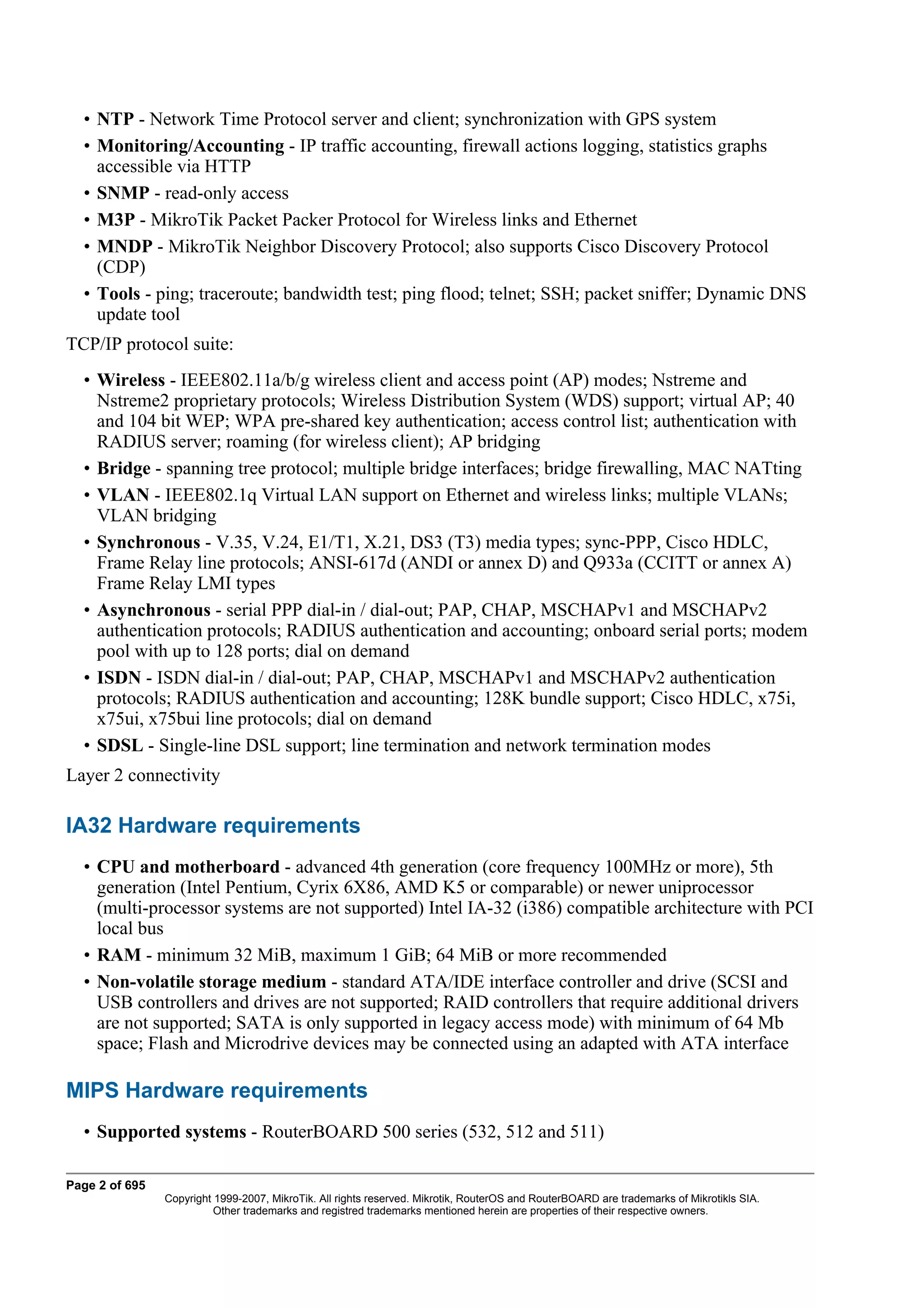 • NTP - Network Time Protocol server and client; synchronization with GPS system
  • Monitoring/Accounting - IP traffic accounting, firewall actions logging, statistics graphs
    accessible via HTTP
  • SNMP - read-only access
  • M3P - MikroTik Packet Packer Protocol for Wireless links and Ethernet
  • MNDP - MikroTik Neighbor Discovery Protocol; also supports Cisco Discovery Protocol
    (CDP)
  • Tools - ping; traceroute; bandwidth test; ping flood; telnet; SSH; packet sniffer; Dynamic DNS
    update tool
TCP/IP protocol suite:
  • Wireless - IEEE802.11a/b/g wireless client and access point (AP) modes; Nstreme and
    Nstreme2 proprietary protocols; Wireless Distribution System (WDS) support; virtual AP; 40
    and 104 bit WEP; WPA pre-shared key authentication; access control list; authentication with
    RADIUS server; roaming (for wireless client); AP bridging
  • Bridge - spanning tree protocol; multiple bridge interfaces; bridge firewalling, MAC NATting
  • VLAN - IEEE802.1q Virtual LAN support on Ethernet and wireless links; multiple VLANs;
    VLAN bridging
  • Synchronous - V.35, V.24, E1/T1, X.21, DS3 (T3) media types; sync-PPP, Cisco HDLC,
    Frame Relay line protocols; ANSI-617d (ANDI or annex D) and Q933a (CCITT or annex A)
    Frame Relay LMI types
  • Asynchronous - serial PPP dial-in / dial-out; PAP, CHAP, MSCHAPv1 and MSCHAPv2
    authentication protocols; RADIUS authentication and accounting; onboard serial ports; modem
    pool with up to 128 ports; dial on demand
  • ISDN - ISDN dial-in / dial-out; PAP, CHAP, MSCHAPv1 and MSCHAPv2 authentication
    protocols; RADIUS authentication and accounting; 128K bundle support; Cisco HDLC, x75i,
    x75ui, x75bui line protocols; dial on demand
  • SDSL - Single-line DSL support; line termination and network termination modes
Layer 2 connectivity

IA32 Hardware requirements
  • CPU and motherboard - advanced 4th generation (core frequency 100MHz or more), 5th
    generation (Intel Pentium, Cyrix 6X86, AMD K5 or comparable) or newer uniprocessor
    (multi-processor systems are not supported) Intel IA-32 (i386) compatible architecture with PCI
    local bus
  • RAM - minimum 32 MiB, maximum 1 GiB; 64 MiB or more recommended
  • Non-volatile storage medium - standard ATA/IDE interface controller and drive (SCSI and
    USB controllers and drives are not supported; RAID controllers that require additional drivers
    are not supported; SATA is only supported in legacy access mode) with minimum of 64 Mb
    space; Flash and Microdrive devices may be connected using an adapted with ATA interface

MIPS Hardware requirements
  • Supported systems - RouterBOARD 500 series (532, 512 and 511)

Page 2 of 695
                Copyright 1999-2007, MikroTik. All rights reserved. Mikrotik, RouterOS and RouterBOARD are trademarks of Mikrotikls SIA.
                          Other trademarks and registred trademarks mentioned herein are properties of their respective owners.
 