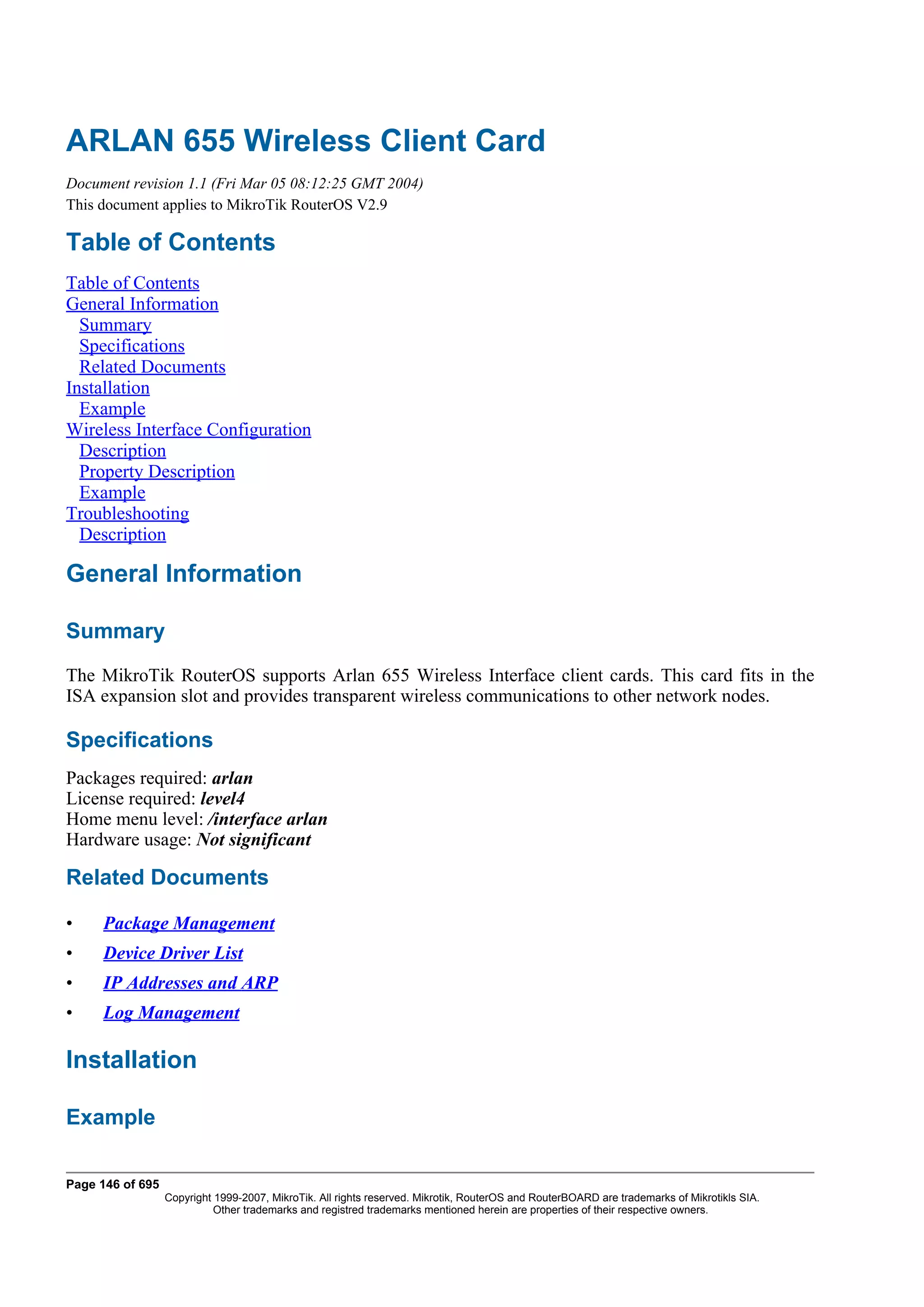 ARLAN 655 Wireless Client Card
Document revision 1.1 (Fri Mar 05 08:12:25 GMT 2004)
This document applies to MikroTik RouterOS V2.9

Table of Contents
Table of Contents
General Information
  Summary
  Specifications
  Related Documents
Installation
  Example
Wireless Interface Configuration
  Description
  Property Description
  Example
Troubleshooting
  Description

General Information

Summary
The MikroTik RouterOS supports Arlan 655 Wireless Interface client cards. This card fits in the
ISA expansion slot and provides transparent wireless communications to other network nodes.

Specifications
Packages required: arlan
License required: level4
Home menu level: /interface arlan
Hardware usage: Not significant

Related Documents

•    Package Management
•    Device Driver List
•    IP Addresses and ARP
•    Log Management

Installation

Example

Page 146 of 695
                  Copyright 1999-2007, MikroTik. All rights reserved. Mikrotik, RouterOS and RouterBOARD are trademarks of Mikrotikls SIA.
                            Other trademarks and registred trademarks mentioned herein are properties of their respective owners.
 