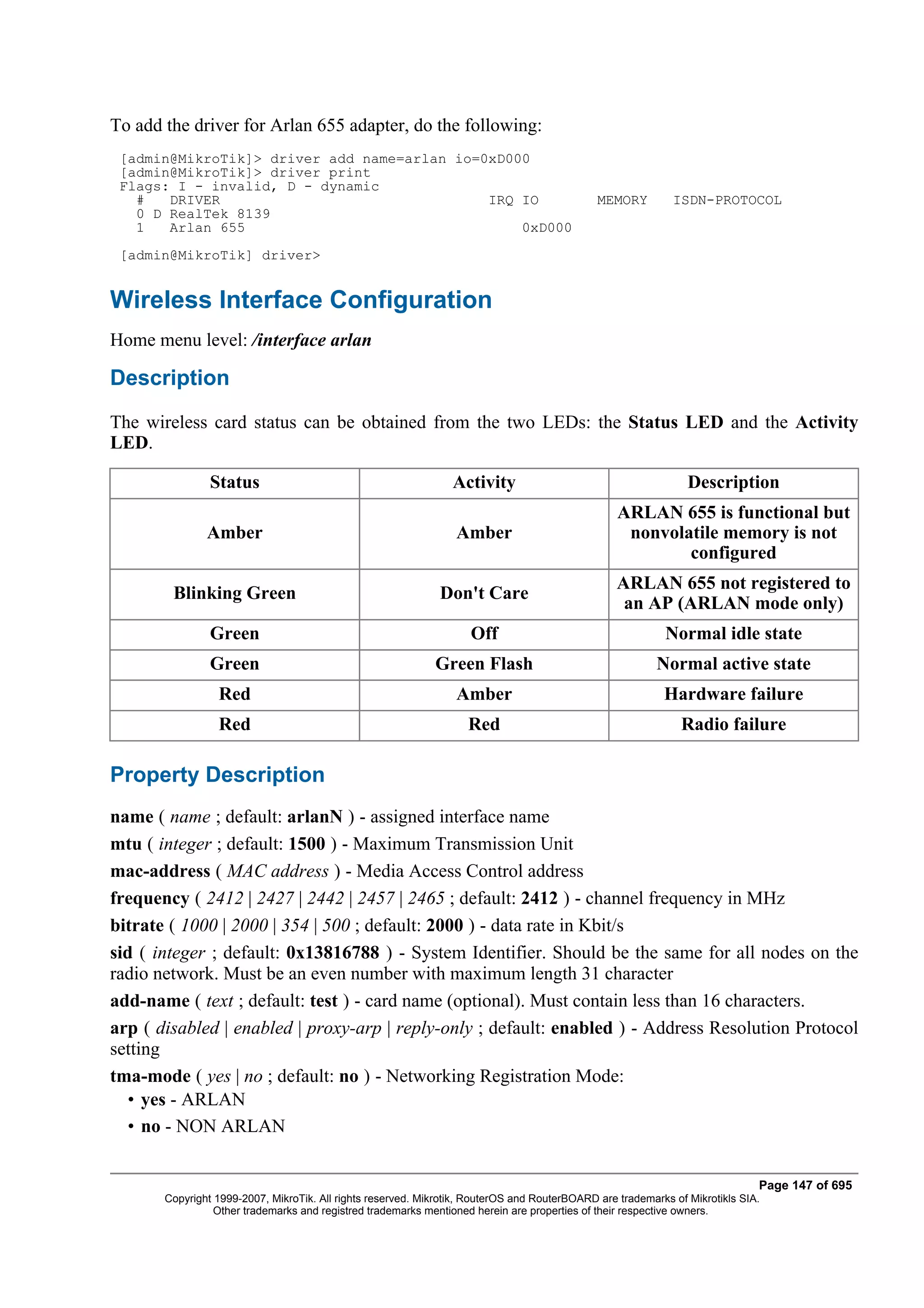 To add the driver for Arlan 655 adapter, do the following:
 [admin@MikroTik]> driver add name=arlan io=0xD000
 [admin@MikroTik]> driver print
 Flags: I - invalid, D - dynamic
   #   DRIVER                                IRQ IO                                           MEMORY         ISDN-PROTOCOL
   0 D RealTek 8139
   1   Arlan 655                                 0xD000
 [admin@MikroTik] driver>


Wireless Interface Configuration
Home menu level: /interface arlan

Description
The wireless card status can be obtained from the two LEDs: the Status LED and the Activity
LED.

                Status                                           Activity                                       Description
                                                                                                  ARLAN 655 is functional but
               Amber                                             Amber                             nonvolatile memory is not
                                                                                                          configured
                                                                                                  ARLAN 655 not registered to
        Blinking Green                                        Don't Care
                                                                                                   an AP (ARLAN mode only)
                Green                                               Off                                    Normal idle state
                Green                                        Green Flash                                  Normal active state
                 Red                                             Amber                                     Hardware failure
                 Red                                                Red                                        Radio failure

Property Description
name ( name ; default: arlanN ) - assigned interface name
mtu ( integer ; default: 1500 ) - Maximum Transmission Unit
mac-address ( MAC address ) - Media Access Control address
frequency ( 2412 | 2427 | 2442 | 2457 | 2465 ; default: 2412 ) - channel frequency in MHz
bitrate ( 1000 | 2000 | 354 | 500 ; default: 2000 ) - data rate in Kbit/s
sid ( integer ; default: 0x13816788 ) - System Identifier. Should be the same for all nodes on the
radio network. Must be an even number with maximum length 31 character
add-name ( text ; default: test ) - card name (optional). Must contain less than 16 characters.
arp ( disabled | enabled | proxy-arp | reply-only ; default: enabled ) - Address Resolution Protocol
setting
tma-mode ( yes | no ; default: no ) - Networking Registration Mode:
  • yes - ARLAN
  • no - NON ARLAN


                                                                                                                              Page 147 of 695
       Copyright 1999-2007, MikroTik. All rights reserved. Mikrotik, RouterOS and RouterBOARD are trademarks of Mikrotikls SIA.
                 Other trademarks and registred trademarks mentioned herein are properties of their respective owners.
 
