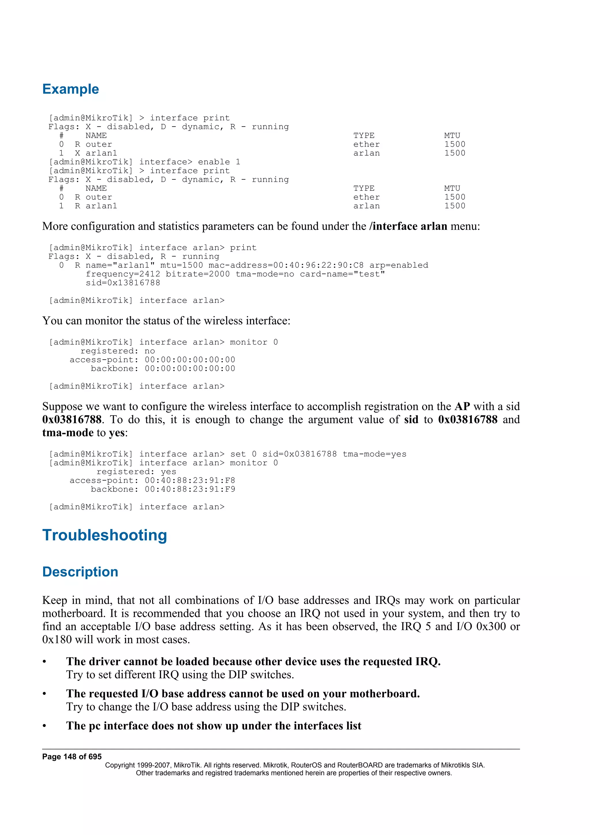 Example
    [admin@MikroTik] > interface print
    Flags: X - disabled, D - dynamic, R - running
      #    NAME                                                                                 TYPE                         MTU
      0 R outer                                                                                 ether                        1500
      1 X arlan1                                                                                arlan                        1500
    [admin@MikroTik] interface> enable 1
    [admin@MikroTik] > interface print
    Flags: X - disabled, D - dynamic, R - running
      #    NAME                                                                                 TYPE                         MTU
      0 R outer                                                                                 ether                        1500
      1 R arlan1                                                                                arlan                        1500

More configuration and statistics parameters can be found under the /interface arlan menu:
    [admin@MikroTik] interface arlan> print
    Flags: X - disabled, R - running
      0 R name="arlan1" mtu=1500 mac-address=00:40:96:22:90:C8 arp=enabled
           frequency=2412 bitrate=2000 tma-mode=no card-name="test"
           sid=0x13816788
    [admin@MikroTik] interface arlan>

You can monitor the status of the wireless interface:
    [admin@MikroTik] interface arlan> monitor 0
          registered: no
        access-point: 00:00:00:00:00:00
            backbone: 00:00:00:00:00:00
    [admin@MikroTik] interface arlan>

Suppose we want to configure the wireless interface to accomplish registration on the AP with a sid
0x03816788. To do this, it is enough to change the argument value of sid to 0x03816788 and
tma-mode to yes:
    [admin@MikroTik] interface arlan> set 0 sid=0x03816788 tma-mode=yes
    [admin@MikroTik] interface arlan> monitor 0
             registered: yes
        access-point: 00:40:88:23:91:F8
            backbone: 00:40:88:23:91:F9
    [admin@MikroTik] interface arlan>


Troubleshooting

Description
Keep in mind, that not all combinations of I/O base addresses and IRQs may work on particular
motherboard. It is recommended that you choose an IRQ not used in your system, and then try to
find an acceptable I/O base address setting. As it has been observed, the IRQ 5 and I/O 0x300 or
0x180 will work in most cases.
•      The driver cannot be loaded because other device uses the requested IRQ.
       Try to set different IRQ using the DIP switches.
•      The requested I/O base address cannot be used on your motherboard.
       Try to change the I/O base address using the DIP switches.
•      The pc interface does not show up under the interfaces list

Page 148 of 695
                  Copyright 1999-2007, MikroTik. All rights reserved. Mikrotik, RouterOS and RouterBOARD are trademarks of Mikrotikls SIA.
                            Other trademarks and registred trademarks mentioned herein are properties of their respective owners.
 