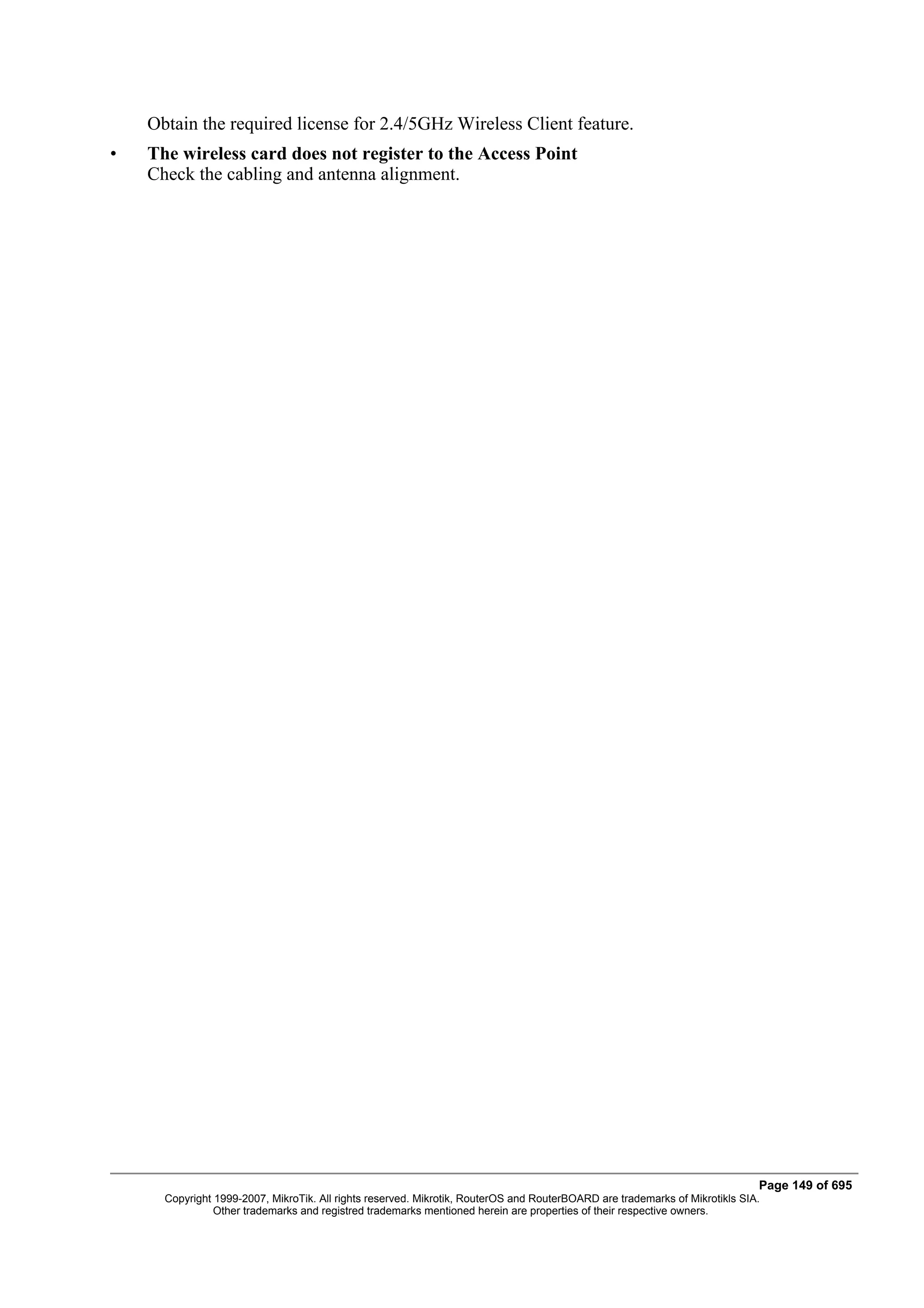 Obtain the required license for 2.4/5GHz Wireless Client feature.
•   The wireless card does not register to the Access Point
    Check the cabling and antenna alignment.




                                                                                                                             Page 149 of 695
      Copyright 1999-2007, MikroTik. All rights reserved. Mikrotik, RouterOS and RouterBOARD are trademarks of Mikrotikls SIA.
                Other trademarks and registred trademarks mentioned herein are properties of their respective owners.
 