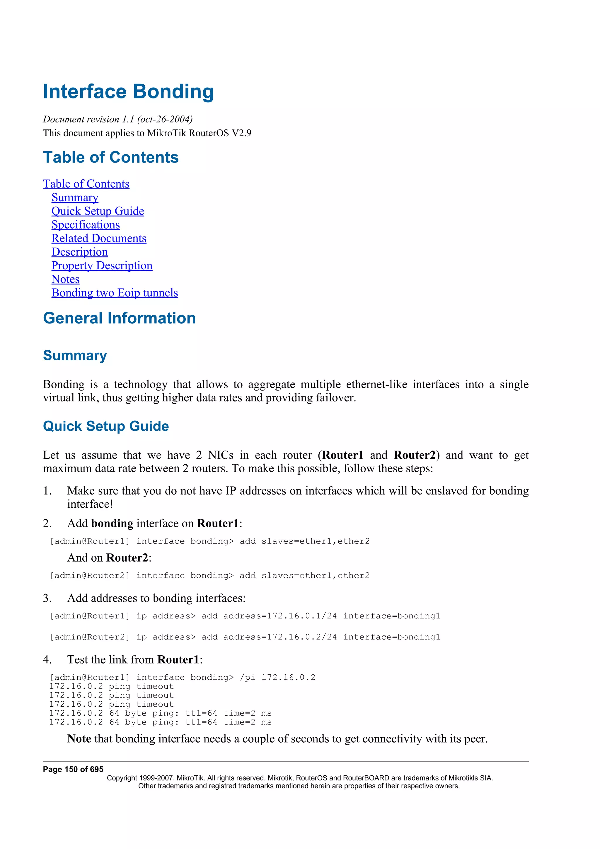 Interface Bonding
Document revision 1.1 (oct-26-2004)
This document applies to MikroTik RouterOS V2.9

Table of Contents
Table of Contents
 Summary
 Quick Setup Guide
 Specifications
 Related Documents
 Description
 Property Description
 Notes
 Bonding two Eoip tunnels

General Information

Summary
Bonding is a technology that allows to aggregate multiple ethernet-like interfaces into a single
virtual link, thus getting higher data rates and providing failover.

Quick Setup Guide
Let us assume that we have 2 NICs in each router (Router1 and Router2) and want to get
maximum data rate between 2 routers. To make this possible, follow these steps:
1.   Make sure that you do not have IP addresses on interfaces which will be enslaved for bonding
     interface!
2.   Add bonding interface on Router1:
 [admin@Router1] interface bonding> add slaves=ether1,ether2
     And on Router2:
 [admin@Router2] interface bonding> add slaves=ether1,ether2

3.   Add addresses to bonding interfaces:
 [admin@Router1] ip address> add address=172.16.0.1/24 interface=bonding1

 [admin@Router2] ip address> add address=172.16.0.2/24 interface=bonding1

4.   Test the link from Router1:
 [admin@Router1] interface bonding> /pi 172.16.0.2
 172.16.0.2 ping timeout
 172.16.0.2 ping timeout
 172.16.0.2 ping timeout
 172.16.0.2 64 byte ping: ttl=64 time=2 ms
 172.16.0.2 64 byte ping: ttl=64 time=2 ms
     Note that bonding interface needs a couple of seconds to get connectivity with its peer.

Page 150 of 695
                  Copyright 1999-2007, MikroTik. All rights reserved. Mikrotik, RouterOS and RouterBOARD are trademarks of Mikrotikls SIA.
                            Other trademarks and registred trademarks mentioned herein are properties of their respective owners.
 