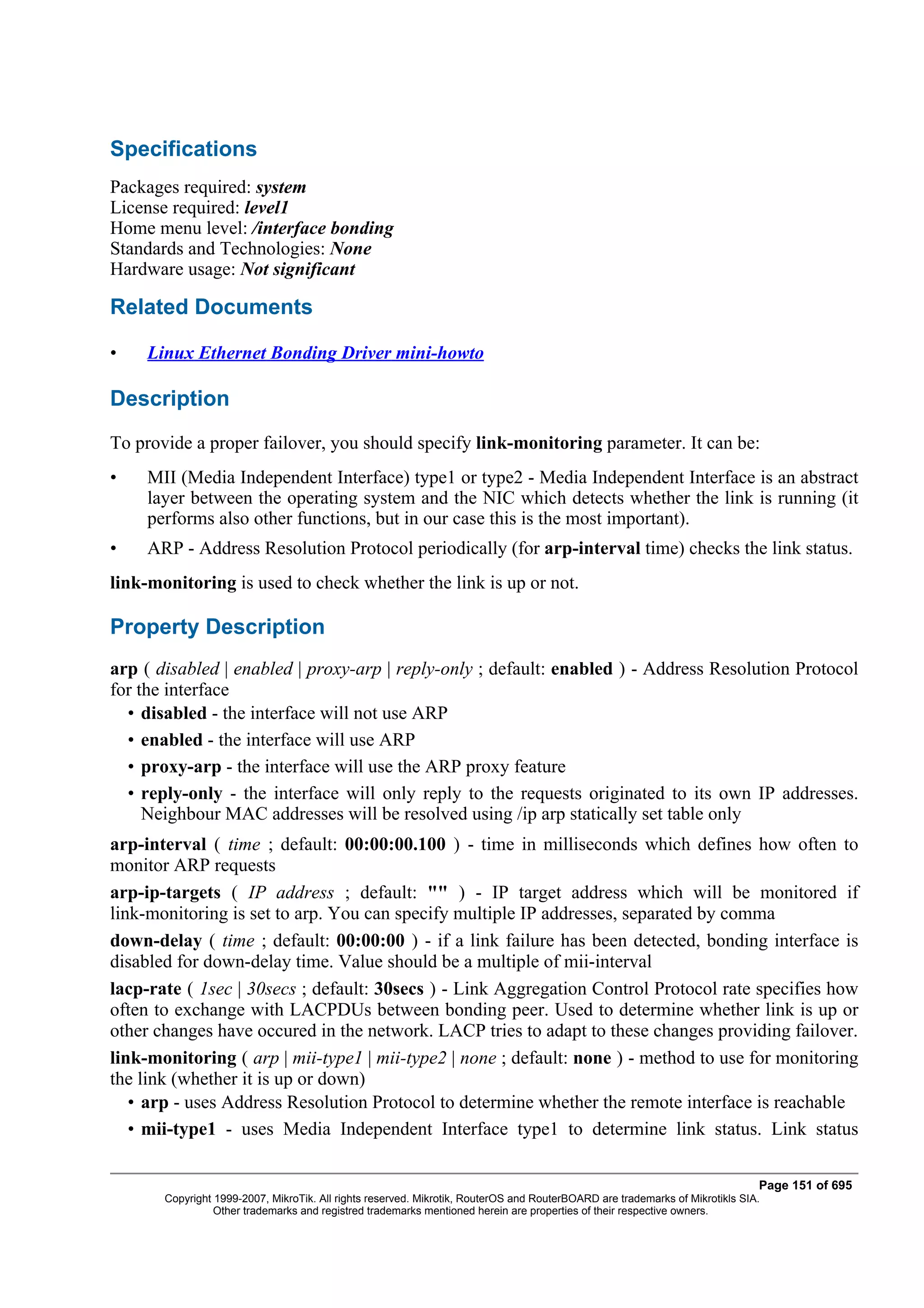 Specifications
Packages required: system
License required: level1
Home menu level: /interface bonding
Standards and Technologies: None
Hardware usage: Not significant

Related Documents

•    Linux Ethernet Bonding Driver mini-howto

Description
To provide a proper failover, you should specify link-monitoring parameter. It can be:
•    MII (Media Independent Interface) type1 or type2 - Media Independent Interface is an abstract
     layer between the operating system and the NIC which detects whether the link is running (it
     performs also other functions, but in our case this is the most important).
•    ARP - Address Resolution Protocol periodically (for arp-interval time) checks the link status.
link-monitoring is used to check whether the link is up or not.

Property Description
arp ( disabled | enabled | proxy-arp | reply-only ; default: enabled ) - Address Resolution Protocol
for the interface
  • disabled - the interface will not use ARP
  • enabled - the interface will use ARP
  • proxy-arp - the interface will use the ARP proxy feature
  • reply-only - the interface will only reply to the requests originated to its own IP addresses.
     Neighbour MAC addresses will be resolved using /ip arp statically set table only
arp-interval ( time ; default: 00:00:00.100 ) - time in milliseconds which defines how often to
monitor ARP requests
arp-ip-targets ( IP address ; default: "" ) - IP target address which will be monitored if
link-monitoring is set to arp. You can specify multiple IP addresses, separated by comma
down-delay ( time ; default: 00:00:00 ) - if a link failure has been detected, bonding interface is
disabled for down-delay time. Value should be a multiple of mii-interval
lacp-rate ( 1sec | 30secs ; default: 30secs ) - Link Aggregation Control Protocol rate specifies how
often to exchange with LACPDUs between bonding peer. Used to determine whether link is up or
other changes have occured in the network. LACP tries to adapt to these changes providing failover.
link-monitoring ( arp | mii-type1 | mii-type2 | none ; default: none ) - method to use for monitoring
the link (whether it is up or down)
   • arp - uses Address Resolution Protocol to determine whether the remote interface is reachable
   • mii-type1 - uses Media Independent Interface type1 to determine link status. Link status

                                                                                                                              Page 151 of 695
       Copyright 1999-2007, MikroTik. All rights reserved. Mikrotik, RouterOS and RouterBOARD are trademarks of Mikrotikls SIA.
                 Other trademarks and registred trademarks mentioned herein are properties of their respective owners.
 
