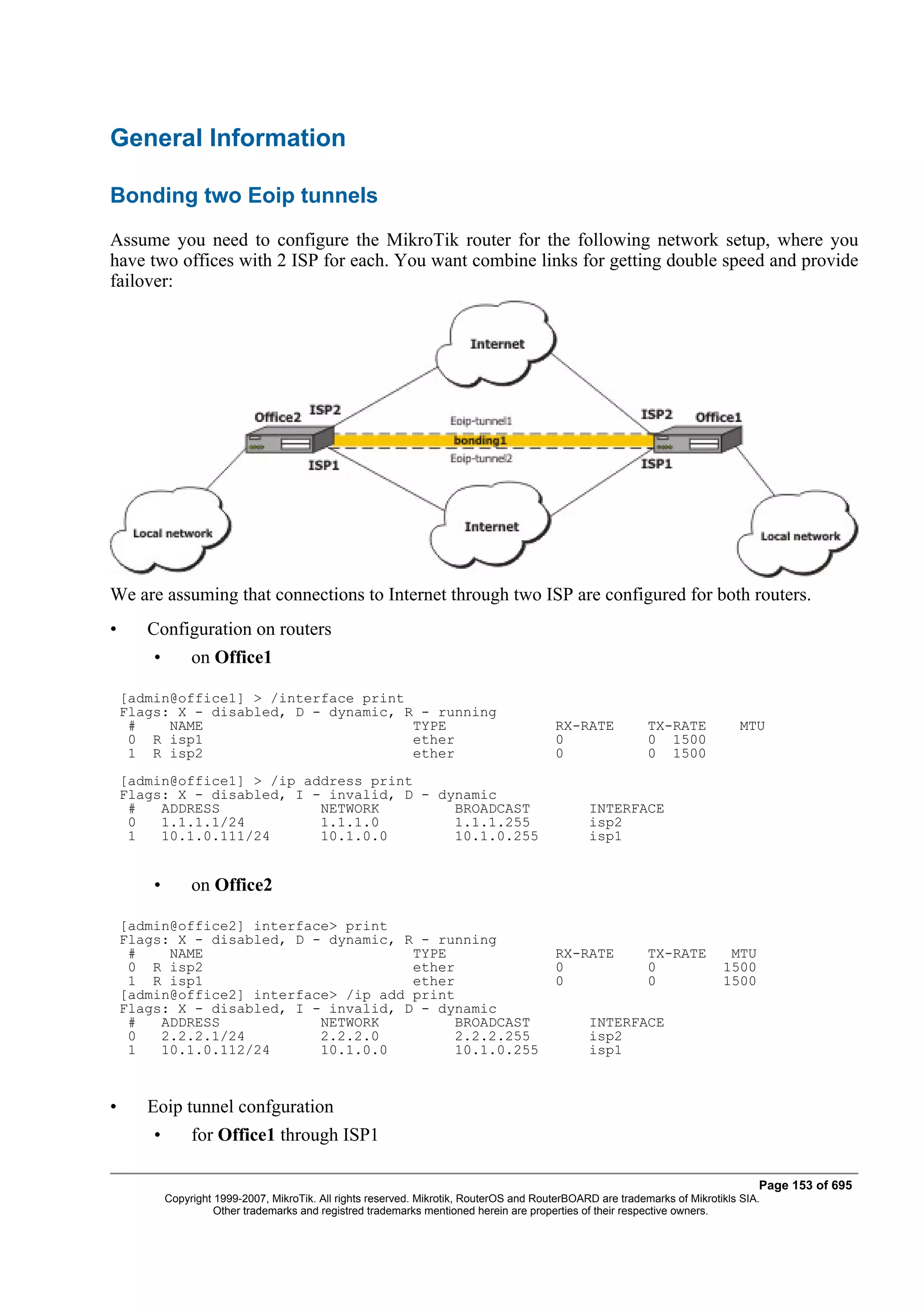 General Information

Bonding two Eoip tunnels
Assume you need to configure the MikroTik router for the following network setup, where you
have two offices with 2 ISP for each. You want combine links for getting double speed and provide
failover:




We are assuming that connections to Internet through two ISP are configured for both routers.
•      Configuration on routers
        •        on Office1

    [admin@office1] > /interface print
    Flags: X - disabled, D - dynamic, R - running
     #    NAME                         TYPE                                               RX-RATE            TX-RATE            MTU
     0 R isp1                          ether                                              0                  0 1500
     1 R isp2                          ether                                              0                  0 1500
    [admin@office1] > /ip address print
    Flags: X - disabled, I - invalid, D - dynamic
     #   ADDRESS            NETWORK         BROADCAST                                            INTERFACE
     0   1.1.1.1/24         1.1.1.0         1.1.1.255                                            isp2
     1   10.1.0.111/24      10.1.0.0        10.1.0.255                                           isp1


        •        on Office2

    [admin@office2] interface> print
    Flags: X - disabled, D - dynamic, R - running
     #    NAME                         TYPE                                               RX-RATE            TX-RATE         MTU
     0 R isp2                          ether                                              0                  0              1500
     1 R isp1                          ether                                              0                  0              1500
    [admin@office2] interface> /ip add print
    Flags: X - disabled, I - invalid, D - dynamic
     #   ADDRESS            NETWORK          BROADCAST                                           INTERFACE
     0   2.2.2.1/24         2.2.2.0          2.2.2.255                                           isp2
     1   10.1.0.112/24      10.1.0.0         10.1.0.255                                          isp1



•      Eoip tunnel confguration
        •        for Office1 through ISP1

                                                                                                                                   Page 153 of 695
            Copyright 1999-2007, MikroTik. All rights reserved. Mikrotik, RouterOS and RouterBOARD are trademarks of Mikrotikls SIA.
                      Other trademarks and registred trademarks mentioned herein are properties of their respective owners.
 