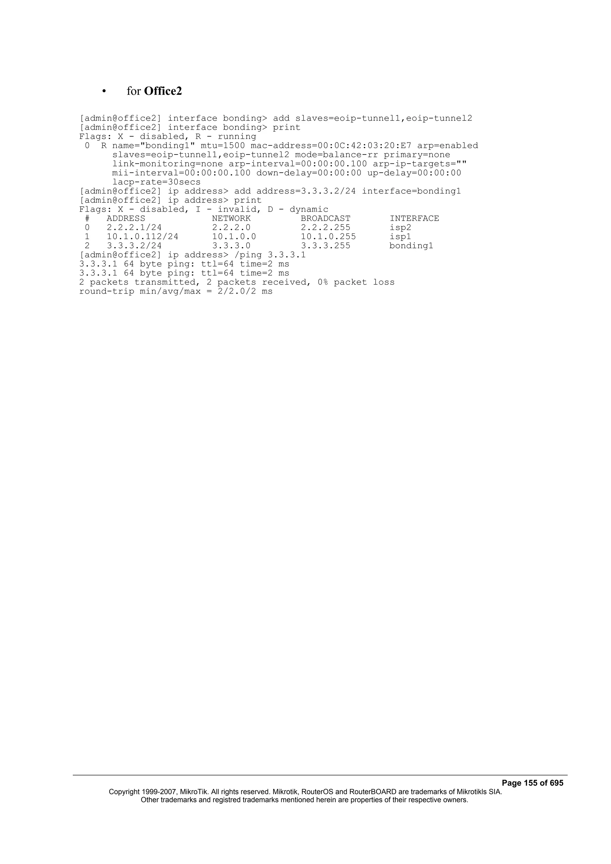 •        for Office2

[admin@office2] interface bonding> add slaves=eoip-tunnel1,eoip-tunnel2
[admin@office2] interface bonding> print
Flags: X - disabled, R - running
 0 R name="bonding1" mtu=1500 mac-address=00:0C:42:03:20:E7 arp=enabled
      slaves=eoip-tunnel1,eoip-tunnel2 mode=balance-rr primary=none
      link-monitoring=none arp-interval=00:00:00.100 arp-ip-targets=""
      mii-interval=00:00:00.100 down-delay=00:00:00 up-delay=00:00:00
      lacp-rate=30secs
[admin@office2] ip address> add address=3.3.3.2/24 interface=bonding1
[admin@office2] ip address> print
Flags: X - disabled, I - invalid, D - dynamic
 #   ADDRESS            NETWORK          BROADCAST      INTERFACE
 0   2.2.2.1/24         2.2.2.0          2.2.2.255      isp2
 1   10.1.0.112/24      10.1.0.0         10.1.0.255     isp1
 2   3.3.3.2/24         3.3.3.0          3.3.3.255      bonding1
[admin@office2] ip address> /ping 3.3.3.1
3.3.3.1 64 byte ping: ttl=64 time=2 ms
3.3.3.1 64 byte ping: ttl=64 time=2 ms
2 packets transmitted, 2 packets received, 0% packet loss
round-trip min/avg/max = 2/2.0/2 ms




                                                                                                                               Page 155 of 695
        Copyright 1999-2007, MikroTik. All rights reserved. Mikrotik, RouterOS and RouterBOARD are trademarks of Mikrotikls SIA.
                  Other trademarks and registred trademarks mentioned herein are properties of their respective owners.
 