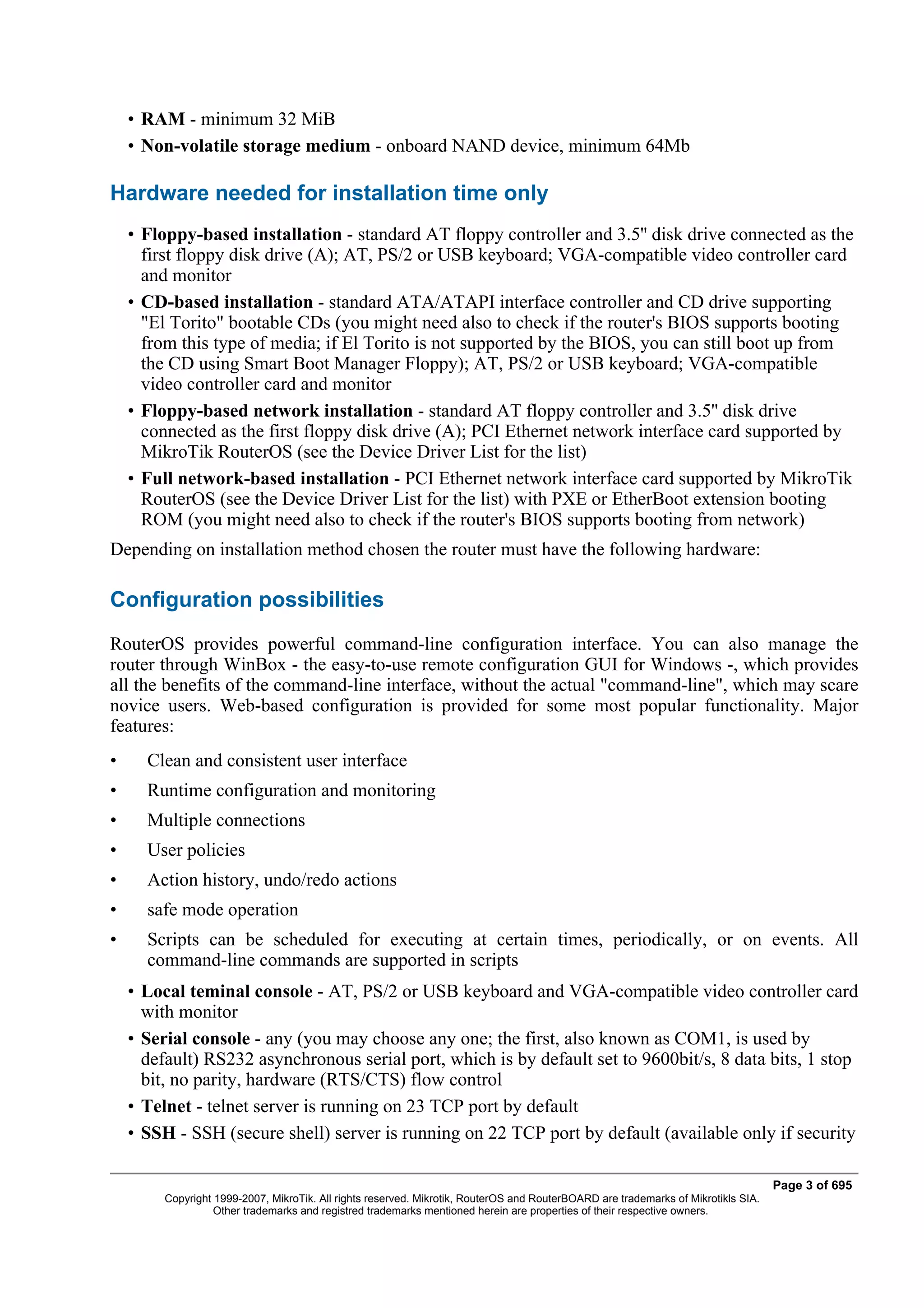 • RAM - minimum 32 MiB
    • Non-volatile storage medium - onboard NAND device, minimum 64Mb

Hardware needed for installation time only
    • Floppy-based installation - standard AT floppy controller and 3.5'' disk drive connected as the
      first floppy disk drive (A); AT, PS/2 or USB keyboard; VGA-compatible video controller card
      and monitor
    • CD-based installation - standard ATA/ATAPI interface controller and CD drive supporting
      "El Torito" bootable CDs (you might need also to check if the router's BIOS supports booting
      from this type of media; if El Torito is not supported by the BIOS, you can still boot up from
      the CD using Smart Boot Manager Floppy); AT, PS/2 or USB keyboard; VGA-compatible
      video controller card and monitor
    • Floppy-based network installation - standard AT floppy controller and 3.5'' disk drive
      connected as the first floppy disk drive (A); PCI Ethernet network interface card supported by
      MikroTik RouterOS (see the Device Driver List for the list)
    • Full network-based installation - PCI Ethernet network interface card supported by MikroTik
      RouterOS (see the Device Driver List for the list) with PXE or EtherBoot extension booting
      ROM (you might need also to check if the router's BIOS supports booting from network)
Depending on installation method chosen the router must have the following hardware:

Configuration possibilities
RouterOS provides powerful command-line configuration interface. You can also manage the
router through WinBox - the easy-to-use remote configuration GUI for Windows -, which provides
all the benefits of the command-line interface, without the actual "command-line", which may scare
novice users. Web-based configuration is provided for some most popular functionality. Major
features:
•     Clean and consistent user interface
•     Runtime configuration and monitoring
•     Multiple connections
•     User policies
•     Action history, undo/redo actions
•     safe mode operation
•     Scripts can be scheduled for executing at certain times, periodically, or on events. All
      command-line commands are supported in scripts
    • Local teminal console - AT, PS/2 or USB keyboard and VGA-compatible video controller card
      with monitor
    • Serial console - any (you may choose any one; the first, also known as COM1, is used by
      default) RS232 asynchronous serial port, which is by default set to 9600bit/s, 8 data bits, 1 stop
      bit, no parity, hardware (RTS/CTS) flow control
    • Telnet - telnet server is running on 23 TCP port by default
    • SSH - SSH (secure shell) server is running on 22 TCP port by default (available only if security

                                                                                                                                    Page 3 of 695
         Copyright 1999-2007, MikroTik. All rights reserved. Mikrotik, RouterOS and RouterBOARD are trademarks of Mikrotikls SIA.
                   Other trademarks and registred trademarks mentioned herein are properties of their respective owners.
 
