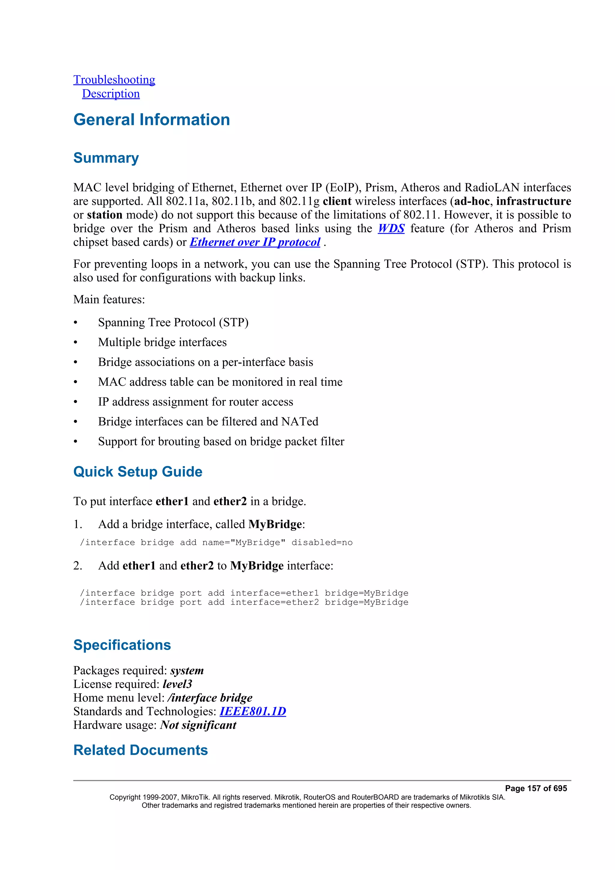 Troubleshooting
 Description

General Information

Summary
MAC level bridging of Ethernet, Ethernet over IP (EoIP), Prism, Atheros and RadioLAN interfaces
are supported. All 802.11a, 802.11b, and 802.11g client wireless interfaces (ad-hoc, infrastructure
or station mode) do not support this because of the limitations of 802.11. However, it is possible to
bridge over the Prism and Atheros based links using the WDS feature (for Atheros and Prism
chipset based cards) or Ethernet over IP protocol .
For preventing loops in a network, you can use the Spanning Tree Protocol (STP). This protocol is
also used for configurations with backup links.
Main features:
•      Spanning Tree Protocol (STP)
•      Multiple bridge interfaces
•      Bridge associations on a per-interface basis
•      MAC address table can be monitored in real time
•      IP address assignment for router access
•      Bridge interfaces can be filtered and NATed
•      Support for brouting based on bridge packet filter

Quick Setup Guide
To put interface ether1 and ether2 in a bridge.
1.     Add a bridge interface, called MyBridge:
    /interface bridge add name="MyBridge" disabled=no

2.     Add ether1 and ether2 to MyBridge interface:

    /interface bridge port add interface=ether1 bridge=MyBridge
    /interface bridge port add interface=ether2 bridge=MyBridge



Specifications
Packages required: system
License required: level3
Home menu level: /interface bridge
Standards and Technologies: IEEE801.1D
Hardware usage: Not significant

Related Documents

                                                                                                                                Page 157 of 695
         Copyright 1999-2007, MikroTik. All rights reserved. Mikrotik, RouterOS and RouterBOARD are trademarks of Mikrotikls SIA.
                   Other trademarks and registred trademarks mentioned herein are properties of their respective owners.
 