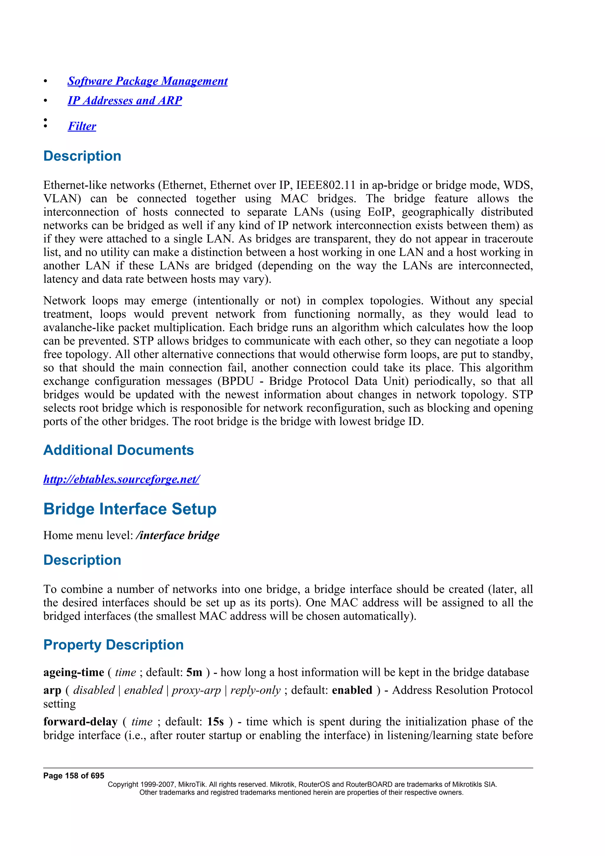 •    Software Package Management
•    IP Addresses and ARP
•
•    Filter

Description
Ethernet-like networks (Ethernet, Ethernet over IP, IEEE802.11 in ap-bridge or bridge mode, WDS,
VLAN) can be connected together using MAC bridges. The bridge feature allows the
interconnection of hosts connected to separate LANs (using EoIP, geographically distributed
networks can be bridged as well if any kind of IP network interconnection exists between them) as
if they were attached to a single LAN. As bridges are transparent, they do not appear in traceroute
list, and no utility can make a distinction between a host working in one LAN and a host working in
another LAN if these LANs are bridged (depending on the way the LANs are interconnected,
latency and data rate between hosts may vary).
Network loops may emerge (intentionally or not) in complex topologies. Without any special
treatment, loops would prevent network from functioning normally, as they would lead to
avalanche-like packet multiplication. Each bridge runs an algorithm which calculates how the loop
can be prevented. STP allows bridges to communicate with each other, so they can negotiate a loop
free topology. All other alternative connections that would otherwise form loops, are put to standby,
so that should the main connection fail, another connection could take its place. This algorithm
exchange configuration messages (BPDU - Bridge Protocol Data Unit) periodically, so that all
bridges would be updated with the newest information about changes in network topology. STP
selects root bridge which is responosible for network reconfiguration, such as blocking and opening
ports of the other bridges. The root bridge is the bridge with lowest bridge ID.

Additional Documents
http://ebtables.sourceforge.net/

Bridge Interface Setup
Home menu level: /interface bridge

Description
To combine a number of networks into one bridge, a bridge interface should be created (later, all
the desired interfaces should be set up as its ports). One MAC address will be assigned to all the
bridged interfaces (the smallest MAC address will be chosen automatically).

Property Description
ageing-time ( time ; default: 5m ) - how long a host information will be kept in the bridge database
arp ( disabled | enabled | proxy-arp | reply-only ; default: enabled ) - Address Resolution Protocol
setting
forward-delay ( time ; default: 15s ) - time which is spent during the initialization phase of the
bridge interface (i.e., after router startup or enabling the interface) in listening/learning state before


Page 158 of 695
                  Copyright 1999-2007, MikroTik. All rights reserved. Mikrotik, RouterOS and RouterBOARD are trademarks of Mikrotikls SIA.
                            Other trademarks and registred trademarks mentioned herein are properties of their respective owners.
 