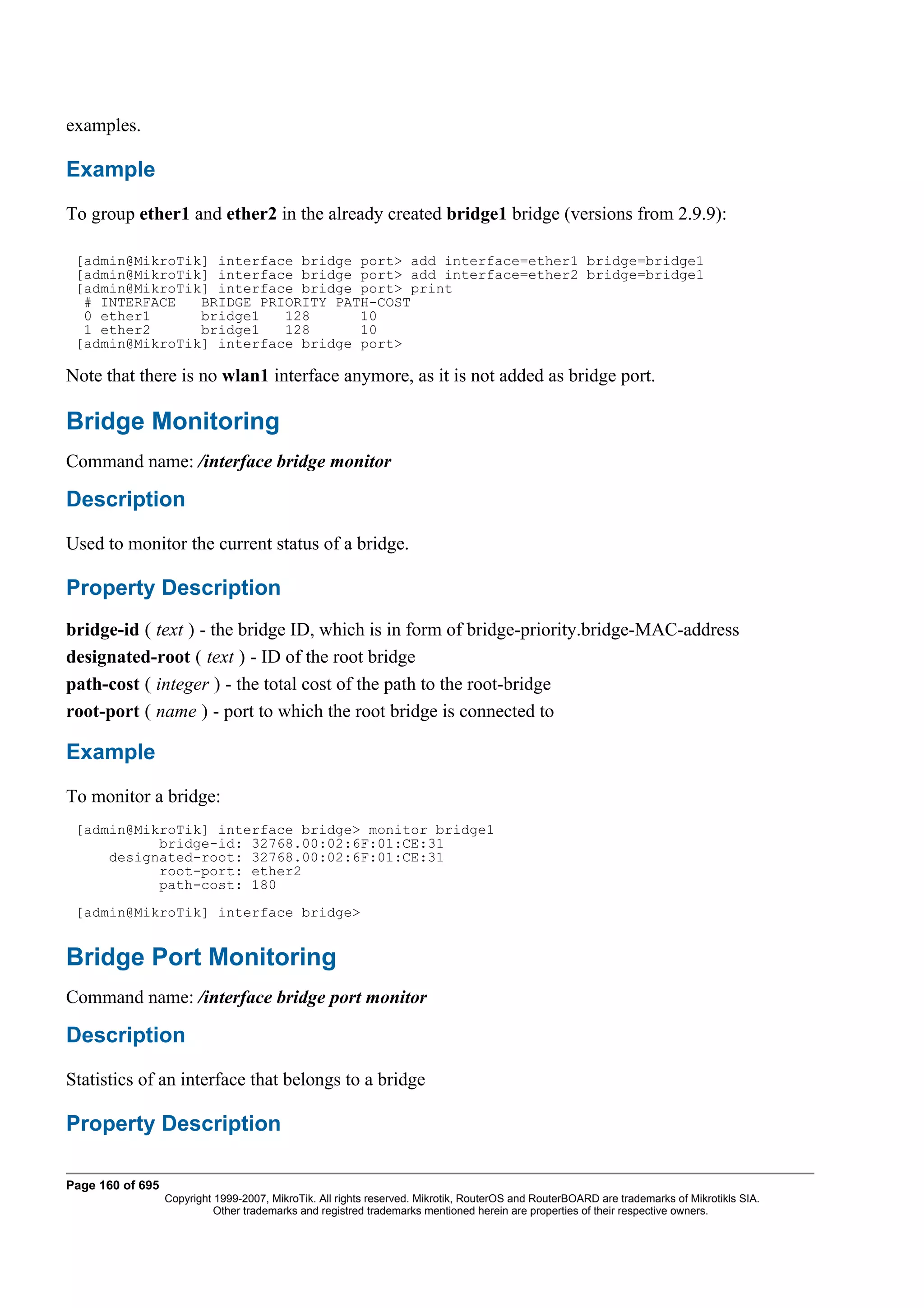 examples.

Example
To group ether1 and ether2 in the already created bridge1 bridge (versions from 2.9.9):

 [admin@MikroTik] interface bridge port> add interface=ether1 bridge=bridge1
 [admin@MikroTik] interface bridge port> add interface=ether2 bridge=bridge1
 [admin@MikroTik] interface bridge port> print
  # INTERFACE   BRIDGE PRIORITY PATH-COST
  0 ether1      bridge1   128      10
  1 ether2      bridge1   128      10
 [admin@MikroTik] interface bridge port>

Note that there is no wlan1 interface anymore, as it is not added as bridge port.

Bridge Monitoring
Command name: /interface bridge monitor

Description
Used to monitor the current status of a bridge.

Property Description
bridge-id ( text ) - the bridge ID, which is in form of bridge-priority.bridge-MAC-address
designated-root ( text ) - ID of the root bridge
path-cost ( integer ) - the total cost of the path to the root-bridge
root-port ( name ) - port to which the root bridge is connected to

Example
To monitor a bridge:
 [admin@MikroTik] interface bridge> monitor bridge1
           bridge-id: 32768.00:02:6F:01:CE:31
     designated-root: 32768.00:02:6F:01:CE:31
           root-port: ether2
           path-cost: 180
 [admin@MikroTik] interface bridge>


Bridge Port Monitoring
Command name: /interface bridge port monitor

Description
Statistics of an interface that belongs to a bridge

Property Description

Page 160 of 695
                  Copyright 1999-2007, MikroTik. All rights reserved. Mikrotik, RouterOS and RouterBOARD are trademarks of Mikrotikls SIA.
                            Other trademarks and registred trademarks mentioned herein are properties of their respective owners.
 