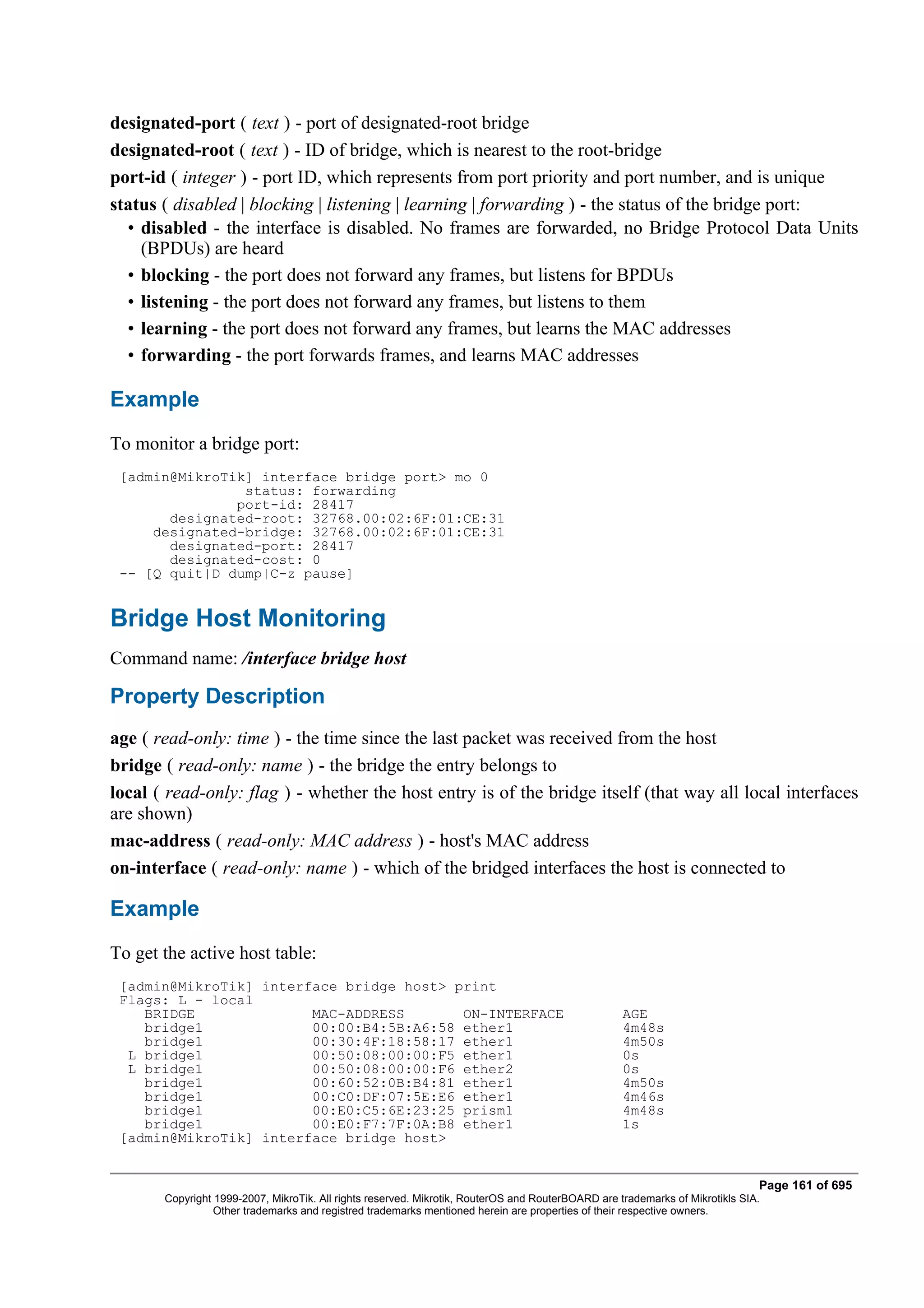designated-port ( text ) - port of designated-root bridge
designated-root ( text ) - ID of bridge, which is nearest to the root-bridge
port-id ( integer ) - port ID, which represents from port priority and port number, and is unique
status ( disabled | blocking | listening | learning | forwarding ) - the status of the bridge port:
  • disabled - the interface is disabled. No frames are forwarded, no Bridge Protocol Data Units
    (BPDUs) are heard
  • blocking - the port does not forward any frames, but listens for BPDUs
  • listening - the port does not forward any frames, but listens to them
  • learning - the port does not forward any frames, but learns the MAC addresses
  • forwarding - the port forwards frames, and learns MAC addresses

Example
To monitor a bridge port:
 [admin@MikroTik] interface bridge port> mo 0
                status: forwarding
               port-id: 28417
       designated-root: 32768.00:02:6F:01:CE:31
     designated-bridge: 32768.00:02:6F:01:CE:31
       designated-port: 28417
       designated-cost: 0
 -- [Q quit|D dump|C-z pause]


Bridge Host Monitoring
Command name: /interface bridge host

Property Description
age ( read-only: time ) - the time since the last packet was received from the host
bridge ( read-only: name ) - the bridge the entry belongs to
local ( read-only: flag ) - whether the host entry is of the bridge itself (that way all local interfaces
are shown)
mac-address ( read-only: MAC address ) - host's MAC address
on-interface ( read-only: name ) - which of the bridged interfaces the host is connected to

Example
To get the active host table:
 [admin@MikroTik] interface bridge host> print
 Flags: L - local
    BRIDGE              MAC-ADDRESS       ON-INTERFACE                                             AGE
    bridge1             00:00:B4:5B:A6:58 ether1                                                   4m48s
    bridge1             00:30:4F:18:58:17 ether1                                                   4m50s
  L bridge1             00:50:08:00:00:F5 ether1                                                   0s
  L bridge1             00:50:08:00:00:F6 ether2                                                   0s
    bridge1             00:60:52:0B:B4:81 ether1                                                   4m50s
    bridge1             00:C0:DF:07:5E:E6 ether1                                                   4m46s
    bridge1             00:E0:C5:6E:23:25 prism1                                                   4m48s
    bridge1             00:E0:F7:7F:0A:B8 ether1                                                   1s
 [admin@MikroTik] interface bridge host>


                                                                                                                              Page 161 of 695
       Copyright 1999-2007, MikroTik. All rights reserved. Mikrotik, RouterOS and RouterBOARD are trademarks of Mikrotikls SIA.
                 Other trademarks and registred trademarks mentioned herein are properties of their respective owners.
 