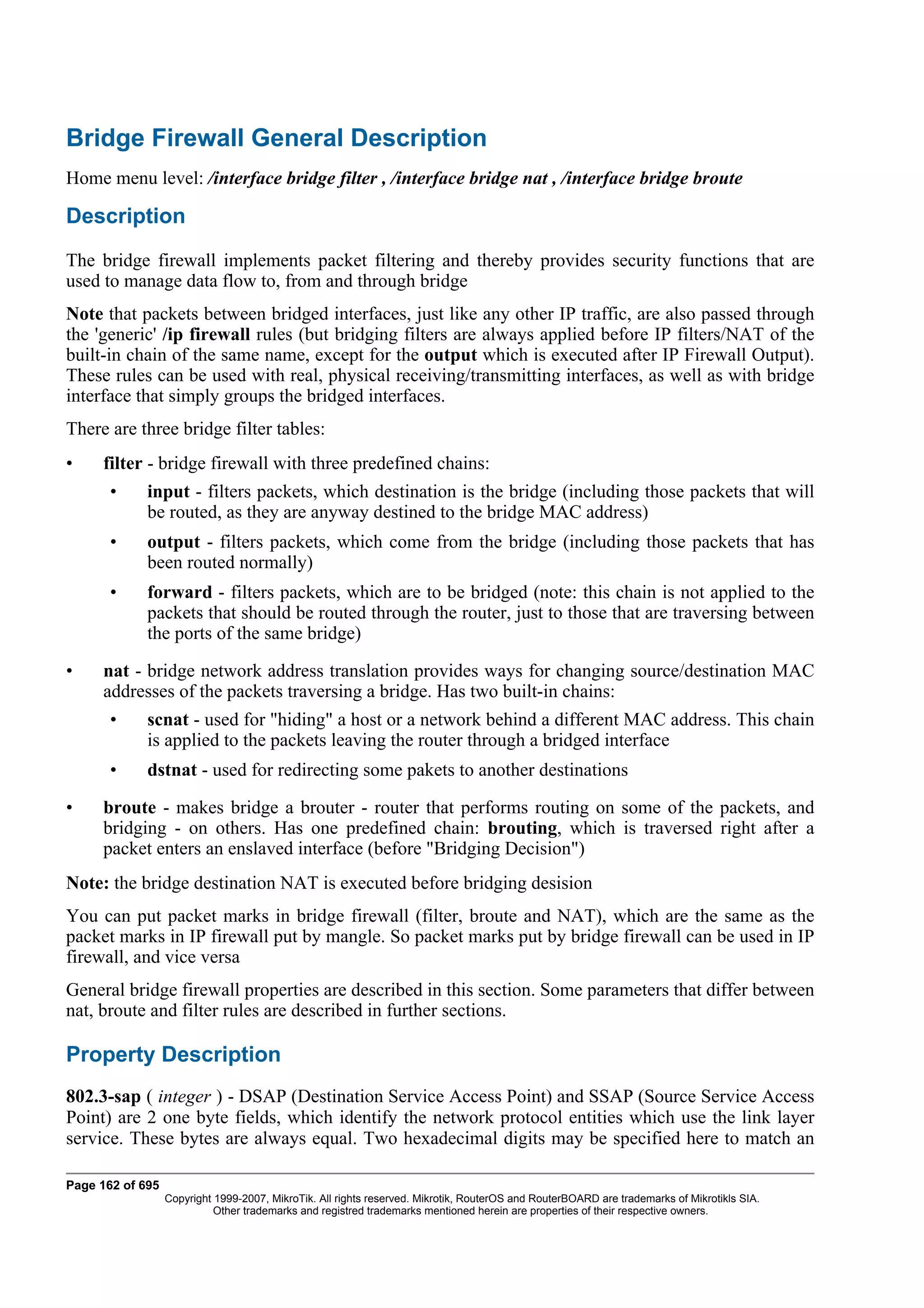 Bridge Firewall General Description
Home menu level: /interface bridge filter , /interface bridge nat , /interface bridge broute

Description
The bridge firewall implements packet filtering and thereby provides security functions that are
used to manage data flow to, from and through bridge
Note that packets between bridged interfaces, just like any other IP traffic, are also passed through
the 'generic' /ip firewall rules (but bridging filters are always applied before IP filters/NAT of the
built-in chain of the same name, except for the output which is executed after IP Firewall Output).
These rules can be used with real, physical receiving/transmitting interfaces, as well as with bridge
interface that simply groups the bridged interfaces.
There are three bridge filter tables:
•    filter - bridge firewall with three predefined chains:
       •     input - filters packets, which destination is the bridge (including those packets that will
             be routed, as they are anyway destined to the bridge MAC address)
       •     output - filters packets, which come from the bridge (including those packets that has
             been routed normally)
       •     forward - filters packets, which are to be bridged (note: this chain is not applied to the
             packets that should be routed through the router, just to those that are traversing between
             the ports of the same bridge)

•    nat - bridge network address translation provides ways for changing source/destination MAC
     addresses of the packets traversing a bridge. Has two built-in chains:
       •     scnat - used for "hiding" a host or a network behind a different MAC address. This chain
             is applied to the packets leaving the router through a bridged interface
       •     dstnat - used for redirecting some pakets to another destinations

•    broute - makes bridge a brouter - router that performs routing on some of the packets, and
     bridging - on others. Has one predefined chain: brouting, which is traversed right after a
     packet enters an enslaved interface (before "Bridging Decision")
Note: the bridge destination NAT is executed before bridging desision
You can put packet marks in bridge firewall (filter, broute and NAT), which are the same as the
packet marks in IP firewall put by mangle. So packet marks put by bridge firewall can be used in IP
firewall, and vice versa
General bridge firewall properties are described in this section. Some parameters that differ between
nat, broute and filter rules are described in further sections.

Property Description
802.3-sap ( integer ) - DSAP (Destination Service Access Point) and SSAP (Source Service Access
Point) are 2 one byte fields, which identify the network protocol entities which use the link layer
service. These bytes are always equal. Two hexadecimal digits may be specified here to match an

Page 162 of 695
                  Copyright 1999-2007, MikroTik. All rights reserved. Mikrotik, RouterOS and RouterBOARD are trademarks of Mikrotikls SIA.
                            Other trademarks and registred trademarks mentioned herein are properties of their respective owners.
 