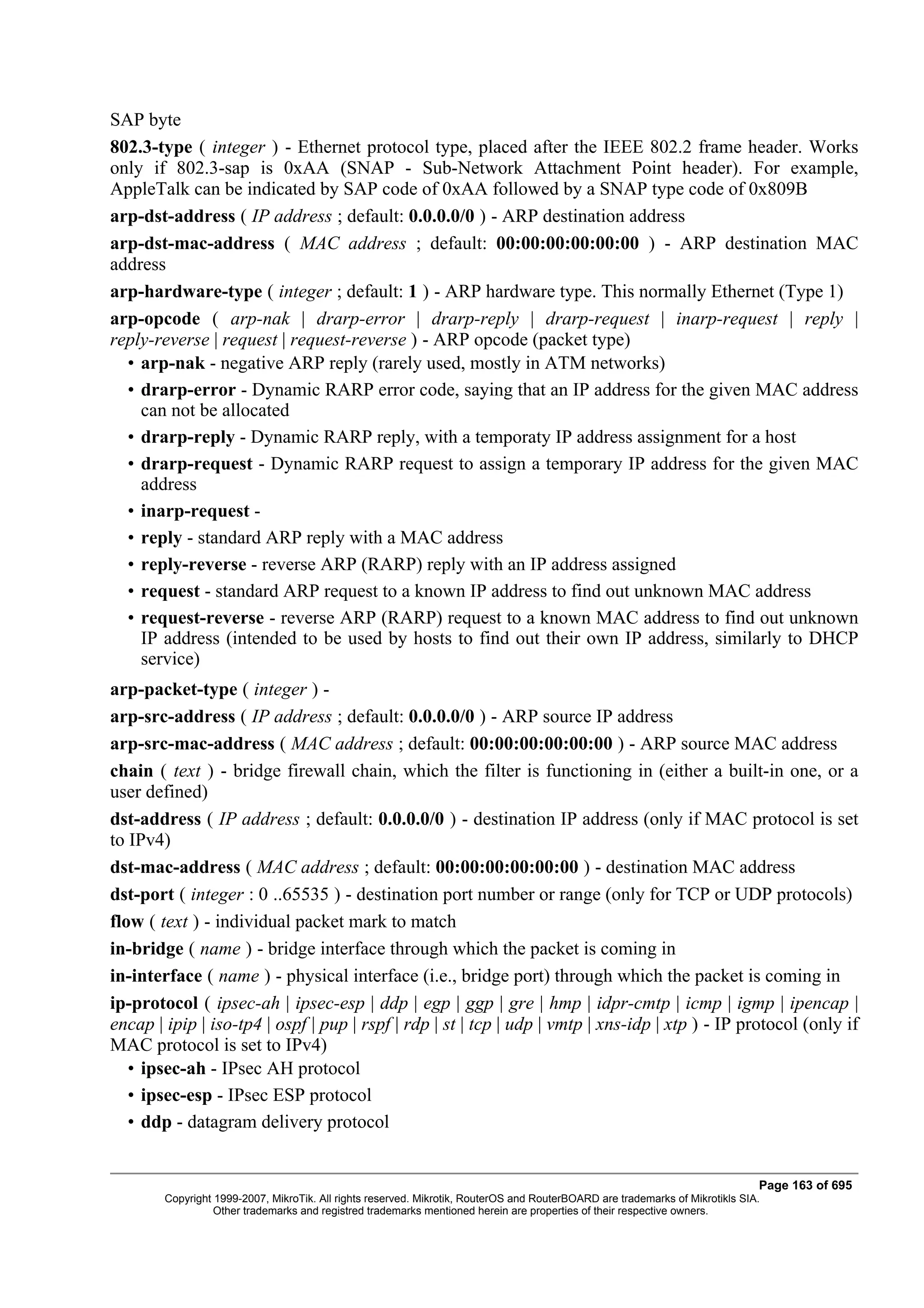 SAP byte
802.3-type ( integer ) - Ethernet protocol type, placed after the IEEE 802.2 frame header. Works
only if 802.3-sap is 0xAA (SNAP - Sub-Network Attachment Point header). For example,
AppleTalk can be indicated by SAP code of 0xAA followed by a SNAP type code of 0x809B
arp-dst-address ( IP address ; default: 0.0.0.0/0 ) - ARP destination address
arp-dst-mac-address ( MAC address ; default: 00:00:00:00:00:00 ) - ARP destination MAC
address
arp-hardware-type ( integer ; default: 1 ) - ARP hardware type. This normally Ethernet (Type 1)
arp-opcode ( arp-nak | drarp-error | drarp-reply | drarp-request | inarp-request | reply |
reply-reverse | request | request-reverse ) - ARP opcode (packet type)
  • arp-nak - negative ARP reply (rarely used, mostly in ATM networks)
  • drarp-error - Dynamic RARP error code, saying that an IP address for the given MAC address
    can not be allocated
  • drarp-reply - Dynamic RARP reply, with a temporaty IP address assignment for a host
  • drarp-request - Dynamic RARP request to assign a temporary IP address for the given MAC
    address
  • inarp-request -
  • reply - standard ARP reply with a MAC address
  • reply-reverse - reverse ARP (RARP) reply with an IP address assigned
  • request - standard ARP request to a known IP address to find out unknown MAC address
  • request-reverse - reverse ARP (RARP) request to a known MAC address to find out unknown
    IP address (intended to be used by hosts to find out their own IP address, similarly to DHCP
    service)
arp-packet-type ( integer ) -
arp-src-address ( IP address ; default: 0.0.0.0/0 ) - ARP source IP address
arp-src-mac-address ( MAC address ; default: 00:00:00:00:00:00 ) - ARP source MAC address
chain ( text ) - bridge firewall chain, which the filter is functioning in (either a built-in one, or a
user defined)
dst-address ( IP address ; default: 0.0.0.0/0 ) - destination IP address (only if MAC protocol is set
to IPv4)
dst-mac-address ( MAC address ; default: 00:00:00:00:00:00 ) - destination MAC address
dst-port ( integer : 0 ..65535 ) - destination port number or range (only for TCP or UDP protocols)
flow ( text ) - individual packet mark to match
in-bridge ( name ) - bridge interface through which the packet is coming in
in-interface ( name ) - physical interface (i.e., bridge port) through which the packet is coming in
ip-protocol ( ipsec-ah | ipsec-esp | ddp | egp | ggp | gre | hmp | idpr-cmtp | icmp | igmp | ipencap |
encap | ipip | iso-tp4 | ospf | pup | rspf | rdp | st | tcp | udp | vmtp | xns-idp | xtp ) - IP protocol (only if
MAC protocol is set to IPv4)
   • ipsec-ah - IPsec AH protocol
   • ipsec-esp - IPsec ESP protocol
   • ddp - datagram delivery protocol


                                                                                                                               Page 163 of 695
        Copyright 1999-2007, MikroTik. All rights reserved. Mikrotik, RouterOS and RouterBOARD are trademarks of Mikrotikls SIA.
                  Other trademarks and registred trademarks mentioned herein are properties of their respective owners.
 