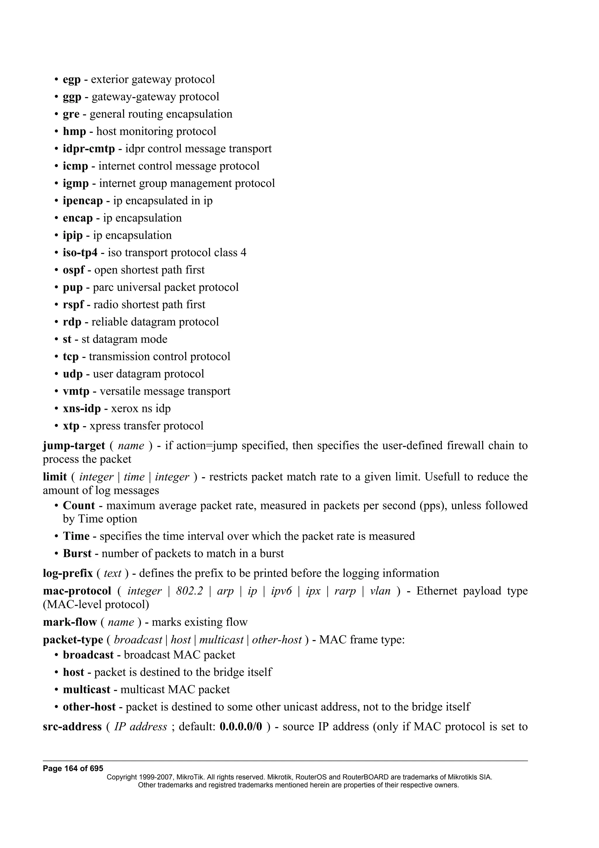 •   egp - exterior gateway protocol
  •   ggp - gateway-gateway protocol
  •   gre - general routing encapsulation
  •   hmp - host monitoring protocol
  •   idpr-cmtp - idpr control message transport
  •   icmp - internet control message protocol
  •   igmp - internet group management protocol
  •   ipencap - ip encapsulated in ip
  •   encap - ip encapsulation
  •   ipip - ip encapsulation
  •   iso-tp4 - iso transport protocol class 4
  •   ospf - open shortest path first
  •   pup - parc universal packet protocol
  •   rspf - radio shortest path first
  •   rdp - reliable datagram protocol
  •   st - st datagram mode
  •   tcp - transmission control protocol
  •   udp - user datagram protocol
  •   vmtp - versatile message transport
  •   xns-idp - xerox ns idp
  •   xtp - xpress transfer protocol
jump-target ( name ) - if action=jump specified, then specifies the user-defined firewall chain to
process the packet
limit ( integer | time | integer ) - restricts packet match rate to a given limit. Usefull to reduce the
amount of log messages
  • Count - maximum average packet rate, measured in packets per second (pps), unless followed
    by Time option
  • Time - specifies the time interval over which the packet rate is measured
  • Burst - number of packets to match in a burst
log-prefix ( text ) - defines the prefix to be printed before the logging information
mac-protocol ( integer | 802.2 | arp | ip | ipv6 | ipx | rarp | vlan ) - Ethernet payload type
(MAC-level protocol)
mark-flow ( name ) - marks existing flow
packet-type ( broadcast | host | multicast | other-host ) - MAC frame type:
  • broadcast - broadcast MAC packet
  • host - packet is destined to the bridge itself
  • multicast - multicast MAC packet
  • other-host - packet is destined to some other unicast address, not to the bridge itself
src-address ( IP address ; default: 0.0.0.0/0 ) - source IP address (only if MAC protocol is set to


Page 164 of 695
                  Copyright 1999-2007, MikroTik. All rights reserved. Mikrotik, RouterOS and RouterBOARD are trademarks of Mikrotikls SIA.
                            Other trademarks and registred trademarks mentioned herein are properties of their respective owners.
 