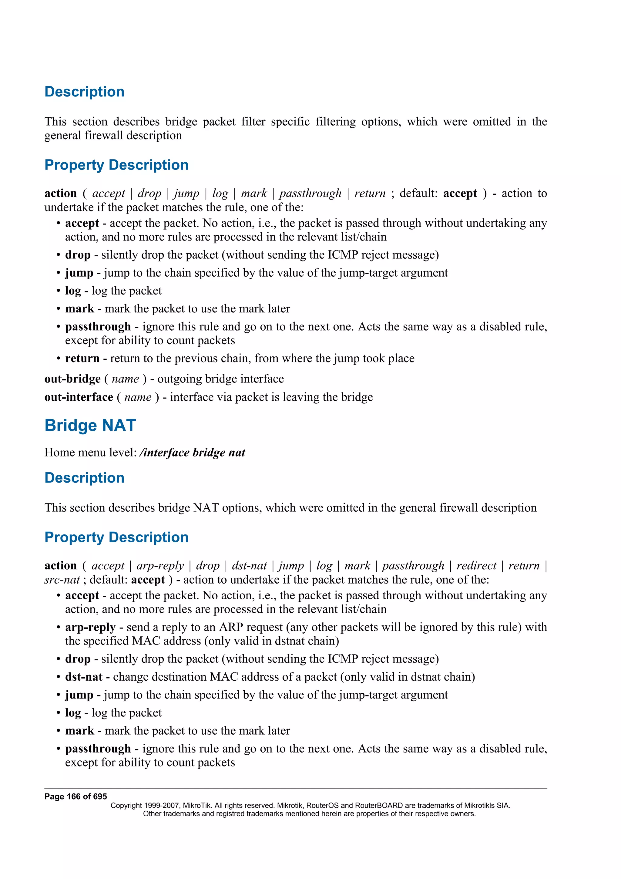 Description
This section describes bridge packet filter specific filtering options, which were omitted in the
general firewall description

Property Description
action ( accept | drop | jump | log | mark | passthrough | return ; default: accept ) - action to
undertake if the packet matches the rule, one of the:
  • accept - accept the packet. No action, i.e., the packet is passed through without undertaking any
    action, and no more rules are processed in the relevant list/chain
  • drop - silently drop the packet (without sending the ICMP reject message)
  • jump - jump to the chain specified by the value of the jump-target argument
  • log - log the packet
  • mark - mark the packet to use the mark later
  • passthrough - ignore this rule and go on to the next one. Acts the same way as a disabled rule,
    except for ability to count packets
  • return - return to the previous chain, from where the jump took place
out-bridge ( name ) - outgoing bridge interface
out-interface ( name ) - interface via packet is leaving the bridge

Bridge NAT
Home menu level: /interface bridge nat

Description
This section describes bridge NAT options, which were omitted in the general firewall description

Property Description
action ( accept | arp-reply | drop | dst-nat | jump | log | mark | passthrough | redirect | return |
src-nat ; default: accept ) - action to undertake if the packet matches the rule, one of the:
  • accept - accept the packet. No action, i.e., the packet is passed through without undertaking any
    action, and no more rules are processed in the relevant list/chain
  • arp-reply - send a reply to an ARP request (any other packets will be ignored by this rule) with
    the specified MAC address (only valid in dstnat chain)
  • drop - silently drop the packet (without sending the ICMP reject message)
  • dst-nat - change destination MAC address of a packet (only valid in dstnat chain)
  • jump - jump to the chain specified by the value of the jump-target argument
  • log - log the packet
  • mark - mark the packet to use the mark later
  • passthrough - ignore this rule and go on to the next one. Acts the same way as a disabled rule,
    except for ability to count packets

Page 166 of 695
                  Copyright 1999-2007, MikroTik. All rights reserved. Mikrotik, RouterOS and RouterBOARD are trademarks of Mikrotikls SIA.
                            Other trademarks and registred trademarks mentioned herein are properties of their respective owners.
 