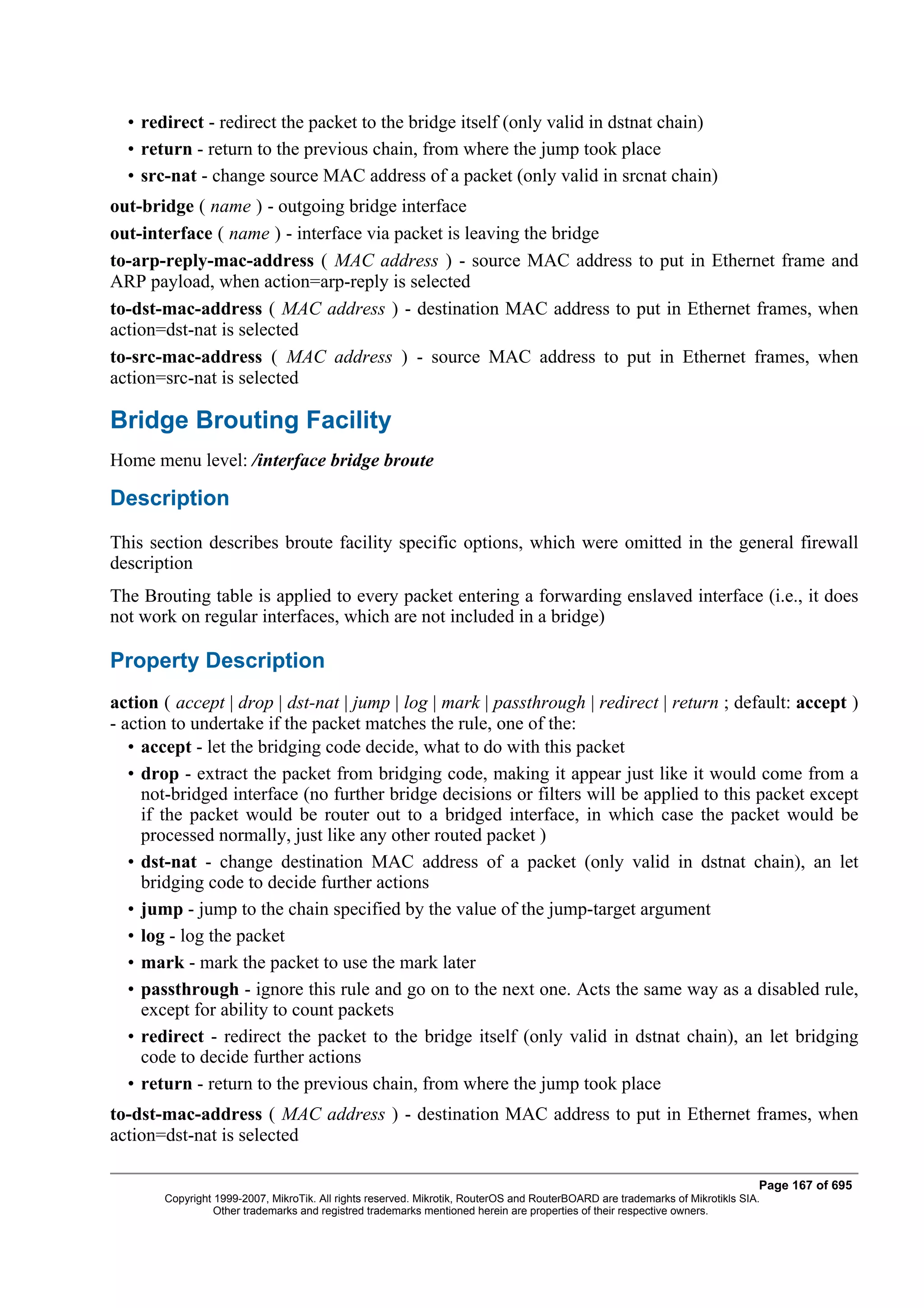 • redirect - redirect the packet to the bridge itself (only valid in dstnat chain)
  • return - return to the previous chain, from where the jump took place
  • src-nat - change source MAC address of a packet (only valid in srcnat chain)
out-bridge ( name ) - outgoing bridge interface
out-interface ( name ) - interface via packet is leaving the bridge
to-arp-reply-mac-address ( MAC address ) - source MAC address to put in Ethernet frame and
ARP payload, when action=arp-reply is selected
to-dst-mac-address ( MAC address ) - destination MAC address to put in Ethernet frames, when
action=dst-nat is selected
to-src-mac-address ( MAC address ) - source MAC address to put in Ethernet frames, when
action=src-nat is selected

Bridge Brouting Facility
Home menu level: /interface bridge broute

Description
This section describes broute facility specific options, which were omitted in the general firewall
description
The Brouting table is applied to every packet entering a forwarding enslaved interface (i.e., it does
not work on regular interfaces, which are not included in a bridge)

Property Description
action ( accept | drop | dst-nat | jump | log | mark | passthrough | redirect | return ; default: accept )
- action to undertake if the packet matches the rule, one of the:
   • accept - let the bridging code decide, what to do with this packet
   • drop - extract the packet from bridging code, making it appear just like it would come from a
     not-bridged interface (no further bridge decisions or filters will be applied to this packet except
     if the packet would be router out to a bridged interface, in which case the packet would be
     processed normally, just like any other routed packet )
   • dst-nat - change destination MAC address of a packet (only valid in dstnat chain), an let
     bridging code to decide further actions
   • jump - jump to the chain specified by the value of the jump-target argument
   • log - log the packet
   • mark - mark the packet to use the mark later
   • passthrough - ignore this rule and go on to the next one. Acts the same way as a disabled rule,
     except for ability to count packets
   • redirect - redirect the packet to the bridge itself (only valid in dstnat chain), an let bridging
     code to decide further actions
   • return - return to the previous chain, from where the jump took place
to-dst-mac-address ( MAC address ) - destination MAC address to put in Ethernet frames, when
action=dst-nat is selected

                                                                                                                              Page 167 of 695
       Copyright 1999-2007, MikroTik. All rights reserved. Mikrotik, RouterOS and RouterBOARD are trademarks of Mikrotikls SIA.
                 Other trademarks and registred trademarks mentioned herein are properties of their respective owners.
 