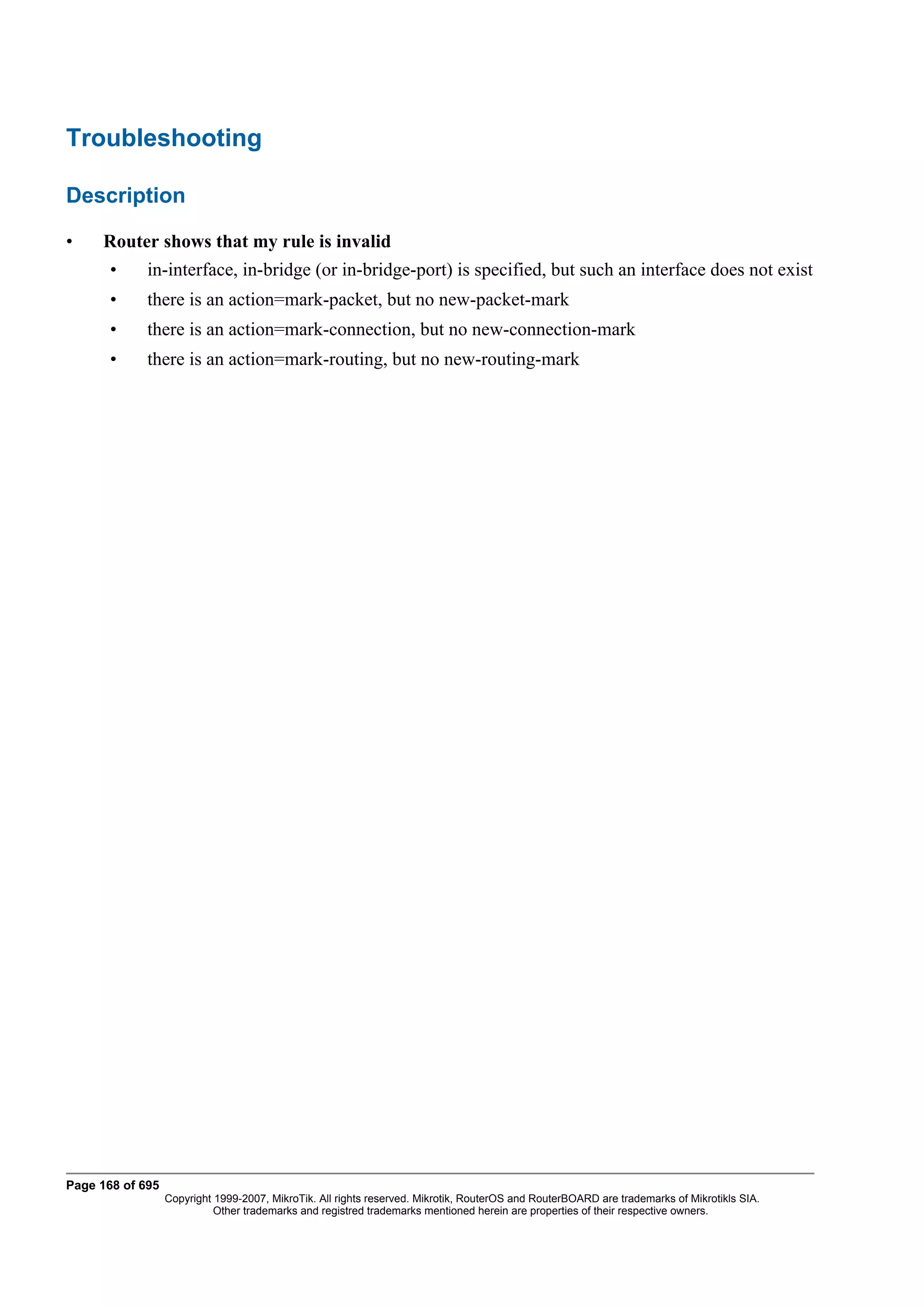 Troubleshooting

Description

•    Router shows that my rule is invalid
       •     in-interface, in-bridge (or in-bridge-port) is specified, but such an interface does not exist
       •     there is an action=mark-packet, but no new-packet-mark
       •     there is an action=mark-connection, but no new-connection-mark
       •     there is an action=mark-routing, but no new-routing-mark




Page 168 of 695
                  Copyright 1999-2007, MikroTik. All rights reserved. Mikrotik, RouterOS and RouterBOARD are trademarks of Mikrotikls SIA.
                            Other trademarks and registred trademarks mentioned herein are properties of their respective owners.
 