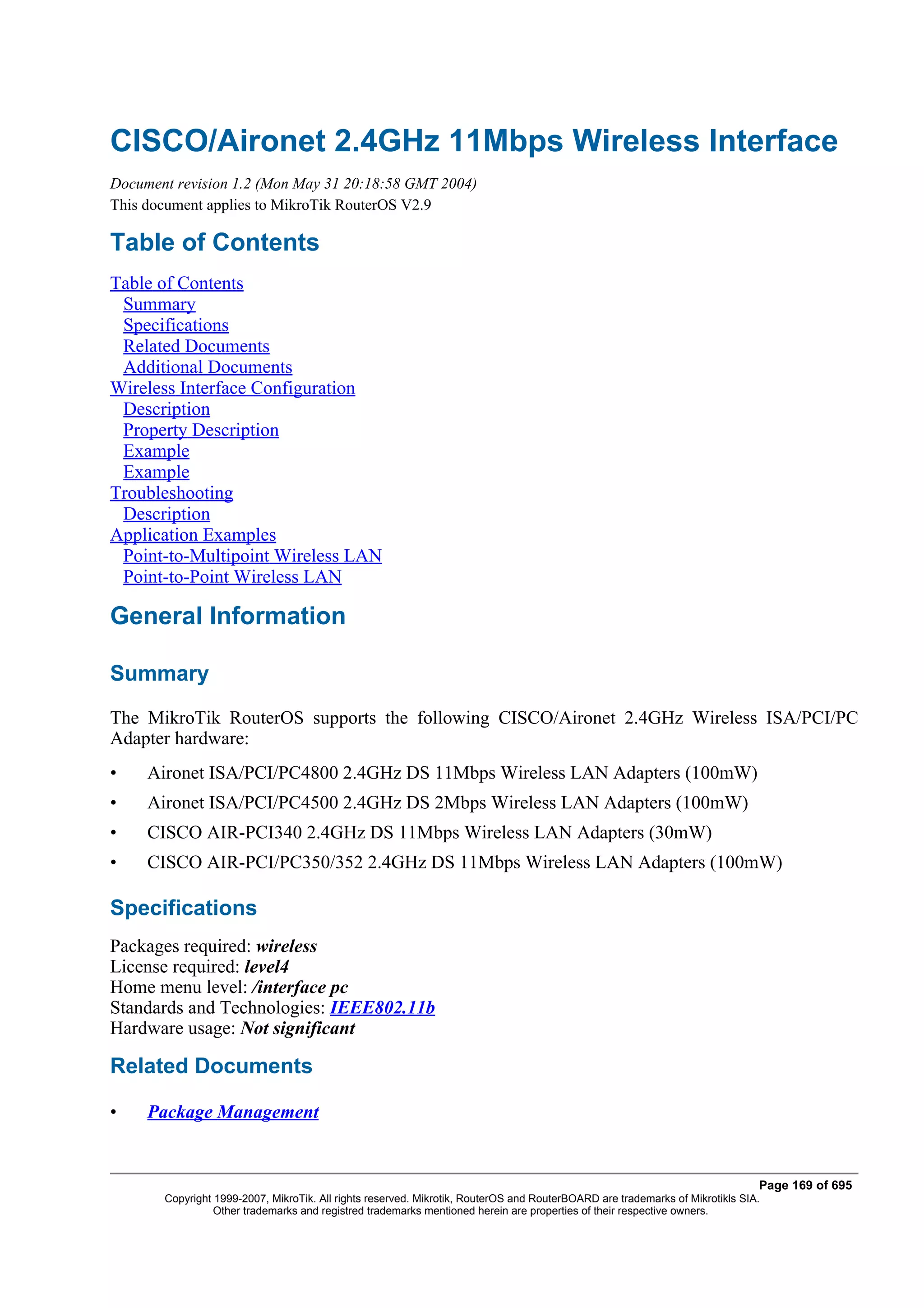 CISCO/Aironet 2.4GHz 11Mbps Wireless Interface
Document revision 1.2 (Mon May 31 20:18:58 GMT 2004)
This document applies to MikroTik RouterOS V2.9

Table of Contents
Table of Contents
 Summary
 Specifications
 Related Documents
 Additional Documents
Wireless Interface Configuration
 Description
 Property Description
 Example
 Example
Troubleshooting
 Description
Application Examples
 Point-to-Multipoint Wireless LAN
 Point-to-Point Wireless LAN

General Information

Summary
The MikroTik RouterOS supports the following CISCO/Aironet 2.4GHz Wireless ISA/PCI/PC
Adapter hardware:
•    Aironet ISA/PCI/PC4800 2.4GHz DS 11Mbps Wireless LAN Adapters (100mW)
•    Aironet ISA/PCI/PC4500 2.4GHz DS 2Mbps Wireless LAN Adapters (100mW)
•    CISCO AIR-PCI340 2.4GHz DS 11Mbps Wireless LAN Adapters (30mW)
•    CISCO AIR-PCI/PC350/352 2.4GHz DS 11Mbps Wireless LAN Adapters (100mW)

Specifications
Packages required: wireless
License required: level4
Home menu level: /interface pc
Standards and Technologies: IEEE802.11b
Hardware usage: Not significant

Related Documents

•    Package Management


                                                                                                                              Page 169 of 695
       Copyright 1999-2007, MikroTik. All rights reserved. Mikrotik, RouterOS and RouterBOARD are trademarks of Mikrotikls SIA.
                 Other trademarks and registred trademarks mentioned herein are properties of their respective owners.
 