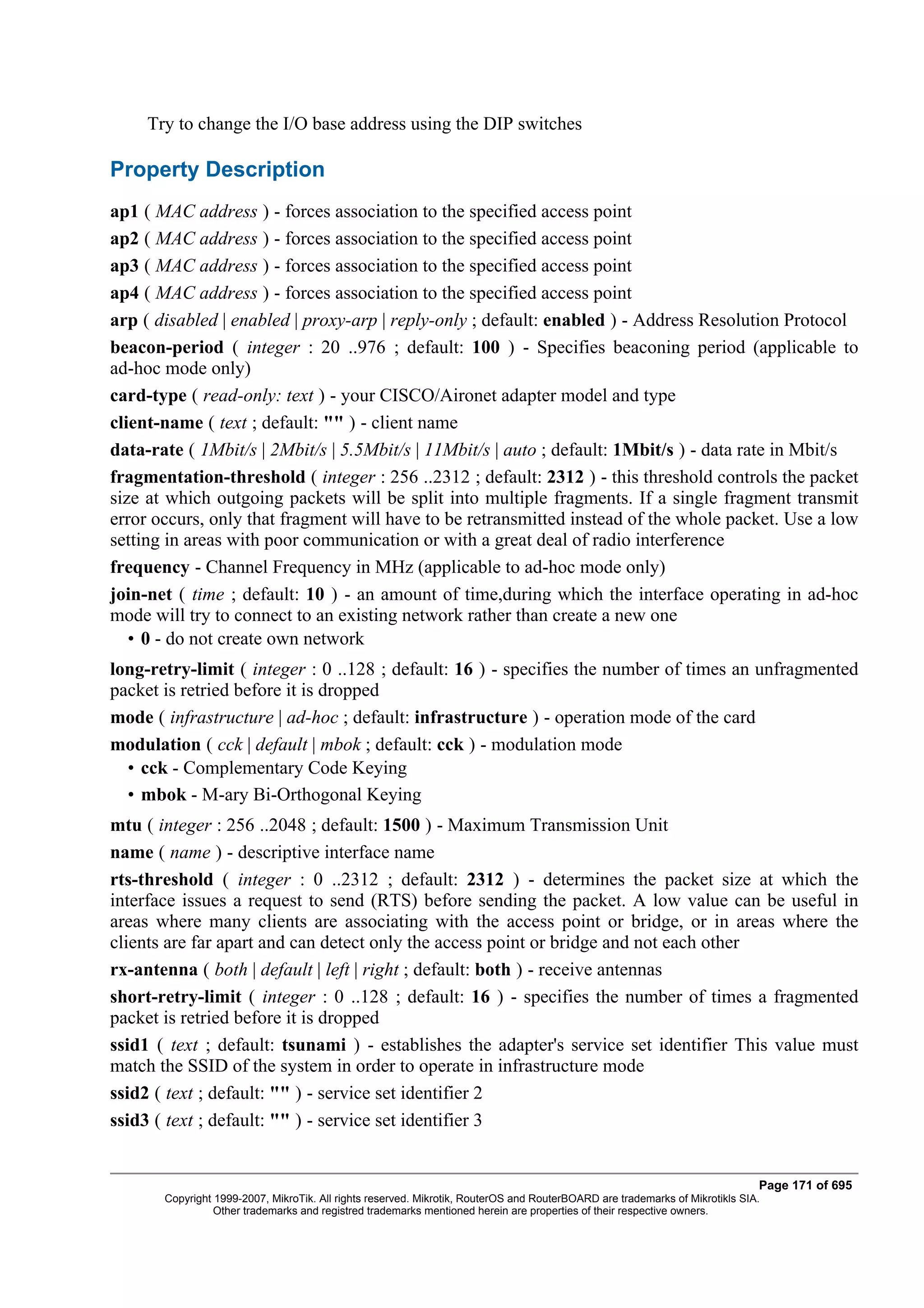 Try to change the I/O base address using the DIP switches

Property Description
ap1 ( MAC address ) - forces association to the specified access point
ap2 ( MAC address ) - forces association to the specified access point
ap3 ( MAC address ) - forces association to the specified access point
ap4 ( MAC address ) - forces association to the specified access point
arp ( disabled | enabled | proxy-arp | reply-only ; default: enabled ) - Address Resolution Protocol
beacon-period ( integer : 20 ..976 ; default: 100 ) - Specifies beaconing period (applicable to
ad-hoc mode only)
card-type ( read-only: text ) - your CISCO/Aironet adapter model and type
client-name ( text ; default: "" ) - client name
data-rate ( 1Mbit/s | 2Mbit/s | 5.5Mbit/s | 11Mbit/s | auto ; default: 1Mbit/s ) - data rate in Mbit/s
fragmentation-threshold ( integer : 256 ..2312 ; default: 2312 ) - this threshold controls the packet
size at which outgoing packets will be split into multiple fragments. If a single fragment transmit
error occurs, only that fragment will have to be retransmitted instead of the whole packet. Use a low
setting in areas with poor communication or with a great deal of radio interference
frequency - Channel Frequency in MHz (applicable to ad-hoc mode only)
join-net ( time ; default: 10 ) - an amount of time,during which the interface operating in ad-hoc
mode will try to connect to an existing network rather than create a new one
   • 0 - do not create own network
long-retry-limit ( integer : 0 ..128 ; default: 16 ) - specifies the number of times an unfragmented
packet is retried before it is dropped
mode ( infrastructure | ad-hoc ; default: infrastructure ) - operation mode of the card
modulation ( cck | default | mbok ; default: cck ) - modulation mode
  • cck - Complementary Code Keying
  • mbok - M-ary Bi-Orthogonal Keying
mtu ( integer : 256 ..2048 ; default: 1500 ) - Maximum Transmission Unit
name ( name ) - descriptive interface name
rts-threshold ( integer : 0 ..2312 ; default: 2312 ) - determines the packet size at which the
interface issues a request to send (RTS) before sending the packet. A low value can be useful in
areas where many clients are associating with the access point or bridge, or in areas where the
clients are far apart and can detect only the access point or bridge and not each other
rx-antenna ( both | default | left | right ; default: both ) - receive antennas
short-retry-limit ( integer : 0 ..128 ; default: 16 ) - specifies the number of times a fragmented
packet is retried before it is dropped
ssid1 ( text ; default: tsunami ) - establishes the adapter's service set identifier This value must
match the SSID of the system in order to operate in infrastructure mode
ssid2 ( text ; default: "" ) - service set identifier 2
ssid3 ( text ; default: "" ) - service set identifier 3


                                                                                                                              Page 171 of 695
       Copyright 1999-2007, MikroTik. All rights reserved. Mikrotik, RouterOS and RouterBOARD are trademarks of Mikrotikls SIA.
                 Other trademarks and registred trademarks mentioned herein are properties of their respective owners.
 