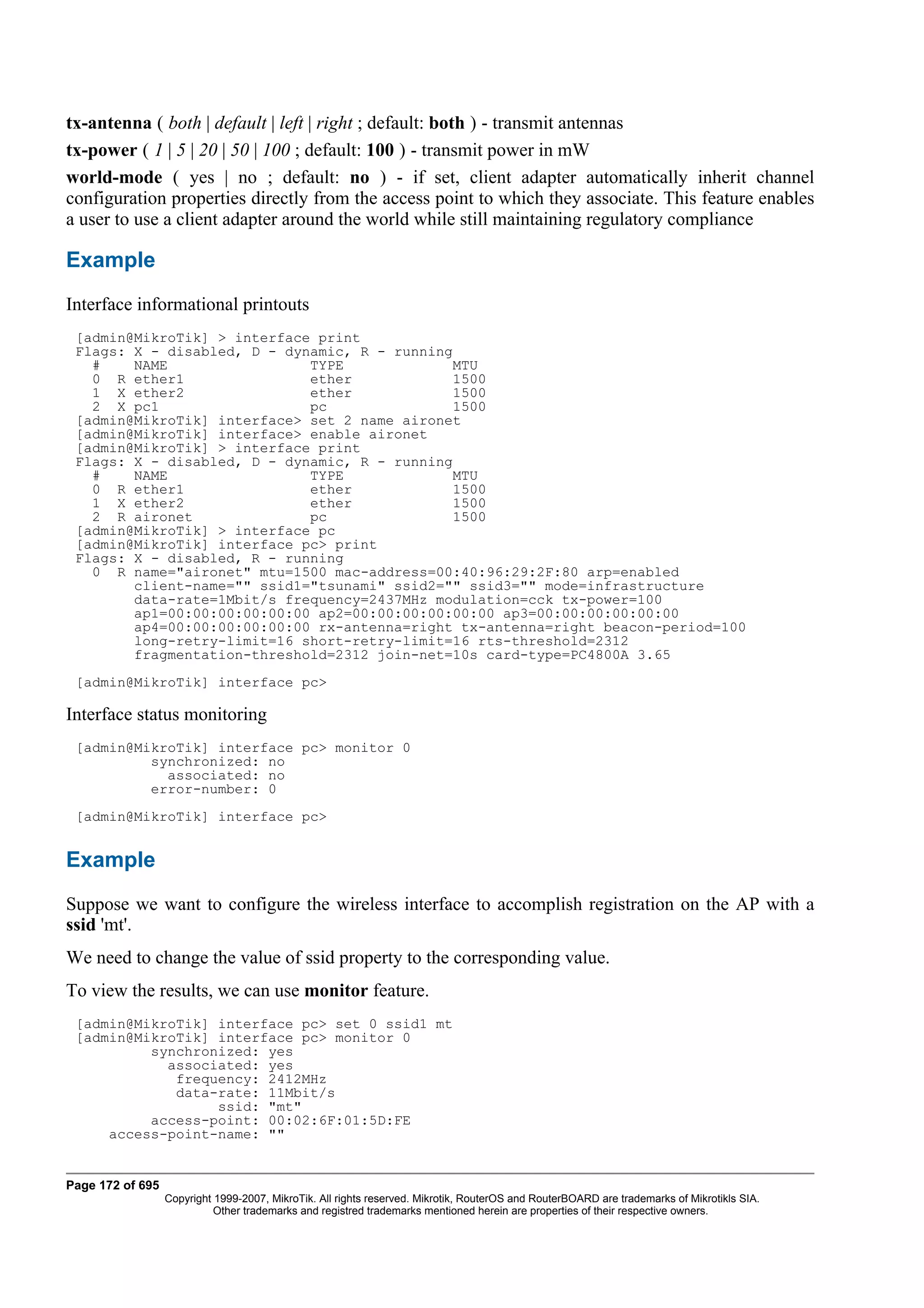 tx-antenna ( both | default | left | right ; default: both ) - transmit antennas
tx-power ( 1 | 5 | 20 | 50 | 100 ; default: 100 ) - transmit power in mW
world-mode ( yes | no ; default: no ) - if set, client adapter automatically inherit channel
configuration properties directly from the access point to which they associate. This feature enables
a user to use a client adapter around the world while still maintaining regulatory compliance

Example
Interface informational printouts
 [admin@MikroTik] > interface print
 Flags: X - disabled, D - dynamic, R - running
   #    NAME                 TYPE             MTU
   0 R ether1                ether             1500
   1 X ether2                ether             1500
   2 X pc1                   pc               1500
 [admin@MikroTik] interface> set 2 name aironet
 [admin@MikroTik] interface> enable aironet
 [admin@MikroTik] > interface print
 Flags: X - disabled, D - dynamic, R - running
   #    NAME                 TYPE             MTU
   0 R ether1                ether             1500
   1 X ether2                ether             1500
   2 R aironet               pc                1500
 [admin@MikroTik] > interface pc
 [admin@MikroTik] interface pc> print
 Flags: X - disabled, R - running
   0 R name="aironet" mtu=1500 mac-address=00:40:96:29:2F:80 arp=enabled
        client-name="" ssid1="tsunami" ssid2="" ssid3="" mode=infrastructure
        data-rate=1Mbit/s frequency=2437MHz modulation=cck tx-power=100
        ap1=00:00:00:00:00:00 ap2=00:00:00:00:00:00 ap3=00:00:00:00:00:00
        ap4=00:00:00:00:00:00 rx-antenna=right tx-antenna=right beacon-period=100
        long-retry-limit=16 short-retry-limit=16 rts-threshold=2312
        fragmentation-threshold=2312 join-net=10s card-type=PC4800A 3.65
 [admin@MikroTik] interface pc>

Interface status monitoring
 [admin@MikroTik] interface pc> monitor 0
          synchronized: no
            associated: no
          error-number: 0
 [admin@MikroTik] interface pc>


Example
Suppose we want to configure the wireless interface to accomplish registration on the AP with a
ssid 'mt'.
We need to change the value of ssid property to the corresponding value.
To view the results, we can use monitor feature.
 [admin@MikroTik] interface pc> set 0 ssid1 mt
 [admin@MikroTik] interface pc> monitor 0
          synchronized: yes
            associated: yes
             frequency: 2412MHz
             data-rate: 11Mbit/s
                  ssid: "mt"
          access-point: 00:02:6F:01:5D:FE
     access-point-name: ""


Page 172 of 695
                  Copyright 1999-2007, MikroTik. All rights reserved. Mikrotik, RouterOS and RouterBOARD are trademarks of Mikrotikls SIA.
                            Other trademarks and registred trademarks mentioned herein are properties of their respective owners.
 