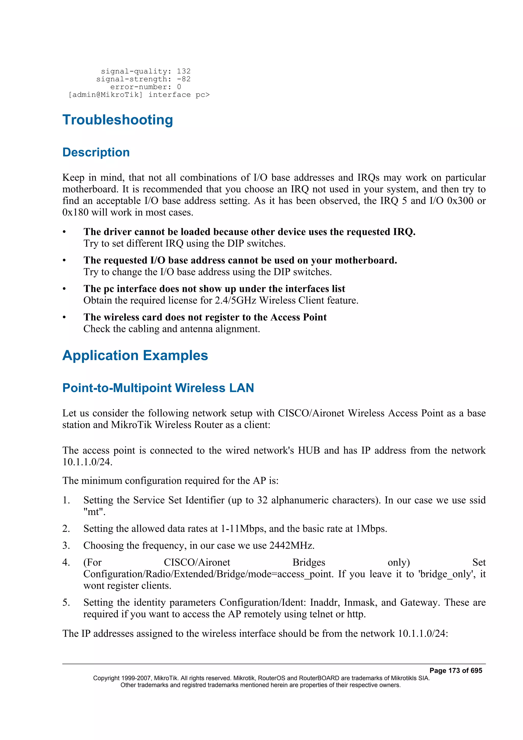 signal-quality: 132
          signal-strength: -82
             error-number: 0
    [admin@MikroTik] interface pc>


Troubleshooting

Description
Keep in mind, that not all combinations of I/O base addresses and IRQs may work on particular
motherboard. It is recommended that you choose an IRQ not used in your system, and then try to
find an acceptable I/O base address setting. As it has been observed, the IRQ 5 and I/O 0x300 or
0x180 will work in most cases.
•      The driver cannot be loaded because other device uses the requested IRQ.
       Try to set different IRQ using the DIP switches.
•      The requested I/O base address cannot be used on your motherboard.
       Try to change the I/O base address using the DIP switches.
•      The pc interface does not show up under the interfaces list
       Obtain the required license for 2.4/5GHz Wireless Client feature.
•      The wireless card does not register to the Access Point
       Check the cabling and antenna alignment.

Application Examples

Point-to-Multipoint Wireless LAN
Let us consider the following network setup with CISCO/Aironet Wireless Access Point as a base
station and MikroTik Wireless Router as a client:

The access point is connected to the wired network's HUB and has IP address from the network
10.1.1.0/24.
The minimum configuration required for the AP is:
1.     Setting the Service Set Identifier (up to 32 alphanumeric characters). In our case we use ssid
       "mt".
2.     Setting the allowed data rates at 1-11Mbps, and the basic rate at 1Mbps.
3.     Choosing the frequency, in our case we use 2442MHz.
4.     (For                CISCO/Aironet           Bridges               only)                Set
       Configuration/Radio/Extended/Bridge/mode=access_point. If you leave it to 'bridge_only', it
       wont register clients.
5.     Setting the identity parameters Configuration/Ident: Inaddr, Inmask, and Gateway. These are
       required if you want to access the AP remotely using telnet or http.
The IP addresses assigned to the wireless interface should be from the network 10.1.1.0/24:


                                                                                                                                Page 173 of 695
         Copyright 1999-2007, MikroTik. All rights reserved. Mikrotik, RouterOS and RouterBOARD are trademarks of Mikrotikls SIA.
                   Other trademarks and registred trademarks mentioned herein are properties of their respective owners.
 