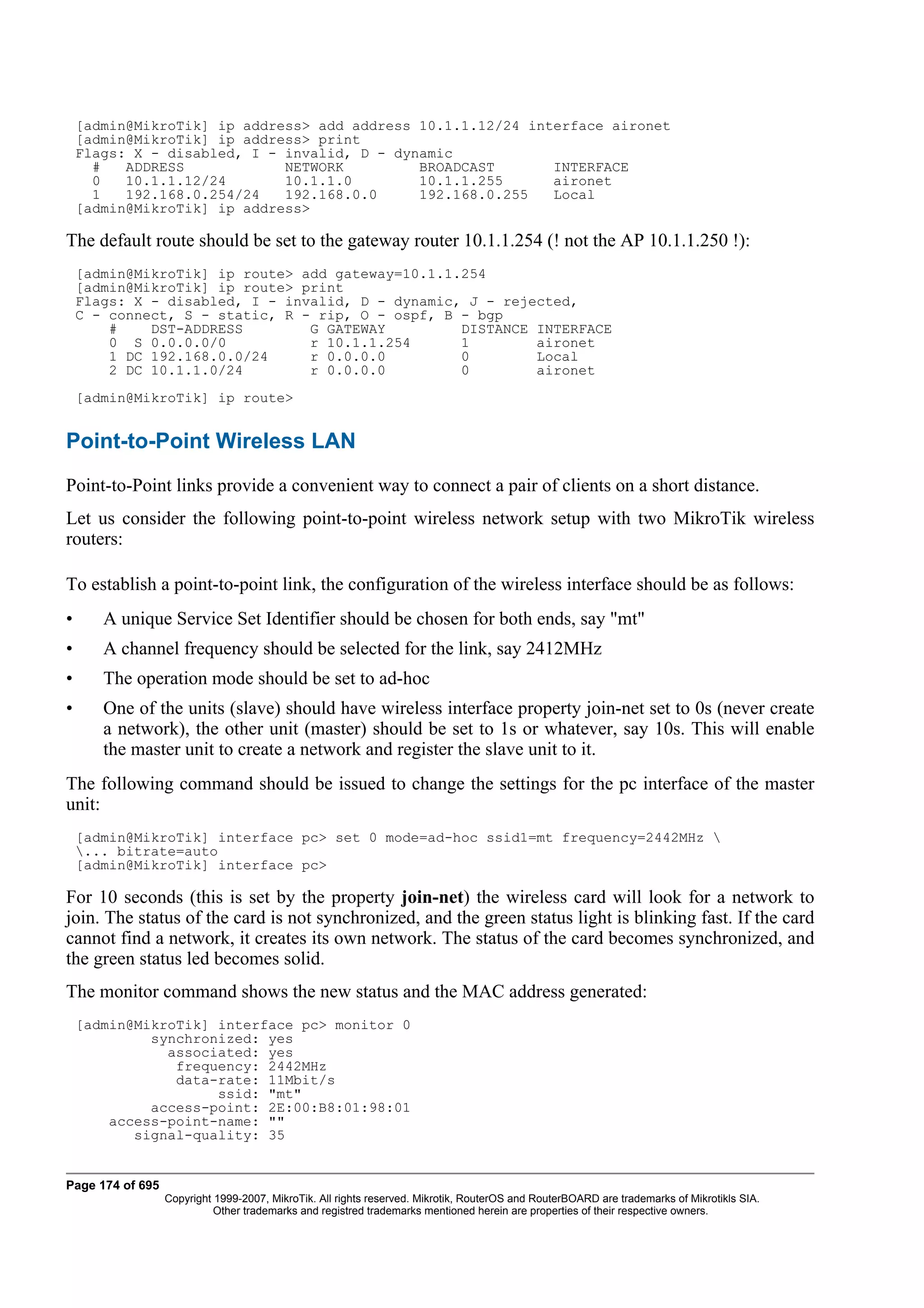 [admin@MikroTik] ip address> add address 10.1.1.12/24 interface aironet
    [admin@MikroTik] ip address> print
    Flags: X - disabled, I - invalid, D - dynamic
      #   ADDRESS            NETWORK         BROADCAST       INTERFACE
      0   10.1.1.12/24       10.1.1.0        10.1.1.255      aironet
      1   192.168.0.254/24   192.168.0.0     192.168.0.255   Local
    [admin@MikroTik] ip address>

The default route should be set to the gateway router 10.1.1.254 (! not the AP 10.1.1.250 !):
    [admin@MikroTik] ip route> add gateway=10.1.1.254
    [admin@MikroTik] ip route> print
    Flags: X - disabled, I - invalid, D - dynamic, J - rejected,
    C - connect, S - static, R - rip, O - ospf, B - bgp
        #    DST-ADDRESS        G GATEWAY         DISTANCE INTERFACE
        0 S 0.0.0.0/0           r 10.1.1.254      1        aironet
        1 DC 192.168.0.0/24     r 0.0.0.0         0        Local
        2 DC 10.1.1.0/24        r 0.0.0.0         0        aironet
    [admin@MikroTik] ip route>


Point-to-Point Wireless LAN
Point-to-Point links provide a convenient way to connect a pair of clients on a short distance.
Let us consider the following point-to-point wireless network setup with two MikroTik wireless
routers:

To establish a point-to-point link, the configuration of the wireless interface should be as follows:
•      A unique Service Set Identifier should be chosen for both ends, say "mt"
•      A channel frequency should be selected for the link, say 2412MHz
•      The operation mode should be set to ad-hoc
•      One of the units (slave) should have wireless interface property join-net set to 0s (never create
       a network), the other unit (master) should be set to 1s or whatever, say 10s. This will enable
       the master unit to create a network and register the slave unit to it.
The following command should be issued to change the settings for the pc interface of the master
unit:
    [admin@MikroTik] interface pc> set 0 mode=ad-hoc ssid1=mt frequency=2442MHz 
    ... bitrate=auto
    [admin@MikroTik] interface pc>

For 10 seconds (this is set by the property join-net) the wireless card will look for a network to
join. The status of the card is not synchronized, and the green status light is blinking fast. If the card
cannot find a network, it creates its own network. The status of the card becomes synchronized, and
the green status led becomes solid.
The monitor command shows the new status and the MAC address generated:
    [admin@MikroTik] interface pc> monitor 0
             synchronized: yes
               associated: yes
                frequency: 2442MHz
                data-rate: 11Mbit/s
                     ssid: "mt"
             access-point: 2E:00:B8:01:98:01
        access-point-name: ""
           signal-quality: 35


Page 174 of 695
                  Copyright 1999-2007, MikroTik. All rights reserved. Mikrotik, RouterOS and RouterBOARD are trademarks of Mikrotikls SIA.
                            Other trademarks and registred trademarks mentioned herein are properties of their respective owners.
 