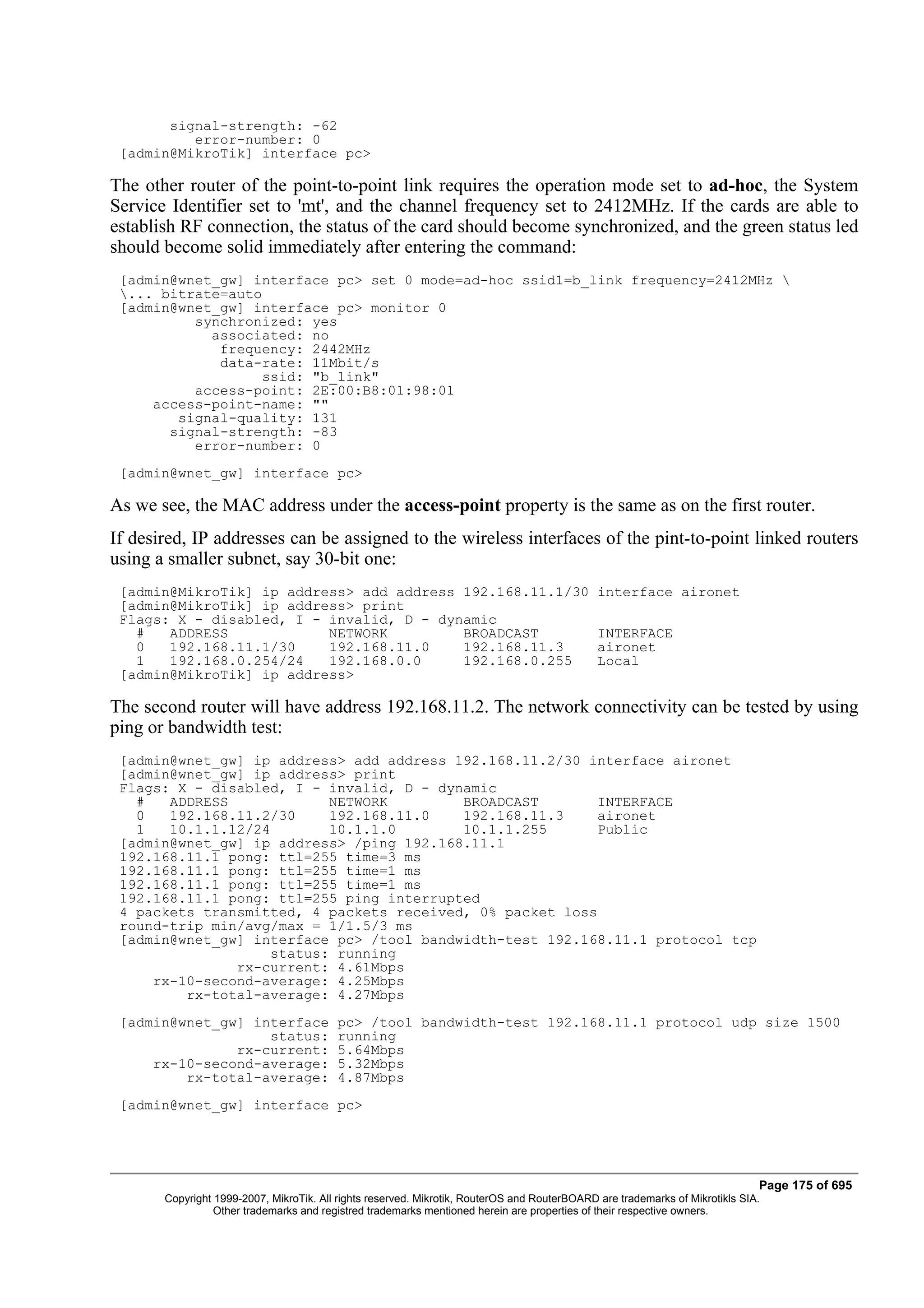 signal-strength: -62
          error-number: 0
 [admin@MikroTik] interface pc>

The other router of the point-to-point link requires the operation mode set to ad-hoc, the System
Service Identifier set to 'mt', and the channel frequency set to 2412MHz. If the cards are able to
establish RF connection, the status of the card should become synchronized, and the green status led
should become solid immediately after entering the command:
 [admin@wnet_gw] interface pc> set 0 mode=ad-hoc ssid1=b_link frequency=2412MHz 
 ... bitrate=auto
 [admin@wnet_gw] interface pc> monitor 0
          synchronized: yes
            associated: no
             frequency: 2442MHz
             data-rate: 11Mbit/s
                  ssid: "b_link"
          access-point: 2E:00:B8:01:98:01
     access-point-name: ""
        signal-quality: 131
       signal-strength: -83
          error-number: 0
 [admin@wnet_gw] interface pc>

As we see, the MAC address under the access-point property is the same as on the first router.
If desired, IP addresses can be assigned to the wireless interfaces of the pint-to-point linked routers
using a smaller subnet, say 30-bit one:
 [admin@MikroTik] ip address> add address 192.168.11.1/30                                     interface aironet
 [admin@MikroTik] ip address> print
 Flags: X - disabled, I - invalid, D - dynamic
   #   ADDRESS            NETWORK         BROADCAST                                           INTERFACE
   0   192.168.11.1/30    192.168.11.0    192.168.11.3                                        aironet
   1   192.168.0.254/24   192.168.0.0     192.168.0.255                                       Local
 [admin@MikroTik] ip address>

The second router will have address 192.168.11.2. The network connectivity can be tested by using
ping or bandwidth test:
 [admin@wnet_gw] ip address> add address 192.168.11.2/30 interface aironet
 [admin@wnet_gw] ip address> print
 Flags: X - disabled, I - invalid, D - dynamic
   #   ADDRESS            NETWORK         BROADCAST        INTERFACE
   0   192.168.11.2/30    192.168.11.0    192.168.11.3     aironet
   1   10.1.1.12/24       10.1.1.0        10.1.1.255       Public
 [admin@wnet_gw] ip address> /ping 192.168.11.1
 192.168.11.1 pong: ttl=255 time=3 ms
 192.168.11.1 pong: ttl=255 time=1 ms
 192.168.11.1 pong: ttl=255 time=1 ms
 192.168.11.1 pong: ttl=255 ping interrupted
 4 packets transmitted, 4 packets received, 0% packet loss
 round-trip min/avg/max = 1/1.5/3 ms
 [admin@wnet_gw] interface pc> /tool bandwidth-test 192.168.11.1 protocol tcp
                   status: running
               rx-current: 4.61Mbps
     rx-10-second-average: 4.25Mbps
         rx-total-average: 4.27Mbps
 [admin@wnet_gw] interface               pc> /tool bandwidth-test 192.168.11.1 protocol udp size 1500
                   status:               running
               rx-current:               5.64Mbps
     rx-10-second-average:               5.32Mbps
         rx-total-average:               4.87Mbps
 [admin@wnet_gw] interface pc>




                                                                                                                              Page 175 of 695
       Copyright 1999-2007, MikroTik. All rights reserved. Mikrotik, RouterOS and RouterBOARD are trademarks of Mikrotikls SIA.
                 Other trademarks and registred trademarks mentioned herein are properties of their respective owners.
 