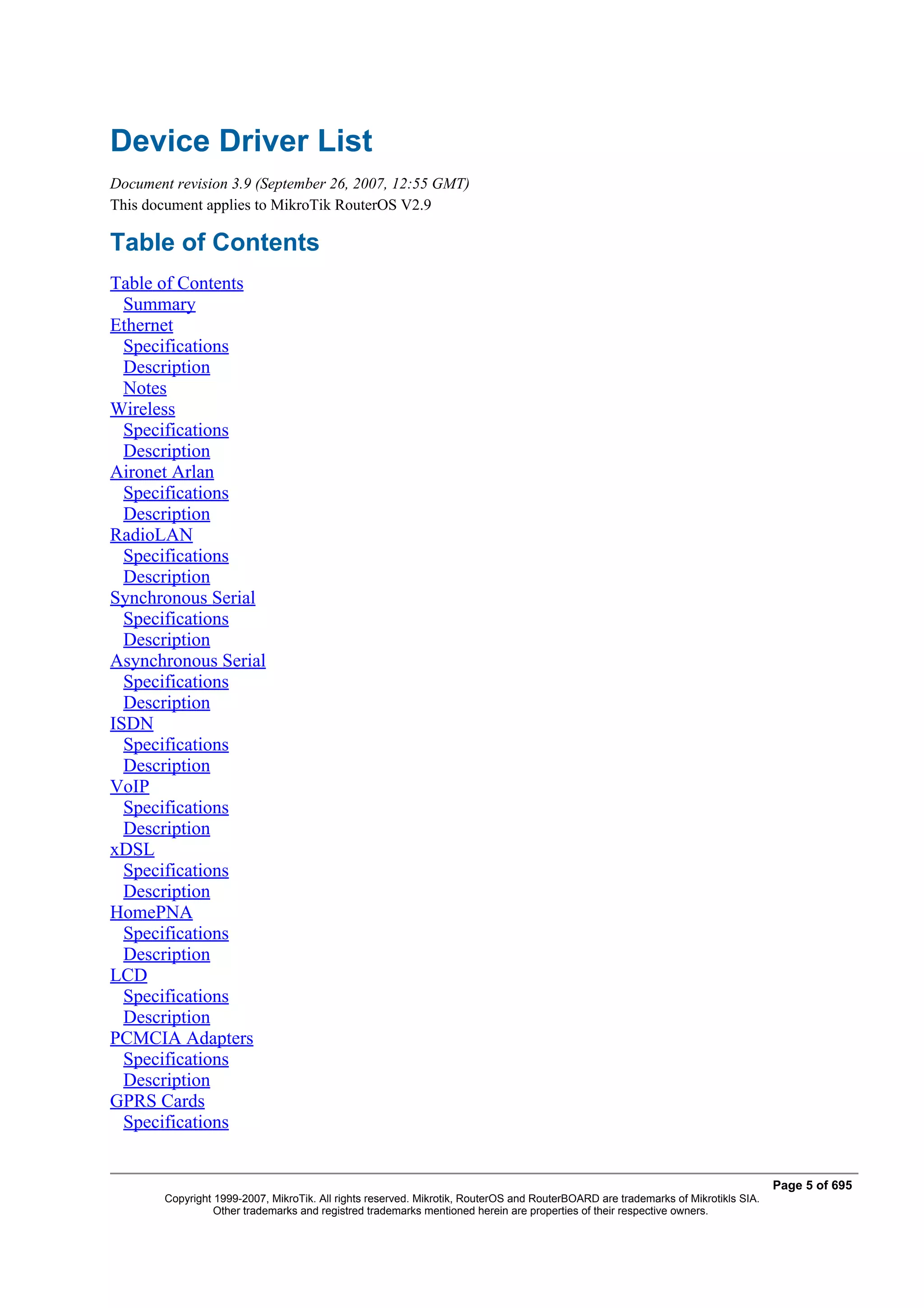 Device Driver List
Document revision 3.9 (September 26, 2007, 12:55 GMT)
This document applies to MikroTik RouterOS V2.9

Table of Contents
Table of Contents
  Summary
Ethernet
  Specifications
  Description
  Notes
Wireless
  Specifications
  Description
Aironet Arlan
  Specifications
  Description
RadioLAN
  Specifications
  Description
Synchronous Serial
  Specifications
  Description
Asynchronous Serial
  Specifications
  Description
ISDN
  Specifications
  Description
VoIP
  Specifications
  Description
xDSL
  Specifications
  Description
HomePNA
  Specifications
  Description
LCD
  Specifications
  Description
PCMCIA Adapters
  Specifications
  Description
GPRS Cards
  Specifications


                                                                                                                                   Page 5 of 695
        Copyright 1999-2007, MikroTik. All rights reserved. Mikrotik, RouterOS and RouterBOARD are trademarks of Mikrotikls SIA.
                  Other trademarks and registred trademarks mentioned herein are properties of their respective owners.
 