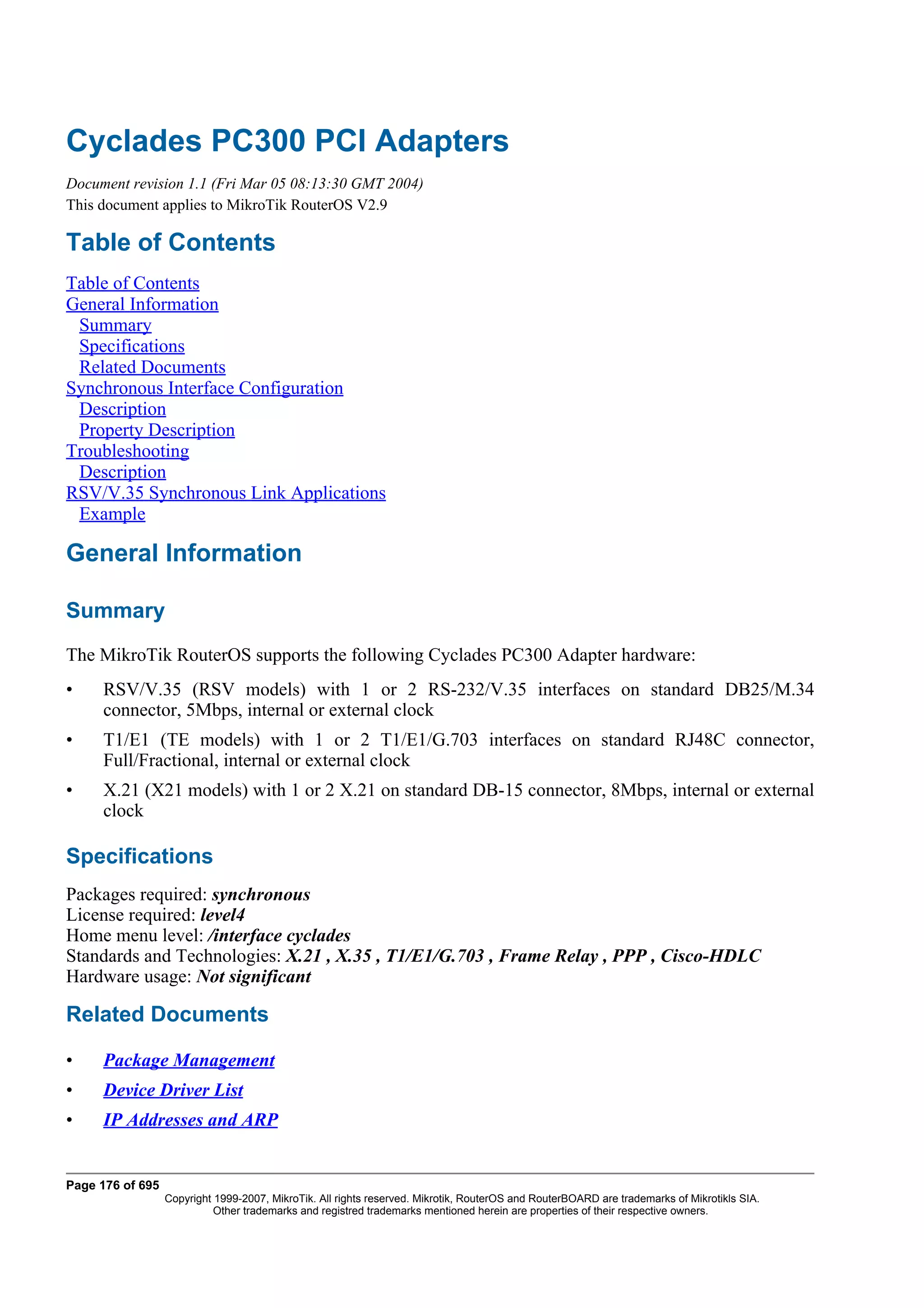Cyclades PC300 PCI Adapters
Document revision 1.1 (Fri Mar 05 08:13:30 GMT 2004)
This document applies to MikroTik RouterOS V2.9

Table of Contents
Table of Contents
General Information
 Summary
 Specifications
 Related Documents
Synchronous Interface Configuration
 Description
 Property Description
Troubleshooting
 Description
RSV/V.35 Synchronous Link Applications
 Example

General Information

Summary
The MikroTik RouterOS supports the following Cyclades PC300 Adapter hardware:
•    RSV/V.35 (RSV models) with 1 or 2 RS-232/V.35 interfaces on standard DB25/M.34
     connector, 5Mbps, internal or external clock
•    T1/E1 (TE models) with 1 or 2 T1/E1/G.703 interfaces on standard RJ48C connector,
     Full/Fractional, internal or external clock
•    X.21 (X21 models) with 1 or 2 X.21 on standard DB-15 connector, 8Mbps, internal or external
     clock

Specifications
Packages required: synchronous
License required: level4
Home menu level: /interface cyclades
Standards and Technologies: X.21 , X.35 , T1/E1/G.703 , Frame Relay , PPP , Cisco-HDLC
Hardware usage: Not significant

Related Documents

•    Package Management
•    Device Driver List
•    IP Addresses and ARP


Page 176 of 695
                  Copyright 1999-2007, MikroTik. All rights reserved. Mikrotik, RouterOS and RouterBOARD are trademarks of Mikrotikls SIA.
                            Other trademarks and registred trademarks mentioned herein are properties of their respective owners.
 
