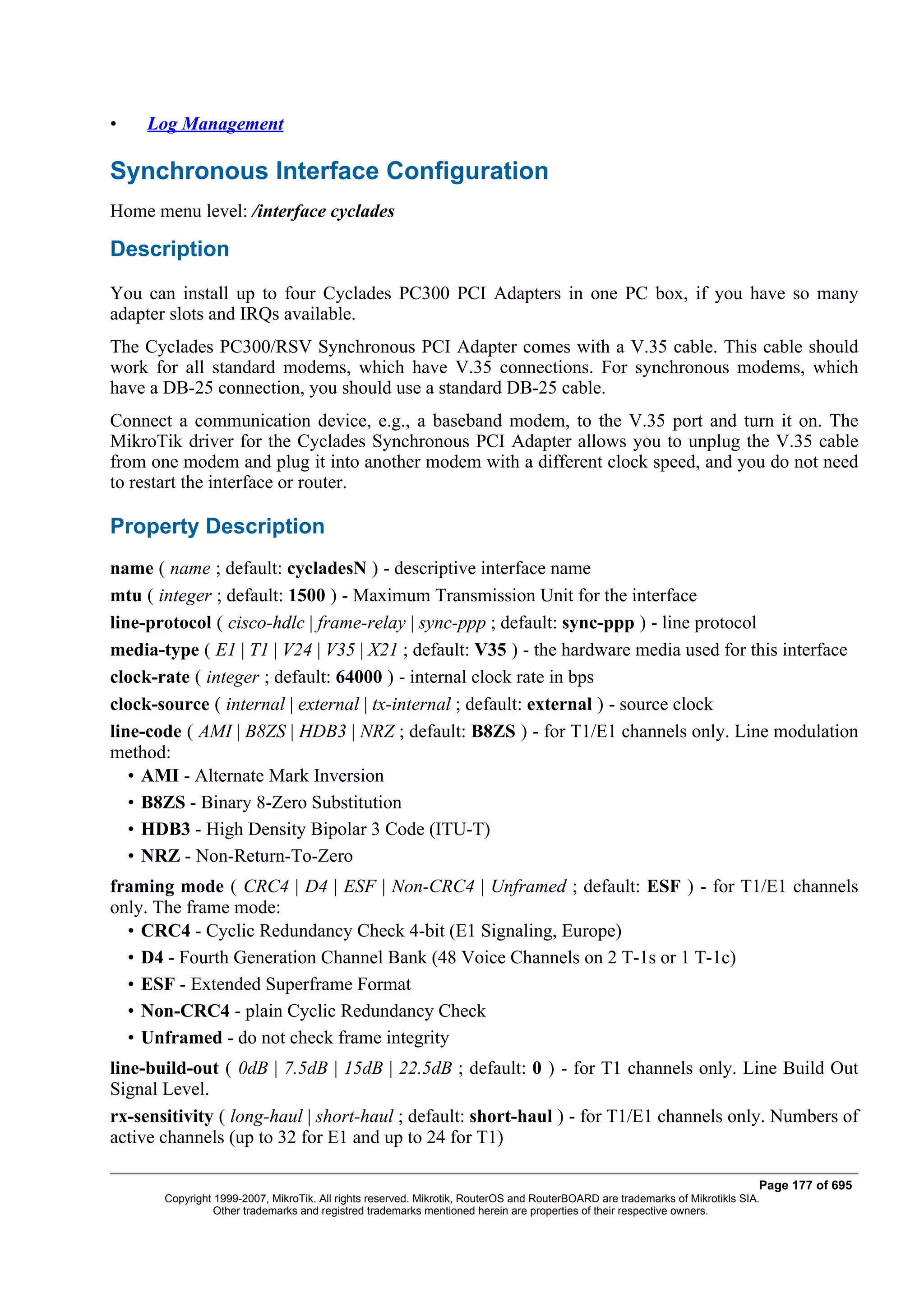 •    Log Management

Synchronous Interface Configuration
Home menu level: /interface cyclades

Description
You can install up to four Cyclades PC300 PCI Adapters in one PC box, if you have so many
adapter slots and IRQs available.
The Cyclades PC300/RSV Synchronous PCI Adapter comes with a V.35 cable. This cable should
work for all standard modems, which have V.35 connections. For synchronous modems, which
have a DB-25 connection, you should use a standard DB-25 cable.
Connect a communication device, e.g., a baseband modem, to the V.35 port and turn it on. The
MikroTik driver for the Cyclades Synchronous PCI Adapter allows you to unplug the V.35 cable
from one modem and plug it into another modem with a different clock speed, and you do not need
to restart the interface or router.

Property Description
name ( name ; default: cycladesN ) - descriptive interface name
mtu ( integer ; default: 1500 ) - Maximum Transmission Unit for the interface
line-protocol ( cisco-hdlc | frame-relay | sync-ppp ; default: sync-ppp ) - line protocol
media-type ( E1 | T1 | V24 | V35 | X21 ; default: V35 ) - the hardware media used for this interface
clock-rate ( integer ; default: 64000 ) - internal clock rate in bps
clock-source ( internal | external | tx-internal ; default: external ) - source clock
line-code ( AMI | B8ZS | HDB3 | NRZ ; default: B8ZS ) - for T1/E1 channels only. Line modulation
method:
   • AMI - Alternate Mark Inversion
   • B8ZS - Binary 8-Zero Substitution
   • HDB3 - High Density Bipolar 3 Code (ITU-T)
   • NRZ - Non-Return-To-Zero
framing mode ( CRC4 | D4 | ESF | Non-CRC4 | Unframed ; default: ESF ) - for T1/E1 channels
only. The frame mode:
  • CRC4 - Cyclic Redundancy Check 4-bit (E1 Signaling, Europe)
  • D4 - Fourth Generation Channel Bank (48 Voice Channels on 2 T-1s or 1 T-1c)
  • ESF - Extended Superframe Format
  • Non-CRC4 - plain Cyclic Redundancy Check
  • Unframed - do not check frame integrity
line-build-out ( 0dB | 7.5dB | 15dB | 22.5dB ; default: 0 ) - for T1 channels only. Line Build Out
Signal Level.
rx-sensitivity ( long-haul | short-haul ; default: short-haul ) - for T1/E1 channels only. Numbers of
active channels (up to 32 for E1 and up to 24 for T1)

                                                                                                                              Page 177 of 695
       Copyright 1999-2007, MikroTik. All rights reserved. Mikrotik, RouterOS and RouterBOARD are trademarks of Mikrotikls SIA.
                 Other trademarks and registred trademarks mentioned herein are properties of their respective owners.
 