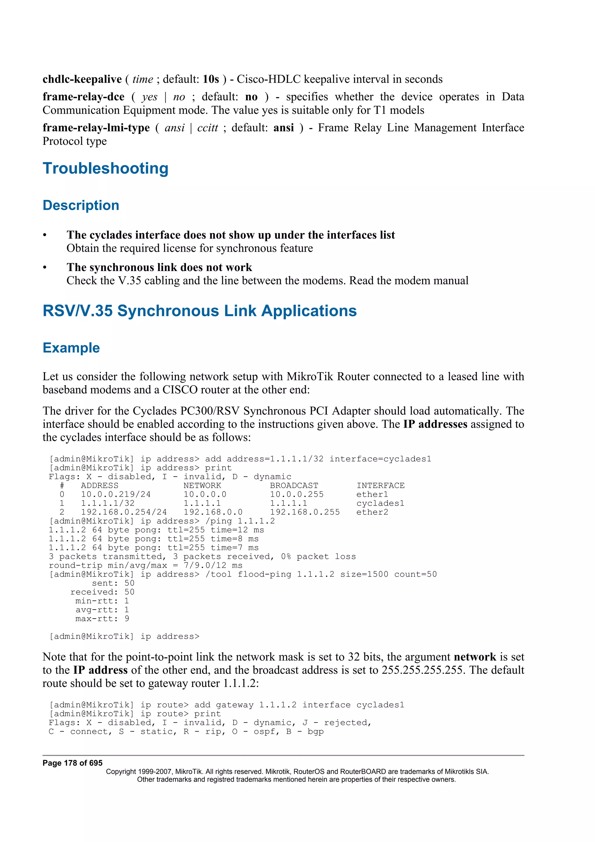 chdlc-keepalive ( time ; default: 10s ) - Cisco-HDLC keepalive interval in seconds
frame-relay-dce ( yes | no ; default: no ) - specifies whether the device operates in Data
Communication Equipment mode. The value yes is suitable only for T1 models
frame-relay-lmi-type ( ansi | ccitt ; default: ansi ) - Frame Relay Line Management Interface
Protocol type

Troubleshooting

Description

•      The cyclades interface does not show up under the interfaces list
       Obtain the required license for synchronous feature
•      The synchronous link does not work
       Check the V.35 cabling and the line between the modems. Read the modem manual

RSV/V.35 Synchronous Link Applications

Example
Let us consider the following network setup with MikroTik Router connected to a leased line with
baseband modems and a CISCO router at the other end:
The driver for the Cyclades PC300/RSV Synchronous PCI Adapter should load automatically. The
interface should be enabled according to the instructions given above. The IP addresses assigned to
the cyclades interface should be as follows:
    [admin@MikroTik] ip address> add address=1.1.1.1/32 interface=cyclades1
    [admin@MikroTik] ip address> print
    Flags: X - disabled, I - invalid, D - dynamic
      #   ADDRESS            NETWORK         BROADCAST        INTERFACE
      0   10.0.0.219/24      10.0.0.0        10.0.0.255       ether1
      1   1.1.1.1/32         1.1.1.1         1.1.1.1          cyclades1
      2   192.168.0.254/24   192.168.0.0     192.168.0.255    ether2
    [admin@MikroTik] ip address> /ping 1.1.1.2
    1.1.1.2 64 byte pong: ttl=255 time=12 ms
    1.1.1.2 64 byte pong: ttl=255 time=8 ms
    1.1.1.2 64 byte pong: ttl=255 time=7 ms
    3 packets transmitted, 3 packets received, 0% packet loss
    round-trip min/avg/max = 7/9.0/12 ms
    [admin@MikroTik] ip address> /tool flood-ping 1.1.1.2 size=1500 count=50
            sent: 50
        received: 50
         min-rtt: 1
         avg-rtt: 1
         max-rtt: 9
    [admin@MikroTik] ip address>

Note that for the point-to-point link the network mask is set to 32 bits, the argument network is set
to the IP address of the other end, and the broadcast address is set to 255.255.255.255. The default
route should be set to gateway router 1.1.1.2:
    [admin@MikroTik] ip route> add gateway 1.1.1.2 interface cyclades1
    [admin@MikroTik] ip route> print
    Flags: X - disabled, I - invalid, D - dynamic, J - rejected,
    C - connect, S - static, R - rip, O - ospf, B - bgp


Page 178 of 695
                  Copyright 1999-2007, MikroTik. All rights reserved. Mikrotik, RouterOS and RouterBOARD are trademarks of Mikrotikls SIA.
                            Other trademarks and registred trademarks mentioned herein are properties of their respective owners.
 