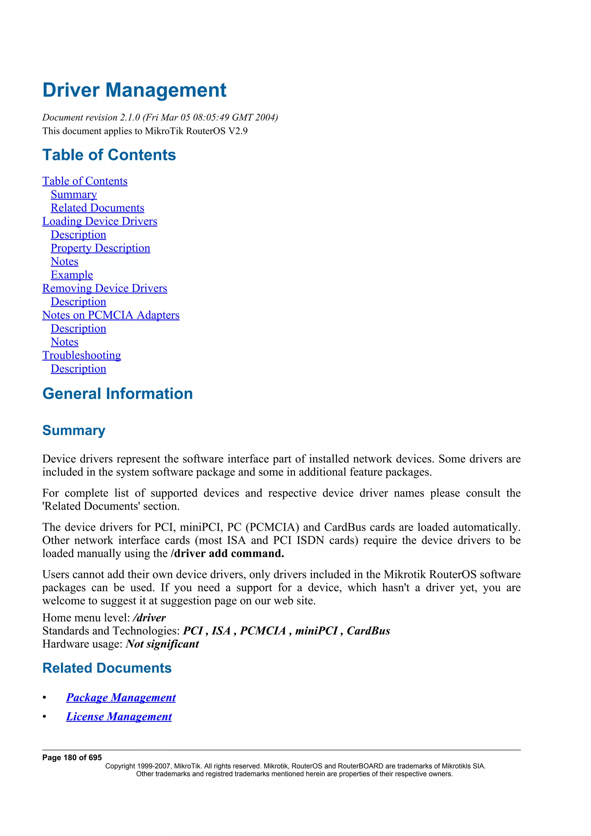 Driver Management
Document revision 2.1.0 (Fri Mar 05 08:05:49 GMT 2004)
This document applies to MikroTik RouterOS V2.9

Table of Contents
Table of Contents
 Summary
 Related Documents
Loading Device Drivers
 Description
 Property Description
 Notes
 Example
Removing Device Drivers
 Description
Notes on PCMCIA Adapters
 Description
 Notes
Troubleshooting
 Description

General Information

Summary
Device drivers represent the software interface part of installed network devices. Some drivers are
included in the system software package and some in additional feature packages.
For complete list of supported devices and respective device driver names please consult the
'Related Documents' section.
The device drivers for PCI, miniPCI, PC (PCMCIA) and CardBus cards are loaded automatically.
Other network interface cards (most ISA and PCI ISDN cards) require the device drivers to be
loaded manually using the /driver add command.
Users cannot add their own device drivers, only drivers included in the Mikrotik RouterOS software
packages can be used. If you need a support for a device, which hasn't a driver yet, you are
welcome to suggest it at suggestion page on our web site.
Home menu level: /driver
Standards and Technologies: PCI , ISA , PCMCIA , miniPCI , CardBus
Hardware usage: Not significant

Related Documents

•    Package Management
•    License Management


Page 180 of 695
                  Copyright 1999-2007, MikroTik. All rights reserved. Mikrotik, RouterOS and RouterBOARD are trademarks of Mikrotikls SIA.
                            Other trademarks and registred trademarks mentioned herein are properties of their respective owners.
 