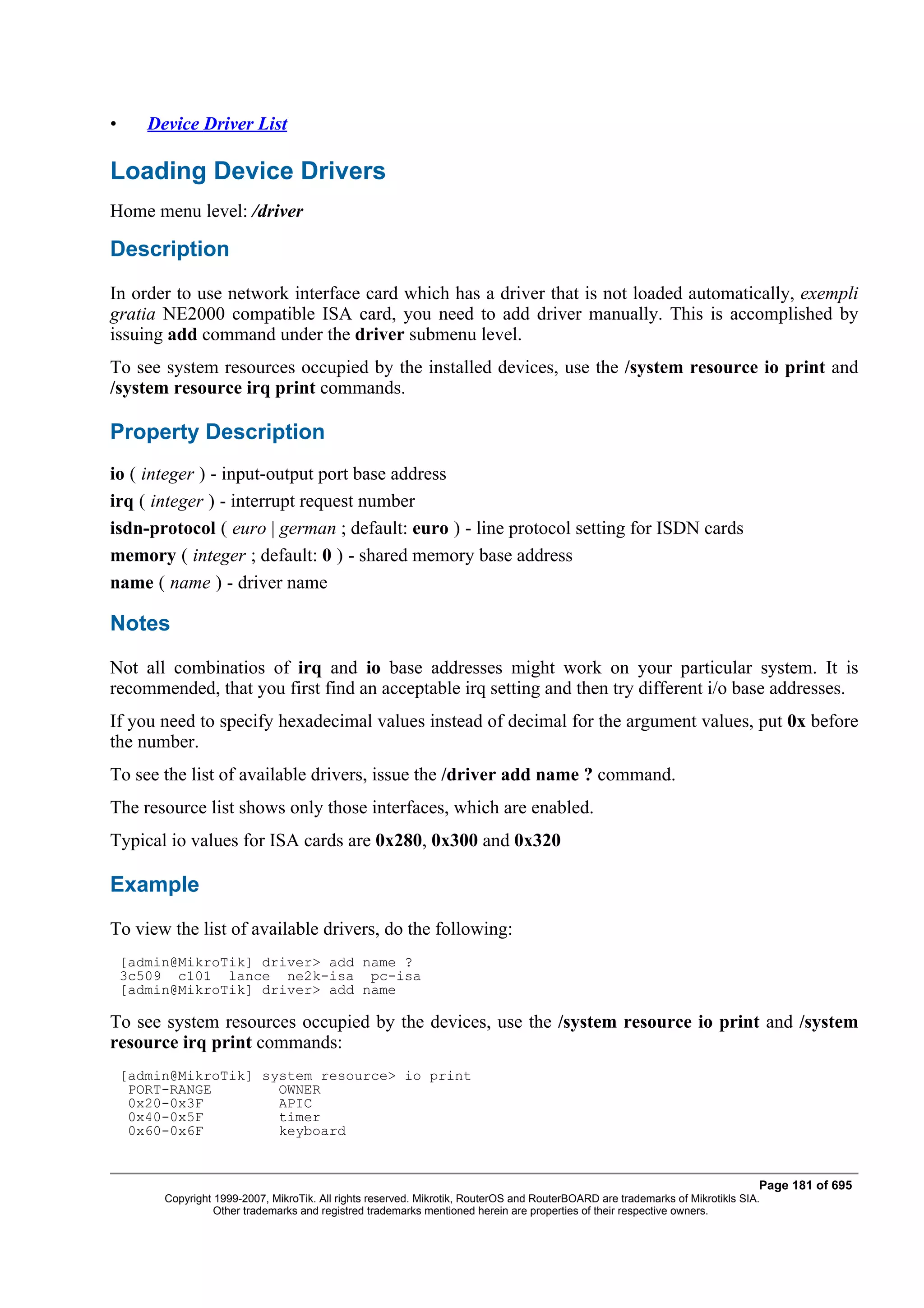 •      Device Driver List

Loading Device Drivers
Home menu level: /driver

Description
In order to use network interface card which has a driver that is not loaded automatically, exempli
gratia NE2000 compatible ISA card, you need to add driver manually. This is accomplished by
issuing add command under the driver submenu level.
To see system resources occupied by the installed devices, use the /system resource io print and
/system resource irq print commands.

Property Description
io ( integer ) - input-output port base address
irq ( integer ) - interrupt request number
isdn-protocol ( euro | german ; default: euro ) - line protocol setting for ISDN cards
memory ( integer ; default: 0 ) - shared memory base address
name ( name ) - driver name

Notes
Not all combinatios of irq and io base addresses might work on your particular system. It is
recommended, that you first find an acceptable irq setting and then try different i/o base addresses.
If you need to specify hexadecimal values instead of decimal for the argument values, put 0x before
the number.
To see the list of available drivers, issue the /driver add name ? command.
The resource list shows only those interfaces, which are enabled.
Typical io values for ISA cards are 0x280, 0x300 and 0x320

Example
To view the list of available drivers, do the following:
    [admin@MikroTik] driver> add name ?
    3c509 c101 lance ne2k-isa pc-isa
    [admin@MikroTik] driver> add name

To see system resources occupied by the devices, use the /system resource io print and /system
resource irq print commands:
    [admin@MikroTik] system resource> io print
     PORT-RANGE        OWNER
     0x20-0x3F         APIC
     0x40-0x5F         timer
     0x60-0x6F         keyboard


                                                                                                                                Page 181 of 695
         Copyright 1999-2007, MikroTik. All rights reserved. Mikrotik, RouterOS and RouterBOARD are trademarks of Mikrotikls SIA.
                   Other trademarks and registred trademarks mentioned herein are properties of their respective owners.
 