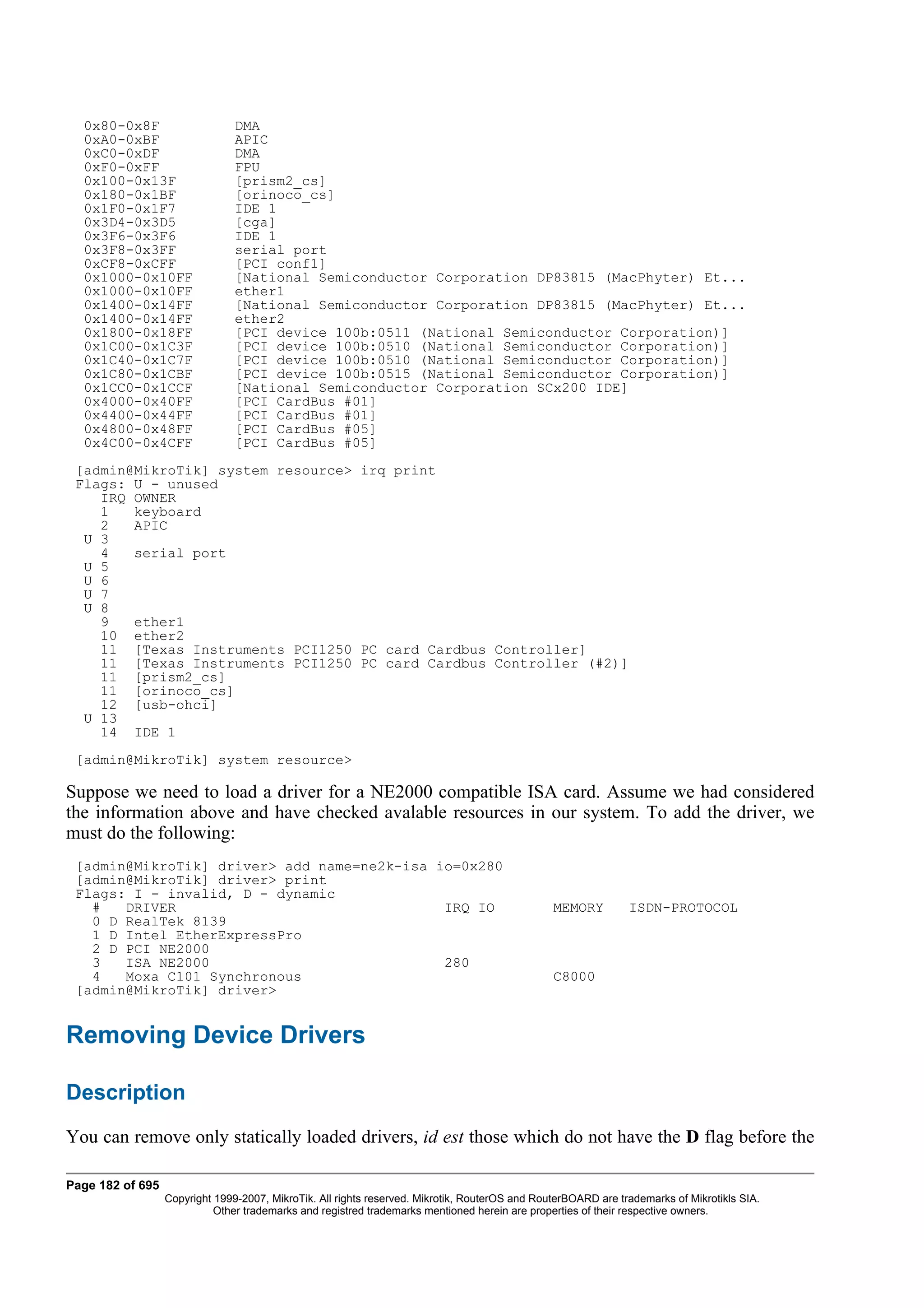 0x80-0x8F                     DMA
  0xA0-0xBF                     APIC
  0xC0-0xDF                     DMA
  0xF0-0xFF                     FPU
  0x100-0x13F                   [prism2_cs]
  0x180-0x1BF                   [orinoco_cs]
  0x1F0-0x1F7                   IDE 1
  0x3D4-0x3D5                   [cga]
  0x3F6-0x3F6                   IDE 1
  0x3F8-0x3FF                   serial port
  0xCF8-0xCFF                   [PCI conf1]
  0x1000-0x10FF                 [National Semiconductor Corporation DP83815 (MacPhyter) Et...
  0x1000-0x10FF                 ether1
  0x1400-0x14FF                 [National Semiconductor Corporation DP83815 (MacPhyter) Et...
  0x1400-0x14FF                 ether2
  0x1800-0x18FF                 [PCI device 100b:0511 (National Semiconductor Corporation)]
  0x1C00-0x1C3F                 [PCI device 100b:0510 (National Semiconductor Corporation)]
  0x1C40-0x1C7F                 [PCI device 100b:0510 (National Semiconductor Corporation)]
  0x1C80-0x1CBF                 [PCI device 100b:0515 (National Semiconductor Corporation)]
  0x1CC0-0x1CCF                 [National Semiconductor Corporation SCx200 IDE]
  0x4000-0x40FF                 [PCI CardBus #01]
  0x4400-0x44FF                 [PCI CardBus #01]
  0x4800-0x48FF                 [PCI CardBus #05]
  0x4C00-0x4CFF                 [PCI CardBus #05]
 [admin@MikroTik] system resource> irq print
 Flags: U - unused
    IRQ OWNER
    1   keyboard
    2   APIC
  U 3
    4   serial port
  U 5
  U 6
  U 7
  U 8
    9   ether1
    10 ether2
    11 [Texas Instruments PCI1250 PC card Cardbus Controller]
    11 [Texas Instruments PCI1250 PC card Cardbus Controller (#2)]
    11 [prism2_cs]
    11 [orinoco_cs]
    12 [usb-ohci]
  U 13
    14 IDE 1
 [admin@MikroTik] system resource>

Suppose we need to load a driver for a NE2000 compatible ISA card. Assume we had considered
the information above and have checked avalable resources in our system. To add the driver, we
must do the following:
 [admin@MikroTik] driver> add name=ne2k-isa io=0x280
 [admin@MikroTik] driver> print
 Flags: I - invalid, D - dynamic
   #   DRIVER                                IRQ IO                                             MEMORY         ISDN-PROTOCOL
   0 D RealTek 8139
   1 D Intel EtherExpressPro
   2 D PCI NE2000
   3   ISA NE2000                            280
   4   Moxa C101 Synchronous                                                                    C8000
 [admin@MikroTik] driver>


Removing Device Drivers

Description
You can remove only statically loaded drivers, id est those which do not have the D flag before the

Page 182 of 695
                  Copyright 1999-2007, MikroTik. All rights reserved. Mikrotik, RouterOS and RouterBOARD are trademarks of Mikrotikls SIA.
                            Other trademarks and registred trademarks mentioned herein are properties of their respective owners.
 