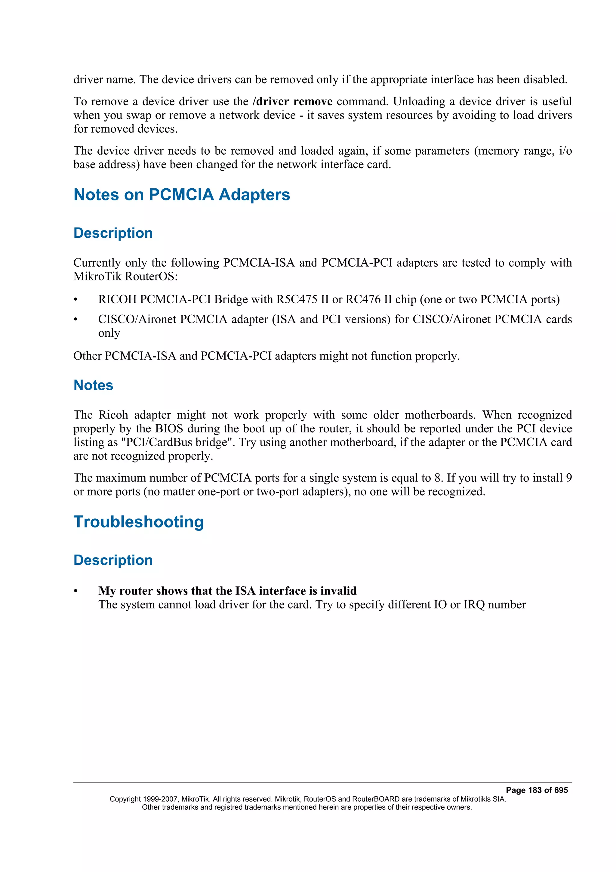 driver name. The device drivers can be removed only if the appropriate interface has been disabled.
To remove a device driver use the /driver remove command. Unloading a device driver is useful
when you swap or remove a network device - it saves system resources by avoiding to load drivers
for removed devices.
The device driver needs to be removed and loaded again, if some parameters (memory range, i/o
base address) have been changed for the network interface card.

Notes on PCMCIA Adapters

Description
Currently only the following PCMCIA-ISA and PCMCIA-PCI adapters are tested to comply with
MikroTik RouterOS:
•   RICOH PCMCIA-PCI Bridge with R5C475 II or RC476 II chip (one or two PCMCIA ports)
•   CISCO/Aironet PCMCIA adapter (ISA and PCI versions) for CISCO/Aironet PCMCIA cards
    only
Other PCMCIA-ISA and PCMCIA-PCI adapters might not function properly.

Notes
The Ricoh adapter might not work properly with some older motherboards. When recognized
properly by the BIOS during the boot up of the router, it should be reported under the PCI device
listing as "PCI/CardBus bridge". Try using another motherboard, if the adapter or the PCMCIA card
are not recognized properly.
The maximum number of PCMCIA ports for a single system is equal to 8. If you will try to install 9
or more ports (no matter one-port or two-port adapters), no one will be recognized.

Troubleshooting

Description

•   My router shows that the ISA interface is invalid
    The system cannot load driver for the card. Try to specify different IO or IRQ number




                                                                                                                              Page 183 of 695
       Copyright 1999-2007, MikroTik. All rights reserved. Mikrotik, RouterOS and RouterBOARD are trademarks of Mikrotikls SIA.
                 Other trademarks and registred trademarks mentioned herein are properties of their respective owners.
 
