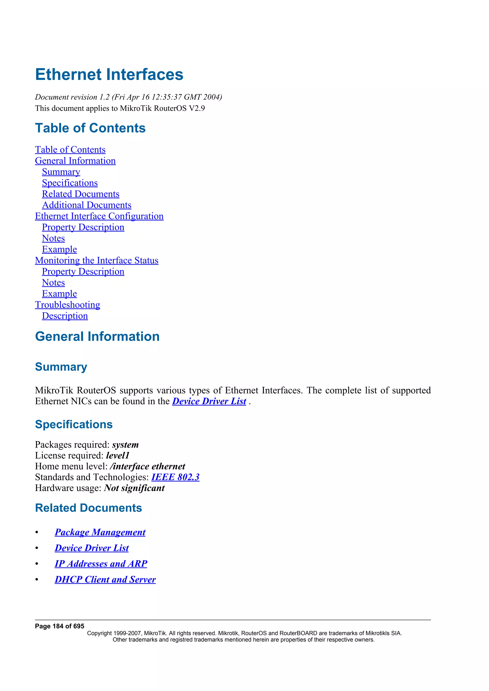 Ethernet Interfaces
Document revision 1.2 (Fri Apr 16 12:35:37 GMT 2004)
This document applies to MikroTik RouterOS V2.9

Table of Contents
Table of Contents
General Information
 Summary
 Specifications
 Related Documents
 Additional Documents
Ethernet Interface Configuration
 Property Description
 Notes
 Example
Monitoring the Interface Status
 Property Description
 Notes
 Example
Troubleshooting
 Description

General Information

Summary
MikroTik RouterOS supports various types of Ethernet Interfaces. The complete list of supported
Ethernet NICs can be found in the Device Driver List .

Specifications
Packages required: system
License required: level1
Home menu level: /interface ethernet
Standards and Technologies: IEEE 802.3
Hardware usage: Not significant

Related Documents

•    Package Management
•    Device Driver List
•    IP Addresses and ARP
•    DHCP Client and Server



Page 184 of 695
                  Copyright 1999-2007, MikroTik. All rights reserved. Mikrotik, RouterOS and RouterBOARD are trademarks of Mikrotikls SIA.
                            Other trademarks and registred trademarks mentioned herein are properties of their respective owners.
 