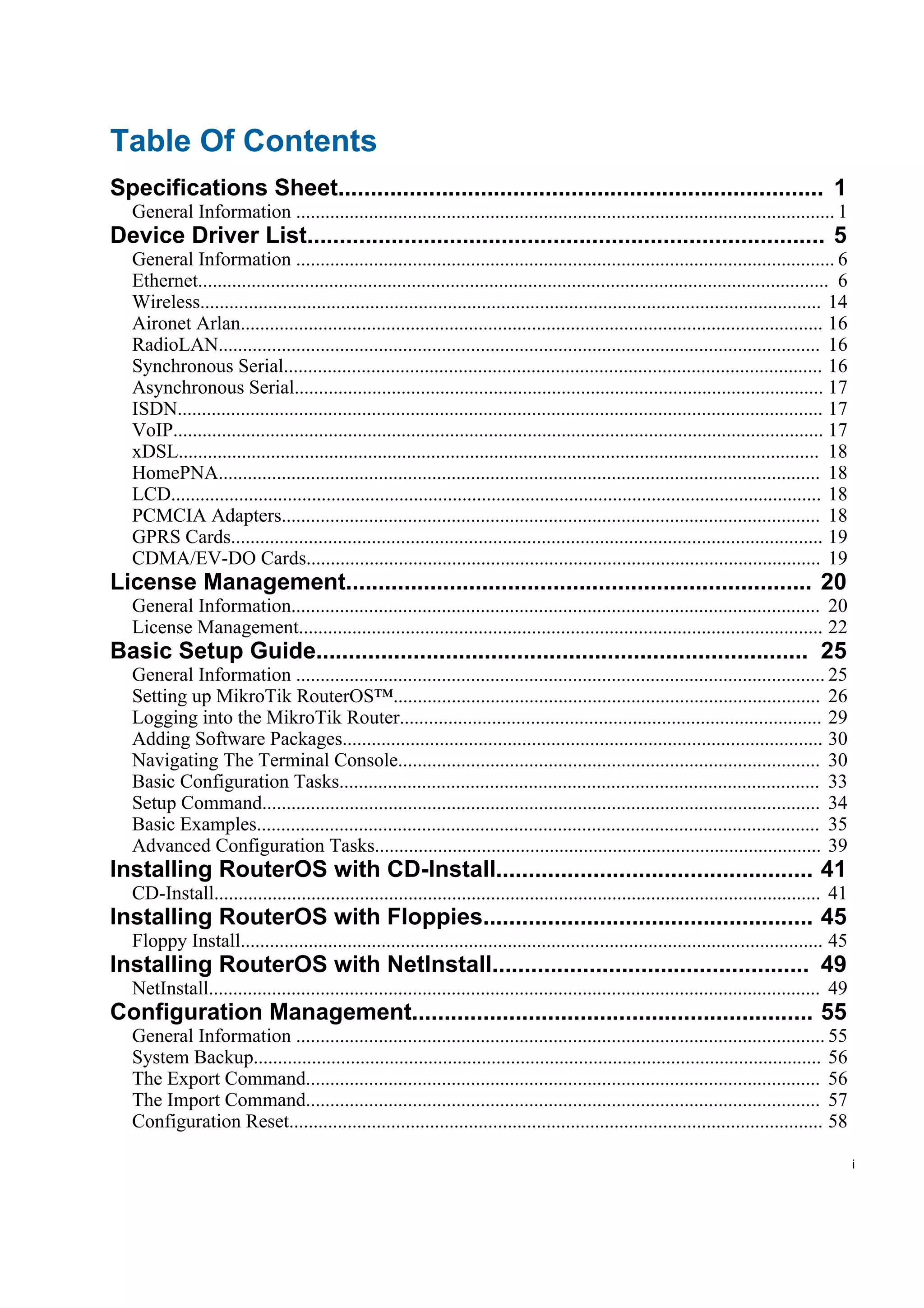 Table Of Contents
Specifications Sheet........................................................................... 1
  General Information ............................................................................................................... 1
Device Driver List................................................................................ 5
  General Information ............................................................................................................... 6
  Ethernet.................................................................................................................................. 6
  Wireless................................................................................................................................ 14
  Aironet Arlan........................................................................................................................ 16
  RadioLAN............................................................................................................................ 16
  Synchronous Serial............................................................................................................... 16
  Asynchronous Serial............................................................................................................. 17
  ISDN..................................................................................................................................... 17
  VoIP...................................................................................................................................... 17
  xDSL.................................................................................................................................... 18
  HomePNA............................................................................................................................ 18
  LCD...................................................................................................................................... 18
  PCMCIA Adapters............................................................................................................... 18
  GPRS Cards.......................................................................................................................... 19
  CDMA/EV-DO Cards.......................................................................................................... 19
License Management........................................................................ 20
  General Information............................................................................................................. 20
  License Management............................................................................................................ 22
Basic Setup Guide............................................................................ 25
  General Information ............................................................................................................. 25
  Setting up MikroTik RouterOS™........................................................................................ 26
  Logging into the MikroTik Router....................................................................................... 29
  Adding Software Packages................................................................................................... 30
  Navigating The Terminal Console....................................................................................... 30
  Basic Configuration Tasks................................................................................................... 33
  Setup Command................................................................................................................... 34
  Basic Examples.................................................................................................................... 35
  Advanced Configuration Tasks............................................................................................ 39
Installing RouterOS with CD-Install................................................. 41
  CD-Install............................................................................................................................. 41
Installing RouterOS with Floppies................................................... 45
  Floppy Install........................................................................................................................ 45
Installing RouterOS with NetInstall................................................. 49
  NetInstall.............................................................................................................................. 49
Configuration Management.............................................................. 55
  General Information ............................................................................................................. 55
  System Backup..................................................................................................................... 56
  The Export Command.......................................................................................................... 56
  The Import Command.......................................................................................................... 57
  Configuration Reset.............................................................................................................. 58

                                                                                                                                                  i
 