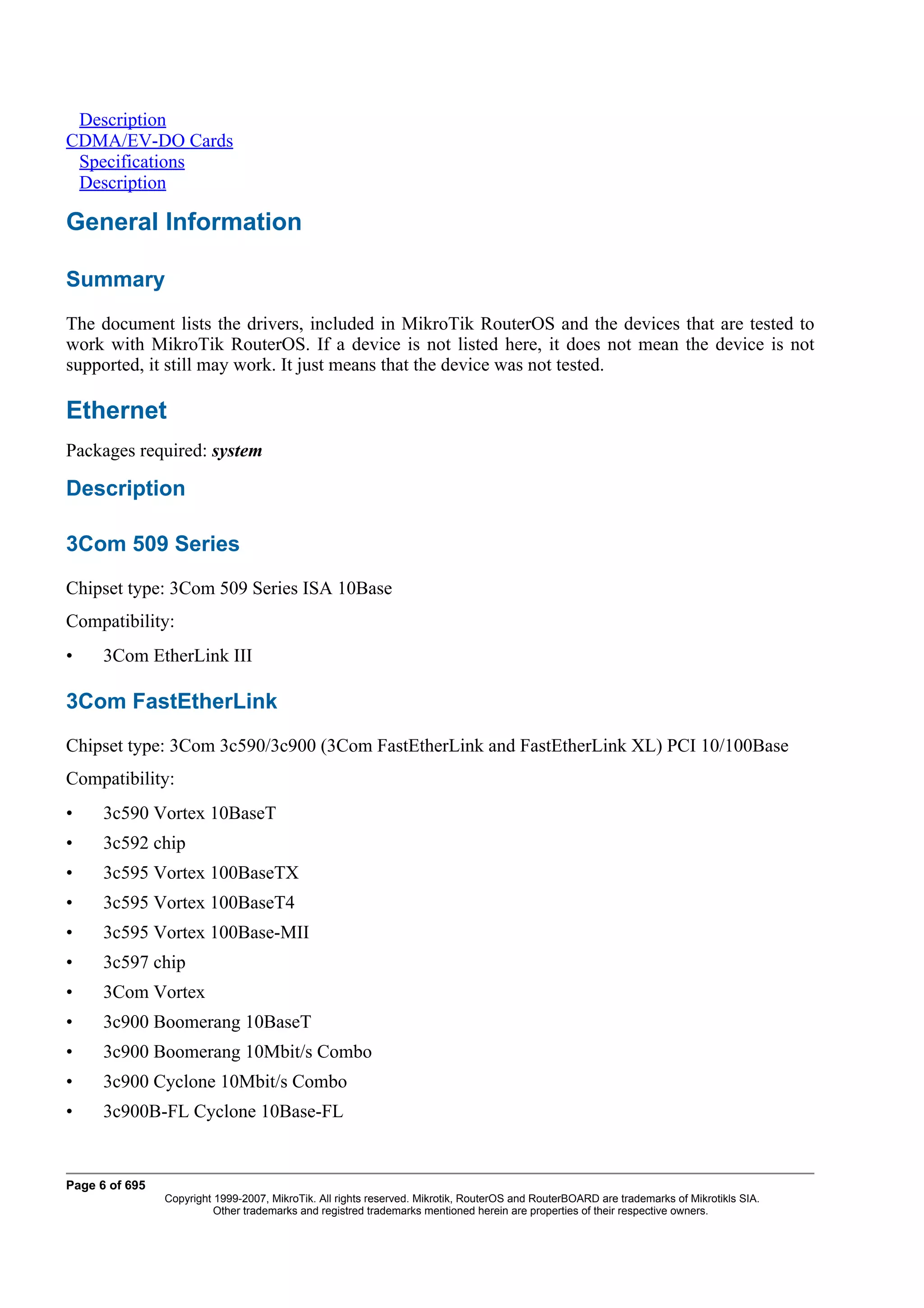 Description
CDMA/EV-DO Cards
 Specifications
 Description

General Information

Summary
The document lists the drivers, included in MikroTik RouterOS and the devices that are tested to
work with MikroTik RouterOS. If a device is not listed here, it does not mean the device is not
supported, it still may work. It just means that the device was not tested.

Ethernet
Packages required: system

Description

3Com 509 Series
Chipset type: 3Com 509 Series ISA 10Base
Compatibility:
•     3Com EtherLink III

3Com FastEtherLink
Chipset type: 3Com 3c590/3c900 (3Com FastEtherLink and FastEtherLink XL) PCI 10/100Base
Compatibility:
•     3c590 Vortex 10BaseT
•     3c592 chip
•     3c595 Vortex 100BaseTX
•     3c595 Vortex 100BaseT4
•     3c595 Vortex 100Base-MII
•     3c597 chip
•     3Com Vortex
•     3c900 Boomerang 10BaseT
•     3c900 Boomerang 10Mbit/s Combo
•     3c900 Cyclone 10Mbit/s Combo
•     3c900B-FL Cyclone 10Base-FL


Page 6 of 695
                Copyright 1999-2007, MikroTik. All rights reserved. Mikrotik, RouterOS and RouterBOARD are trademarks of Mikrotikls SIA.
                          Other trademarks and registred trademarks mentioned herein are properties of their respective owners.
 