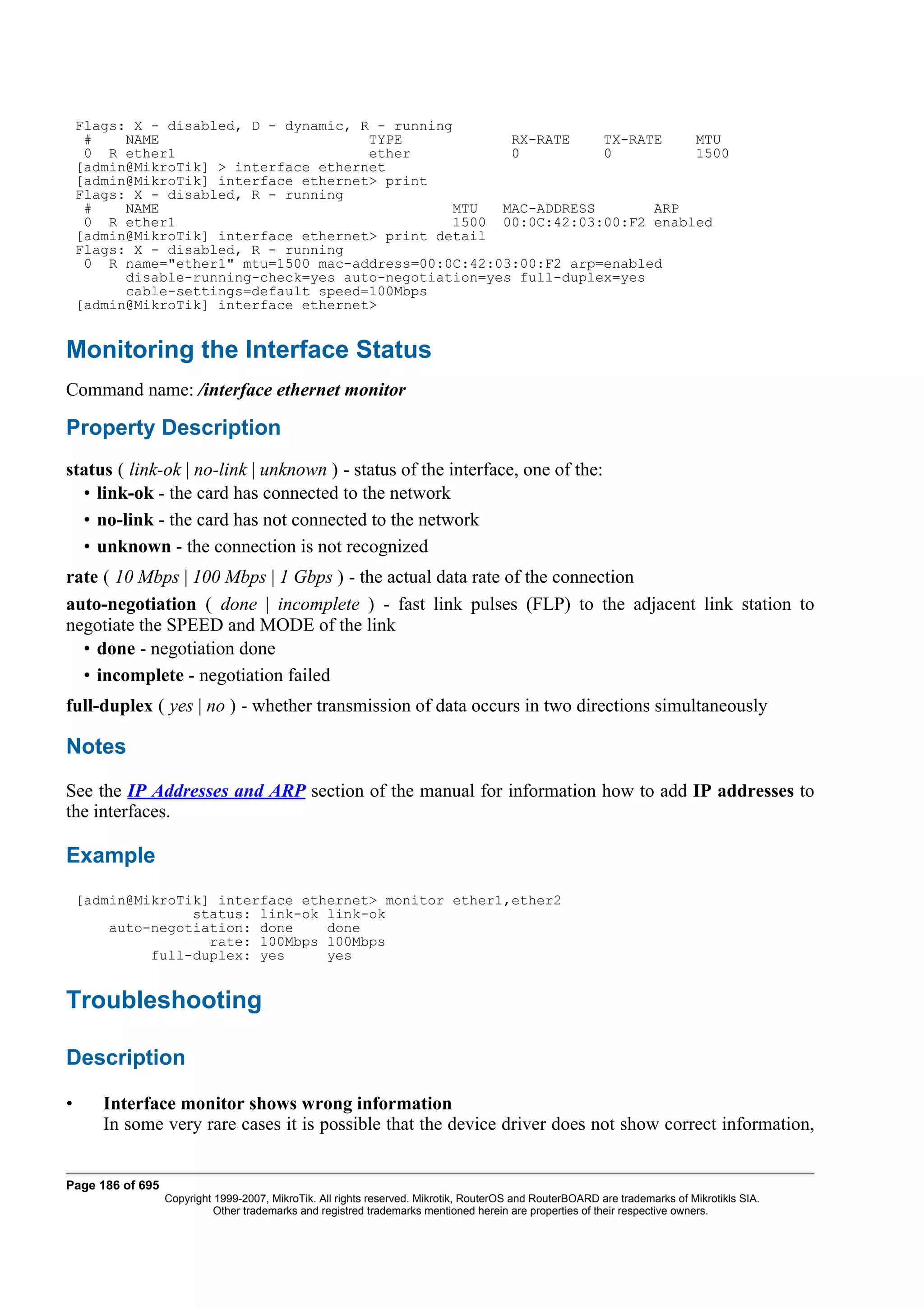 Flags: X - disabled, D - dynamic, R - running
     #    NAME                         TYPE             RX-RATE    TX-RATE    MTU
     0 R ether1                        ether            0          0          1500
    [admin@MikroTik] > interface ethernet
    [admin@MikroTik] interface ethernet> print
    Flags: X - disabled, R - running
     #    NAME                                   MTU   MAC-ADDRESS       ARP
     0 R ether1                                   1500 00:0C:42:03:00:F2 enabled
    [admin@MikroTik] interface ethernet> print detail
    Flags: X - disabled, R - running
     0 R name="ether1" mtu=1500 mac-address=00:0C:42:03:00:F2 arp=enabled
          disable-running-check=yes auto-negotiation=yes full-duplex=yes
          cable-settings=default speed=100Mbps
    [admin@MikroTik] interface ethernet>


Monitoring the Interface Status
Command name: /interface ethernet monitor

Property Description
status ( link-ok | no-link | unknown ) - status of the interface, one of the:
  • link-ok - the card has connected to the network
  • no-link - the card has not connected to the network
  • unknown - the connection is not recognized
rate ( 10 Mbps | 100 Mbps | 1 Gbps ) - the actual data rate of the connection
auto-negotiation ( done | incomplete ) - fast link pulses (FLP) to the adjacent link station to
negotiate the SPEED and MODE of the link
  • done - negotiation done
  • incomplete - negotiation failed
full-duplex ( yes | no ) - whether transmission of data occurs in two directions simultaneously

Notes
See the IP Addresses and ARP section of the manual for information how to add IP addresses to
the interfaces.

Example
    [admin@MikroTik] interface ethernet> monitor ether1,ether2
                  status: link-ok link-ok
        auto-negotiation: done    done
                    rate: 100Mbps 100Mbps
             full-duplex: yes     yes


Troubleshooting

Description

•      Interface monitor shows wrong information
       In some very rare cases it is possible that the device driver does not show correct information,


Page 186 of 695
                  Copyright 1999-2007, MikroTik. All rights reserved. Mikrotik, RouterOS and RouterBOARD are trademarks of Mikrotikls SIA.
                            Other trademarks and registred trademarks mentioned herein are properties of their respective owners.
 