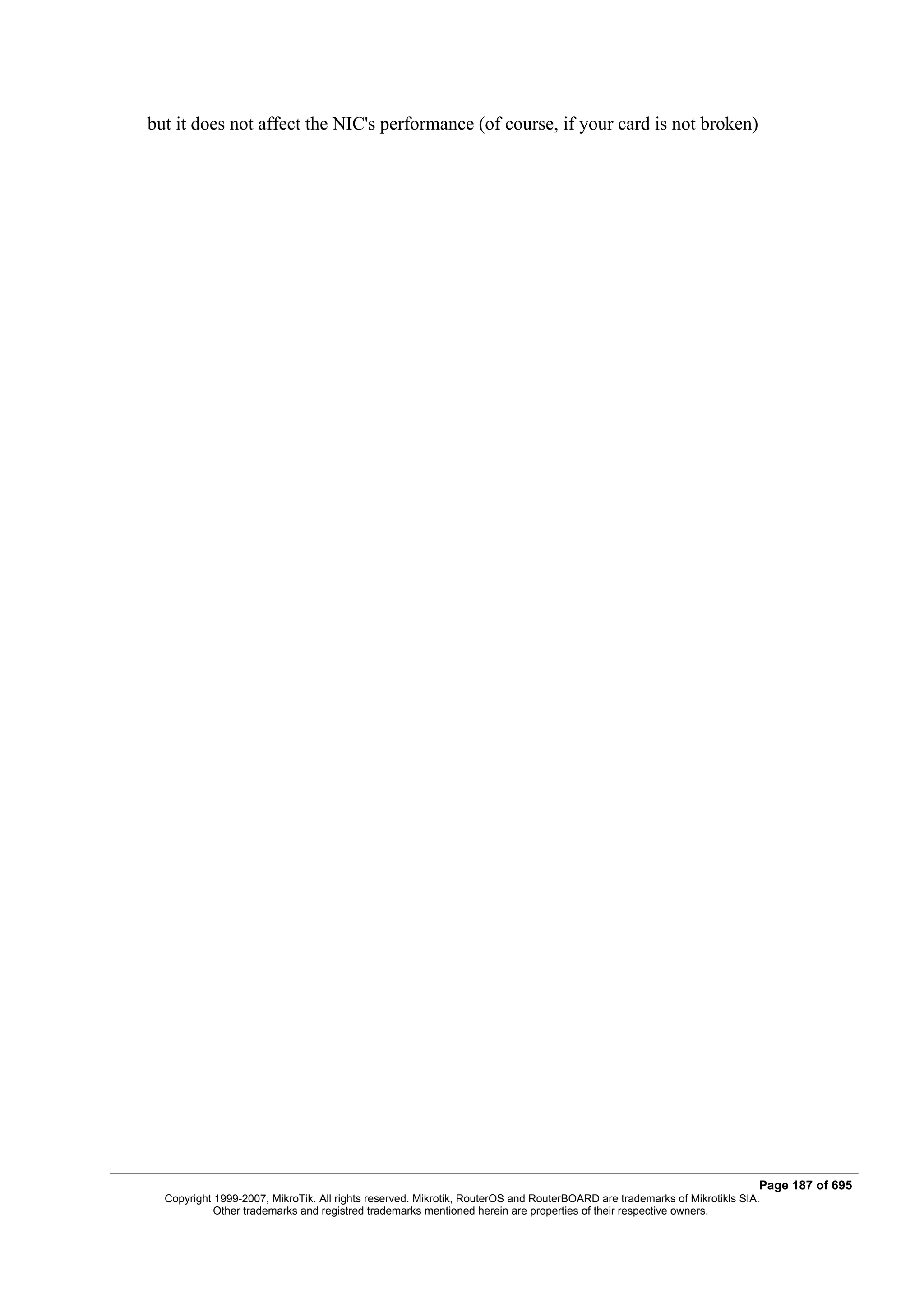 but it does not affect the NIC's performance (of course, if your card is not broken)




                                                                                                                         Page 187 of 695
  Copyright 1999-2007, MikroTik. All rights reserved. Mikrotik, RouterOS and RouterBOARD are trademarks of Mikrotikls SIA.
            Other trademarks and registred trademarks mentioned herein are properties of their respective owners.
 