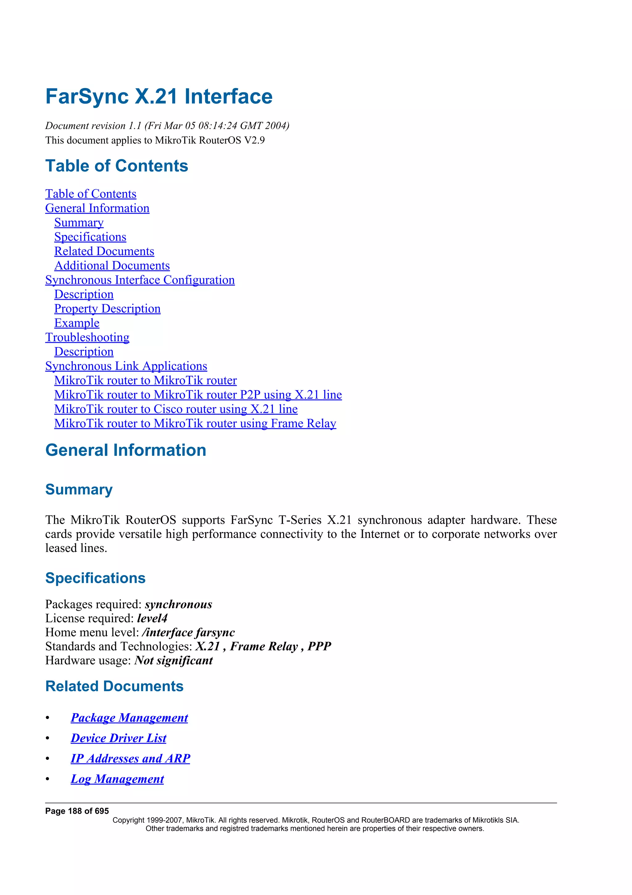 FarSync X.21 Interface
Document revision 1.1 (Fri Mar 05 08:14:24 GMT 2004)
This document applies to MikroTik RouterOS V2.9

Table of Contents
Table of Contents
General Information
 Summary
 Specifications
 Related Documents
 Additional Documents
Synchronous Interface Configuration
 Description
 Property Description
 Example
Troubleshooting
 Description
Synchronous Link Applications
 MikroTik router to MikroTik router
 MikroTik router to MikroTik router P2P using X.21 line
 MikroTik router to Cisco router using X.21 line
 MikroTik router to MikroTik router using Frame Relay

General Information

Summary
The MikroTik RouterOS supports FarSync T-Series X.21 synchronous adapter hardware. These
cards provide versatile high performance connectivity to the Internet or to corporate networks over
leased lines.

Specifications
Packages required: synchronous
License required: level4
Home menu level: /interface farsync
Standards and Technologies: X.21 , Frame Relay , PPP
Hardware usage: Not significant

Related Documents

•    Package Management
•    Device Driver List
•    IP Addresses and ARP
•    Log Management

Page 188 of 695
                  Copyright 1999-2007, MikroTik. All rights reserved. Mikrotik, RouterOS and RouterBOARD are trademarks of Mikrotikls SIA.
                            Other trademarks and registred trademarks mentioned herein are properties of their respective owners.
 