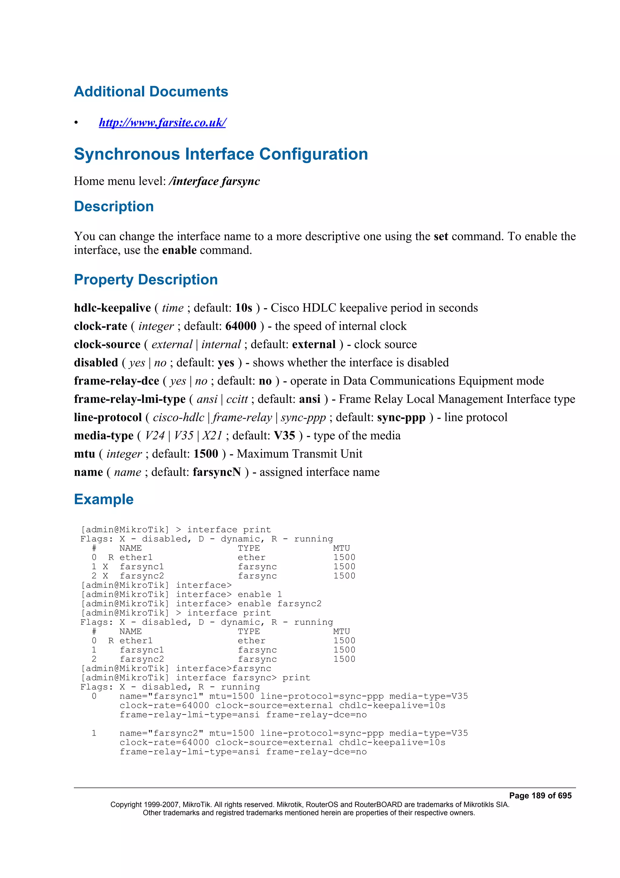 Additional Documents

•         http://www.farsite.co.uk/

Synchronous Interface Configuration
Home menu level: /interface farsync

Description
You can change the interface name to a more descriptive one using the set command. To enable the
interface, use the enable command.

Property Description
hdlc-keepalive ( time ; default: 10s ) - Cisco HDLC keepalive period in seconds
clock-rate ( integer ; default: 64000 ) - the speed of internal clock
clock-source ( external | internal ; default: external ) - clock source
disabled ( yes | no ; default: yes ) - shows whether the interface is disabled
frame-relay-dce ( yes | no ; default: no ) - operate in Data Communications Equipment mode
frame-relay-lmi-type ( ansi | ccitt ; default: ansi ) - Frame Relay Local Management Interface type
line-protocol ( cisco-hdlc | frame-relay | sync-ppp ; default: sync-ppp ) - line protocol
media-type ( V24 | V35 | X21 ; default: V35 ) - type of the media
mtu ( integer ; default: 1500 ) - Maximum Transmit Unit
name ( name ; default: farsyncN ) - assigned interface name

Example
    [admin@MikroTik] > interface print
    Flags: X - disabled, D - dynamic, R - running
      #    NAME                 TYPE              MTU
      0 R ether1                ether             1500
      1 X farsync1              farsync           1500
      2 X farsync2              farsync           1500
    [admin@MikroTik] interface>
    [admin@MikroTik] interface> enable 1
    [admin@MikroTik] interface> enable farsync2
    [admin@MikroTik] > interface print
    Flags: X - disabled, D - dynamic, R - running
      #    NAME                 TYPE              MTU
      0 R ether1                ether             1500
      1    farsync1             farsync           1500
      2    farsync2             farsync           1500
    [admin@MikroTik] interface>farsync
    [admin@MikroTik] interface farsync> print
    Flags: X - disabled, R - running
      0    name="farsync1" mtu=1500 line-protocol=sync-ppp media-type=V35
           clock-rate=64000 clock-source=external chdlc-keepalive=10s
           frame-relay-lmi-type=ansi frame-relay-dce=no
      1       name="farsync2" mtu=1500 line-protocol=sync-ppp media-type=V35
              clock-rate=64000 clock-source=external chdlc-keepalive=10s
              frame-relay-lmi-type=ansi frame-relay-dce=no



                                                                                                                                   Page 189 of 695
            Copyright 1999-2007, MikroTik. All rights reserved. Mikrotik, RouterOS and RouterBOARD are trademarks of Mikrotikls SIA.
                      Other trademarks and registred trademarks mentioned herein are properties of their respective owners.
 