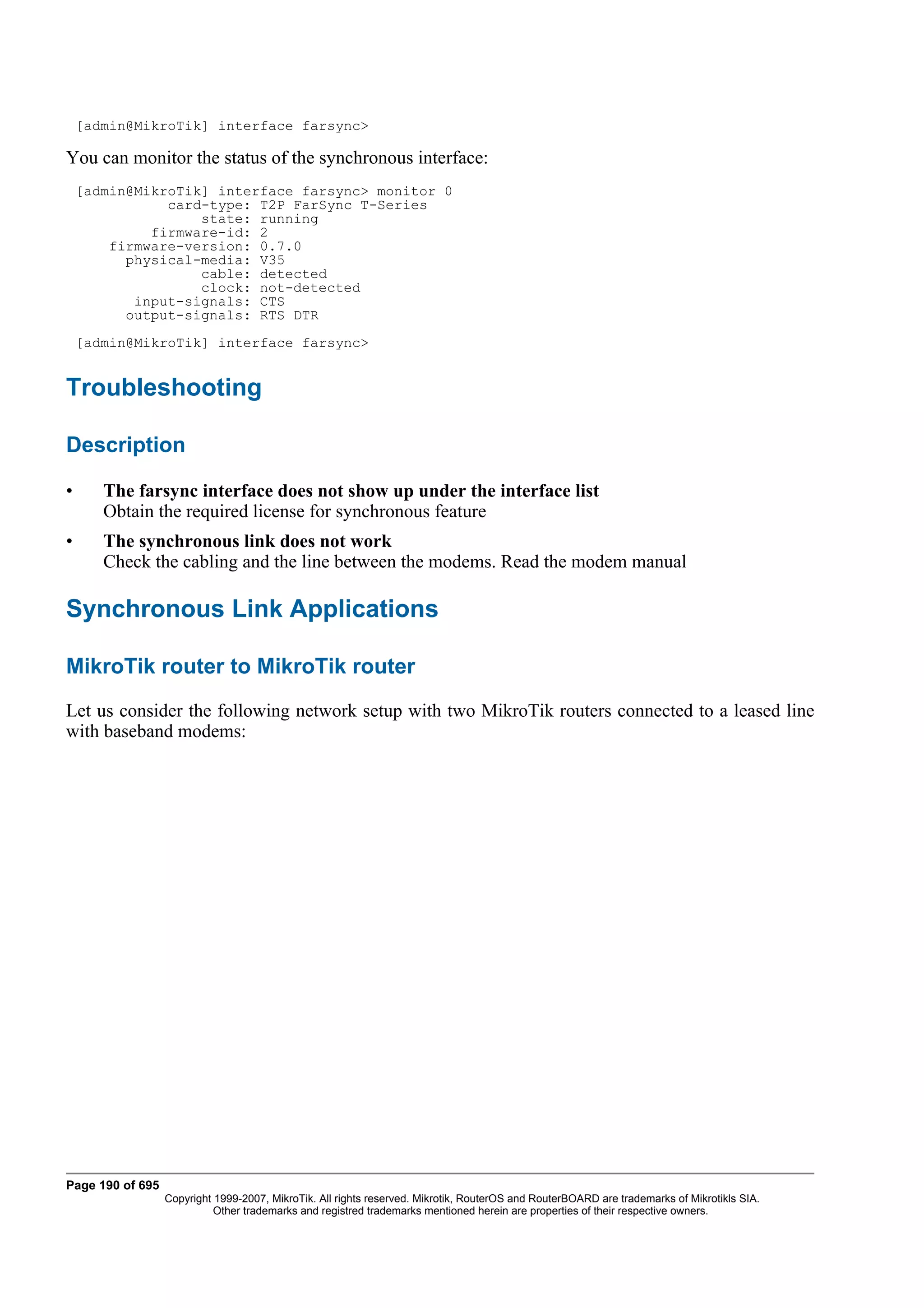 [admin@MikroTik] interface farsync>

You can monitor the status of the synchronous interface:
    [admin@MikroTik] interface farsync> monitor 0
               card-type: T2P FarSync T-Series
                   state: running
             firmware-id: 2
        firmware-version: 0.7.0
          physical-media: V35
                   cable: detected
                   clock: not-detected
           input-signals: CTS
          output-signals: RTS DTR
    [admin@MikroTik] interface farsync>


Troubleshooting

Description

•      The farsync interface does not show up under the interface list
       Obtain the required license for synchronous feature
•      The synchronous link does not work
       Check the cabling and the line between the modems. Read the modem manual

Synchronous Link Applications

MikroTik router to MikroTik router
Let us consider the following network setup with two MikroTik routers connected to a leased line
with baseband modems:




Page 190 of 695
                  Copyright 1999-2007, MikroTik. All rights reserved. Mikrotik, RouterOS and RouterBOARD are trademarks of Mikrotikls SIA.
                            Other trademarks and registred trademarks mentioned herein are properties of their respective owners.
 