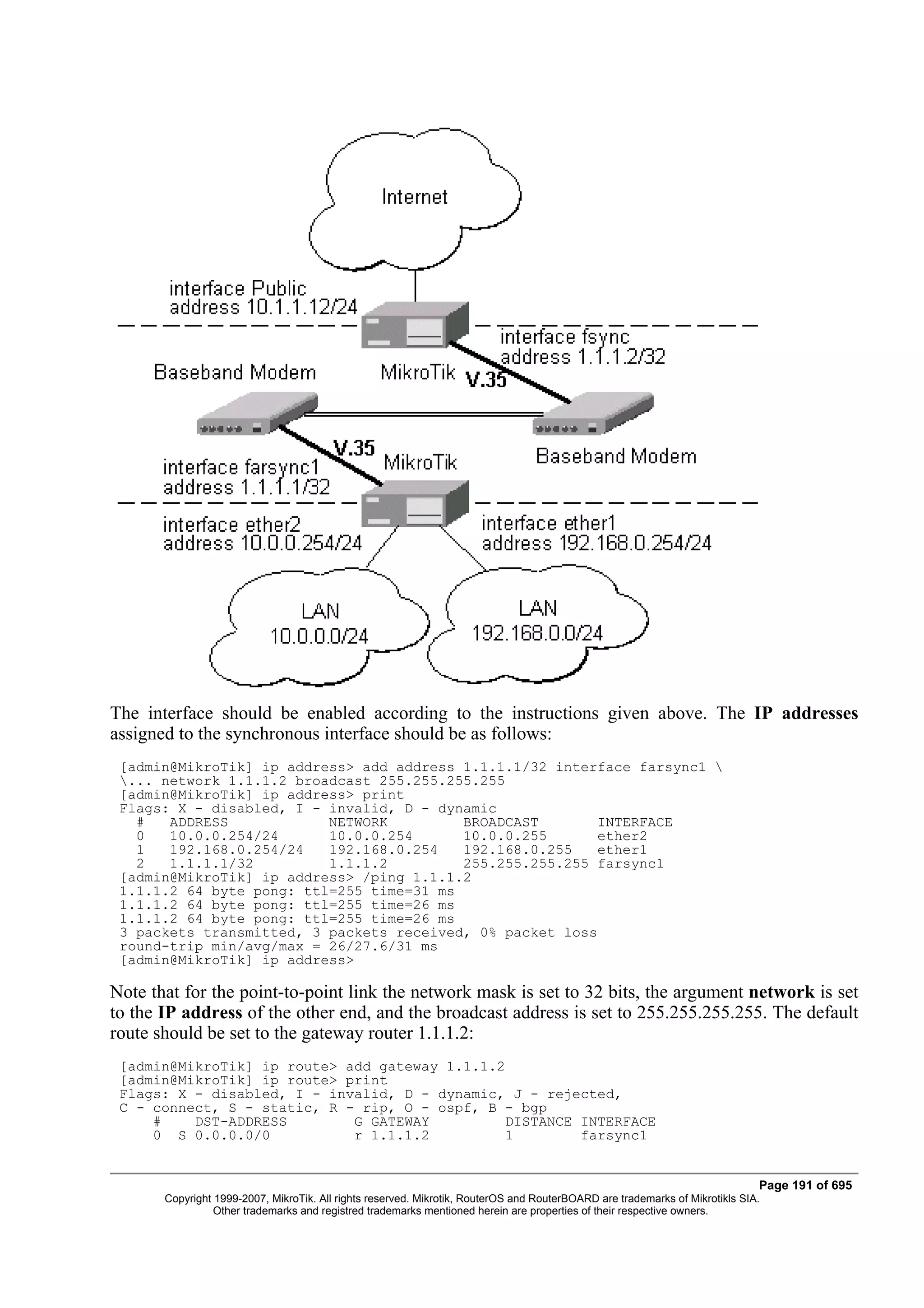 The interface should be enabled according to the instructions given above. The IP addresses
assigned to the synchronous interface should be as follows:
 [admin@MikroTik] ip address> add address 1.1.1.1/32 interface farsync1 
 ... network 1.1.1.2 broadcast 255.255.255.255
 [admin@MikroTik] ip address> print
 Flags: X - disabled, I - invalid, D - dynamic
   #   ADDRESS            NETWORK         BROADCAST        INTERFACE
   0   10.0.0.254/24      10.0.0.254      10.0.0.255       ether2
   1   192.168.0.254/24   192.168.0.254   192.168.0.255    ether1
   2   1.1.1.1/32         1.1.1.2         255.255.255.255 farsync1
 [admin@MikroTik] ip address> /ping 1.1.1.2
 1.1.1.2 64 byte pong: ttl=255 time=31 ms
 1.1.1.2 64 byte pong: ttl=255 time=26 ms
 1.1.1.2 64 byte pong: ttl=255 time=26 ms
 3 packets transmitted, 3 packets received, 0% packet loss
 round-trip min/avg/max = 26/27.6/31 ms
 [admin@MikroTik] ip address>

Note that for the point-to-point link the network mask is set to 32 bits, the argument network is set
to the IP address of the other end, and the broadcast address is set to 255.255.255.255. The default
route should be set to the gateway router 1.1.1.2:
 [admin@MikroTik] ip route> add gateway 1.1.1.2
 [admin@MikroTik] ip route> print
 Flags: X - disabled, I - invalid, D - dynamic, J - rejected,
 C - connect, S - static, R - rip, O - ospf, B - bgp
     #    DST-ADDRESS        G GATEWAY          DISTANCE INTERFACE
     0 S 0.0.0.0/0           r 1.1.1.2          1        farsync1


                                                                                                                              Page 191 of 695
       Copyright 1999-2007, MikroTik. All rights reserved. Mikrotik, RouterOS and RouterBOARD are trademarks of Mikrotikls SIA.
                 Other trademarks and registred trademarks mentioned herein are properties of their respective owners.
 