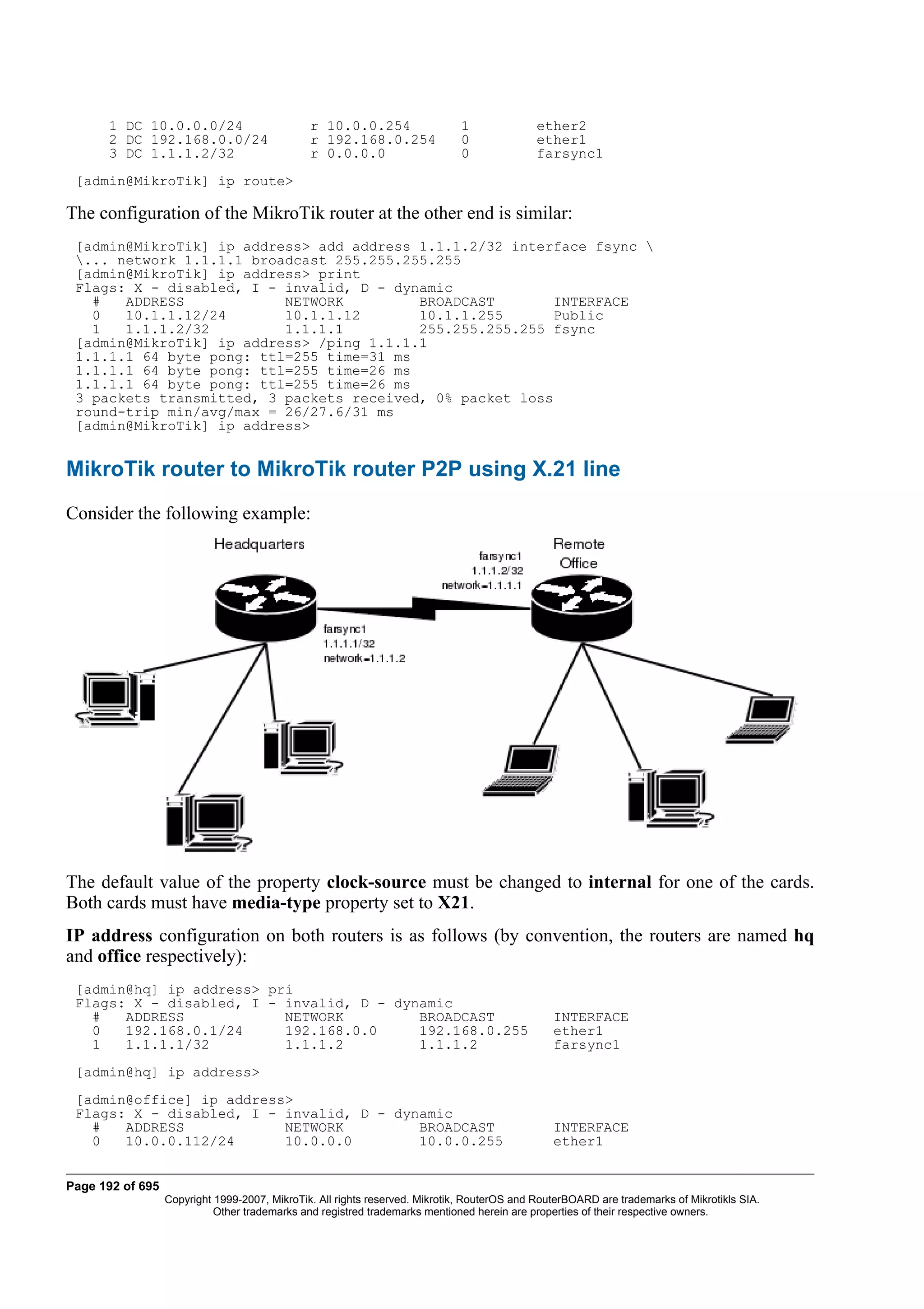 1 DC 10.0.0.0/24                         r 10.0.0.254                  1              ether2
      2 DC 192.168.0.0/24                      r 192.168.0.254               0              ether1
      3 DC 1.1.1.2/32                          r 0.0.0.0                     0              farsync1
 [admin@MikroTik] ip route>

The configuration of the MikroTik router at the other end is similar:
 [admin@MikroTik] ip address> add address 1.1.1.2/32 interface fsync 
 ... network 1.1.1.1 broadcast 255.255.255.255
 [admin@MikroTik] ip address> print
 Flags: X - disabled, I - invalid, D - dynamic
   #   ADDRESS            NETWORK         BROADCAST        INTERFACE
   0   10.1.1.12/24       10.1.1.12       10.1.1.255       Public
   1   1.1.1.2/32         1.1.1.1         255.255.255.255 fsync
 [admin@MikroTik] ip address> /ping 1.1.1.1
 1.1.1.1 64 byte pong: ttl=255 time=31 ms
 1.1.1.1 64 byte pong: ttl=255 time=26 ms
 1.1.1.1 64 byte pong: ttl=255 time=26 ms
 3 packets transmitted, 3 packets received, 0% packet loss
 round-trip min/avg/max = 26/27.6/31 ms
 [admin@MikroTik] ip address>


MikroTik router to MikroTik router P2P using X.21 line
Consider the following example:




The default value of the property clock-source must be changed to internal for one of the cards.
Both cards must have media-type property set to X21.
IP address configuration on both routers is as follows (by convention, the routers are named hq
and office respectively):
 [admin@hq] ip address> pri
 Flags: X - disabled, I - invalid, D - dynamic
   #   ADDRESS            NETWORK         BROADCAST                                             INTERFACE
   0   192.168.0.1/24     192.168.0.0     192.168.0.255                                         ether1
   1   1.1.1.1/32         1.1.1.2         1.1.1.2                                               farsync1
 [admin@hq] ip address>
 [admin@office] ip address>
 Flags: X - disabled, I - invalid, D - dynamic
   #   ADDRESS            NETWORK         BROADCAST                                             INTERFACE
   0   10.0.0.112/24      10.0.0.0        10.0.0.255                                            ether1


Page 192 of 695
                  Copyright 1999-2007, MikroTik. All rights reserved. Mikrotik, RouterOS and RouterBOARD are trademarks of Mikrotikls SIA.
                            Other trademarks and registred trademarks mentioned herein are properties of their respective owners.
 