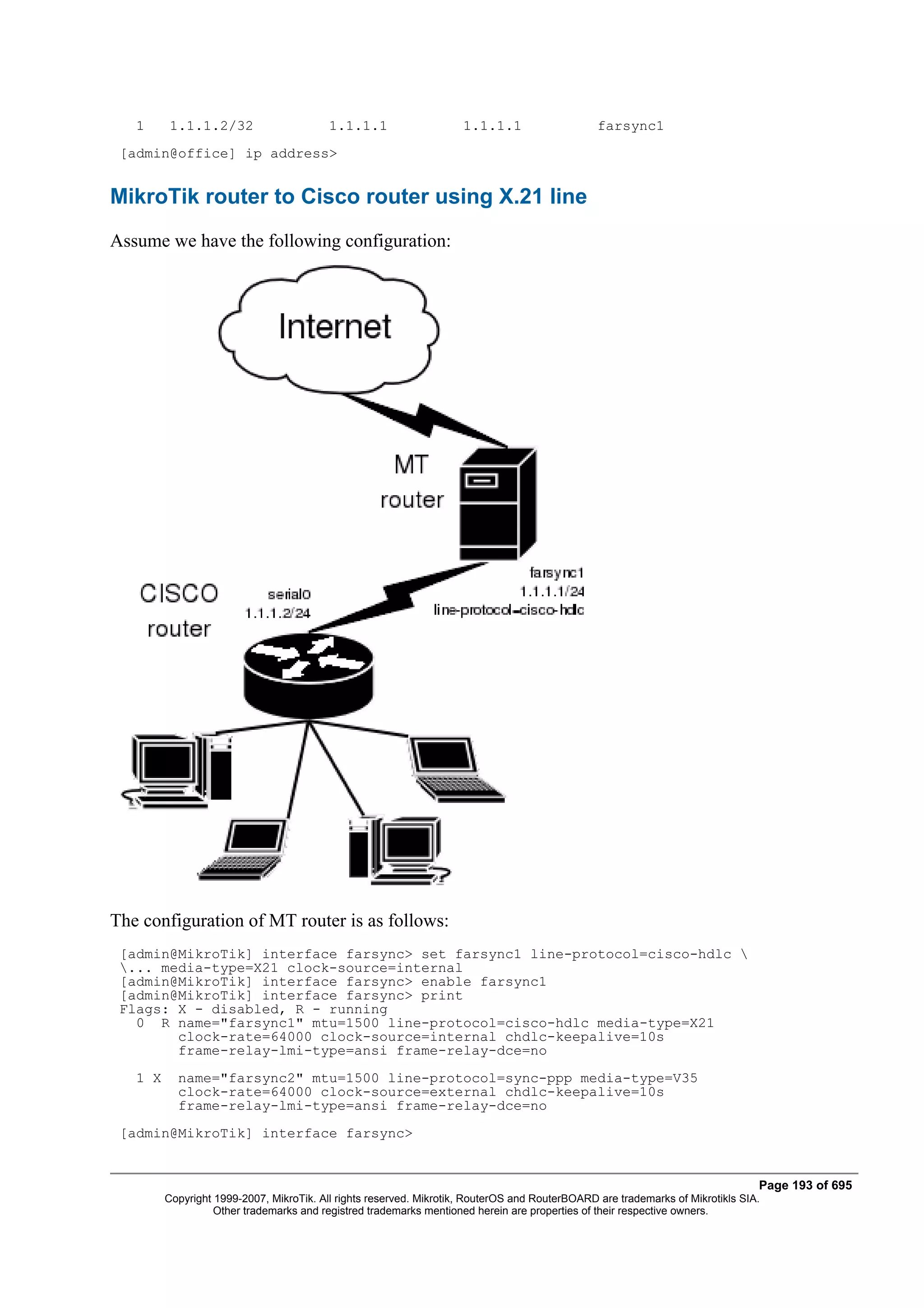 1      1.1.1.2/32                      1.1.1.1                    1.1.1.1                    farsync1
 [admin@office] ip address>


MikroTik router to Cisco router using X.21 line
Assume we have the following configuration:




The configuration of MT router is as follows:
 [admin@MikroTik] interface farsync> set farsync1 line-protocol=cisco-hdlc 
 ... media-type=X21 clock-source=internal
 [admin@MikroTik] interface farsync> enable farsync1
 [admin@MikroTik] interface farsync> print
 Flags: X - disabled, R - running
   0 R name="farsync1" mtu=1500 line-protocol=cisco-hdlc media-type=X21
        clock-rate=64000 clock-source=internal chdlc-keepalive=10s
        frame-relay-lmi-type=ansi frame-relay-dce=no
   1 X     name="farsync2" mtu=1500 line-protocol=sync-ppp media-type=V35
           clock-rate=64000 clock-source=external chdlc-keepalive=10s
           frame-relay-lmi-type=ansi frame-relay-dce=no
 [admin@MikroTik] interface farsync>


                                                                                                                                Page 193 of 695
         Copyright 1999-2007, MikroTik. All rights reserved. Mikrotik, RouterOS and RouterBOARD are trademarks of Mikrotikls SIA.
                   Other trademarks and registred trademarks mentioned herein are properties of their respective owners.
 