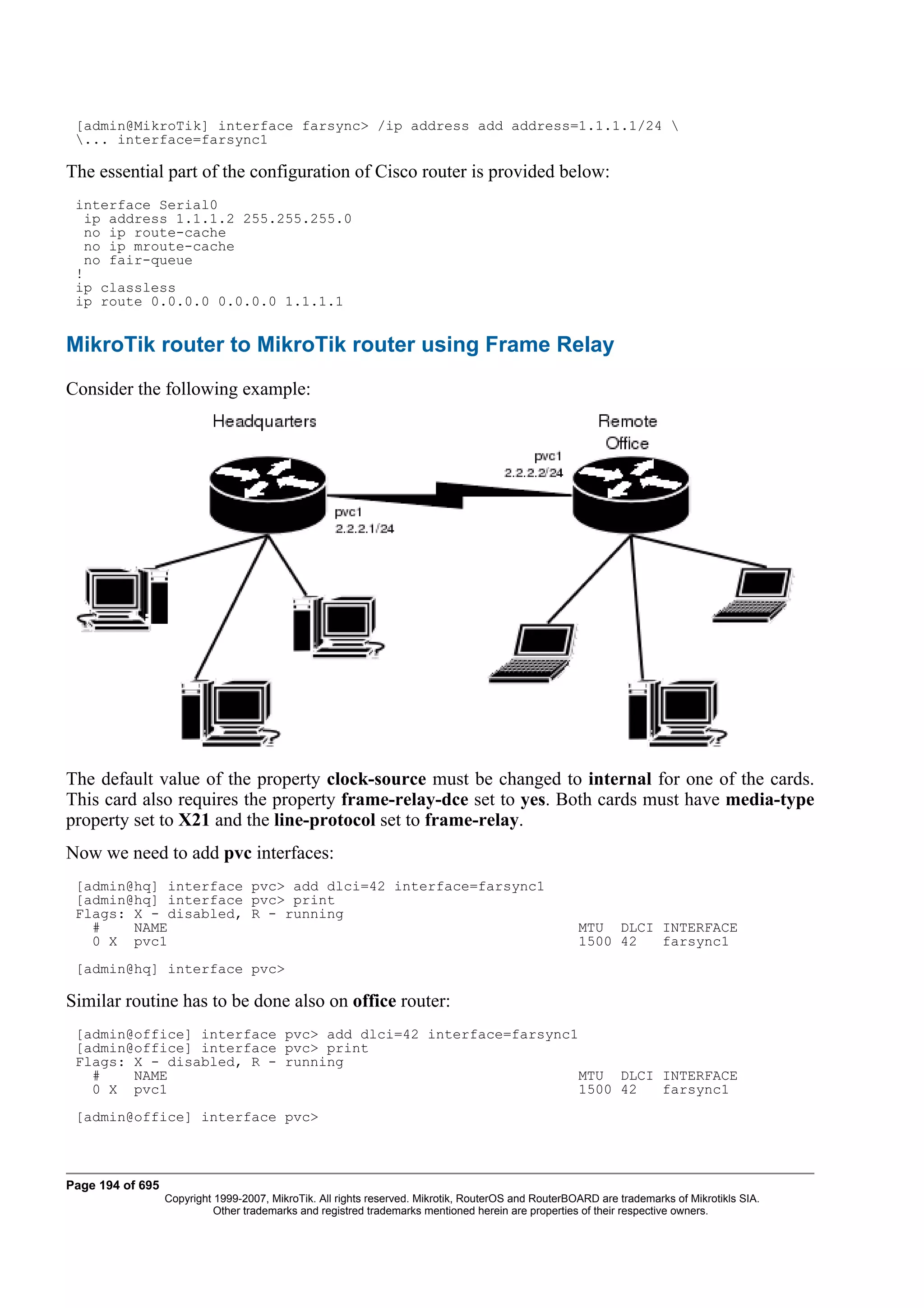 [admin@MikroTik] interface farsync> /ip address add address=1.1.1.1/24 
 ... interface=farsync1

The essential part of the configuration of Cisco router is provided below:
 interface Serial0
   ip address 1.1.1.2 255.255.255.0
   no ip route-cache
   no ip mroute-cache
   no fair-queue
 !
 ip classless
 ip route 0.0.0.0 0.0.0.0 1.1.1.1


MikroTik router to MikroTik router using Frame Relay
Consider the following example:




The default value of the property clock-source must be changed to internal for one of the cards.
This card also requires the property frame-relay-dce set to yes. Both cards must have media-type
property set to X21 and the line-protocol set to frame-relay.
Now we need to add pvc interfaces:
 [admin@hq] interface pvc> add dlci=42 interface=farsync1
 [admin@hq] interface pvc> print
 Flags: X - disabled, R - running
   #    NAME                                                                                         MTU DLCI INTERFACE
   0 X pvc1                                                                                          1500 42  farsync1
 [admin@hq] interface pvc>

Similar routine has to be done also on office router:
 [admin@office] interface pvc> add dlci=42 interface=farsync1
 [admin@office] interface pvc> print
 Flags: X - disabled, R - running
   #    NAME                                                  MTU DLCI INTERFACE
   0 X pvc1                                                   1500 42  farsync1
 [admin@office] interface pvc>



Page 194 of 695
                  Copyright 1999-2007, MikroTik. All rights reserved. Mikrotik, RouterOS and RouterBOARD are trademarks of Mikrotikls SIA.
                            Other trademarks and registred trademarks mentioned herein are properties of their respective owners.
 