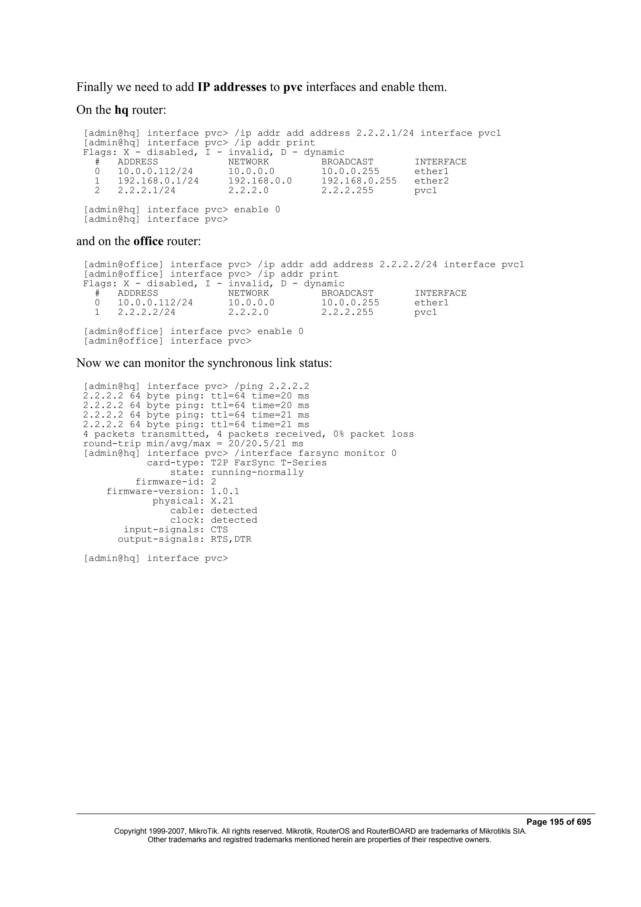 Finally we need to add IP addresses to pvc interfaces and enable them.
On the hq router:
 [admin@hq] interface pvc> /ip addr add address 2.2.2.1/24 interface pvc1
 [admin@hq] interface pvc> /ip addr print
 Flags: X - disabled, I - invalid, D - dynamic
   #   ADDRESS            NETWORK         BROADCAST       INTERFACE
   0   10.0.0.112/24      10.0.0.0        10.0.0.255      ether1
   1   192.168.0.1/24     192.168.0.0     192.168.0.255   ether2
   2   2.2.2.1/24         2.2.2.0         2.2.2.255       pvc1
 [admin@hq] interface pvc> enable 0
 [admin@hq] interface pvc>

and on the office router:
 [admin@office] interface               pvc> /ip addr add address 2.2.2.2/24 interface pvc1
 [admin@office] interface               pvc> /ip addr print
 Flags: X - disabled, I -               invalid, D - dynamic
   #   ADDRESS                          NETWORK         BROADCAST       INTERFACE
   0   10.0.0.112/24                    10.0.0.0        10.0.0.255      ether1
   1   2.2.2.2/24                       2.2.2.0         2.2.2.255       pvc1
 [admin@office] interface pvc> enable 0
 [admin@office] interface pvc>

Now we can monitor the synchronous link status:
 [admin@hq] interface pvc> /ping 2.2.2.2
 2.2.2.2 64 byte ping: ttl=64 time=20 ms
 2.2.2.2 64 byte ping: ttl=64 time=20 ms
 2.2.2.2 64 byte ping: ttl=64 time=21 ms
 2.2.2.2 64 byte ping: ttl=64 time=21 ms
 4 packets transmitted, 4 packets received, 0% packet loss
 round-trip min/avg/max = 20/20.5/21 ms
 [admin@hq] interface pvc> /interface farsync monitor 0
            card-type: T2P FarSync T-Series
                state: running-normally
          firmware-id: 2
     firmware-version: 1.0.1
             physical: X.21
                cable: detected
                clock: detected
        input-signals: CTS
       output-signals: RTS,DTR
 [admin@hq] interface pvc>




                                                                                                                              Page 195 of 695
       Copyright 1999-2007, MikroTik. All rights reserved. Mikrotik, RouterOS and RouterBOARD are trademarks of Mikrotikls SIA.
                 Other trademarks and registred trademarks mentioned herein are properties of their respective owners.
 