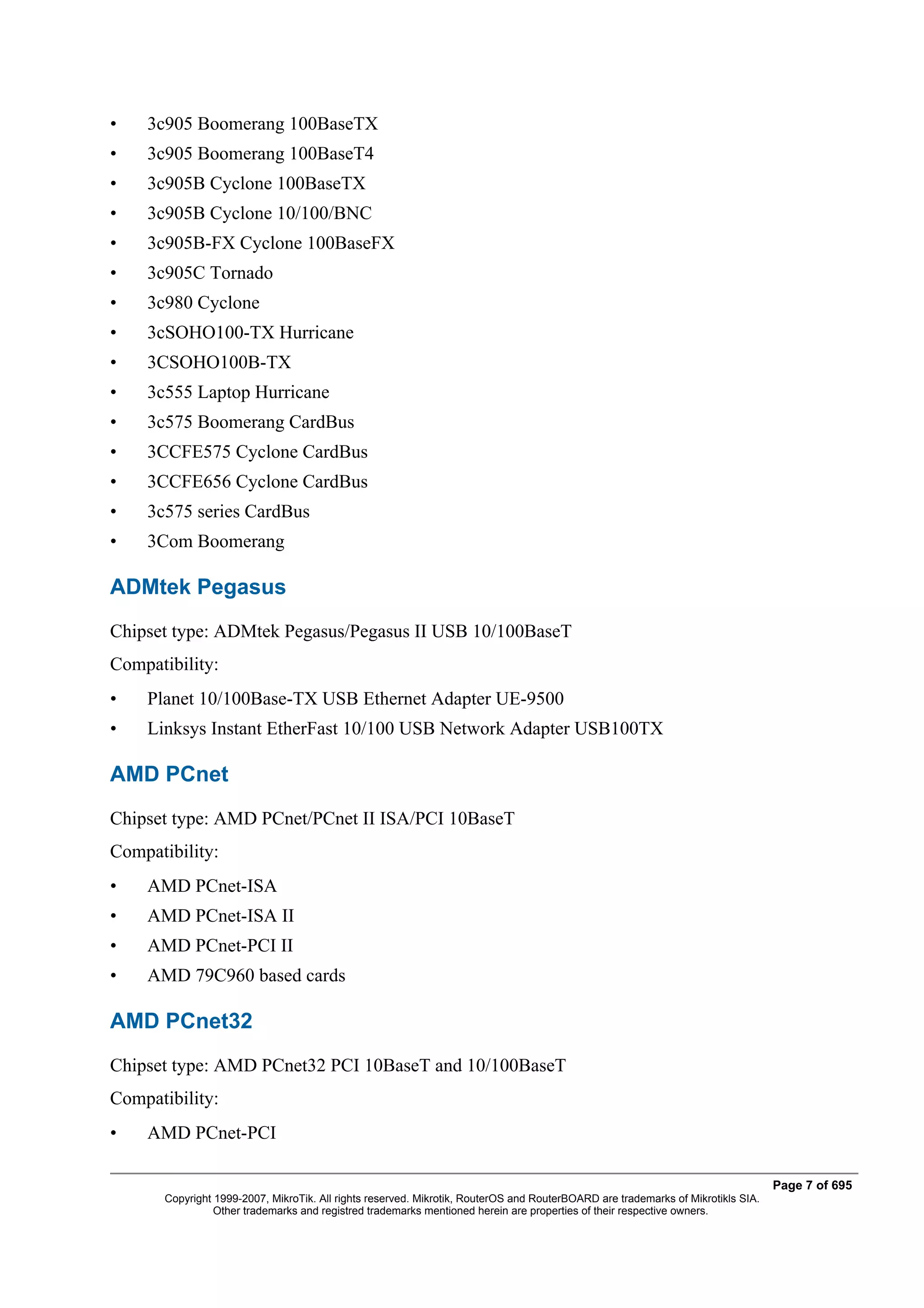 •   3c905 Boomerang 100BaseTX
•   3c905 Boomerang 100BaseT4
•   3c905B Cyclone 100BaseTX
•   3c905B Cyclone 10/100/BNC
•   3c905B-FX Cyclone 100BaseFX
•   3c905C Tornado
•   3c980 Cyclone
•   3cSOHO100-TX Hurricane
•   3CSOHO100B-TX
•   3c555 Laptop Hurricane
•   3c575 Boomerang CardBus
•   3CCFE575 Cyclone CardBus
•   3CCFE656 Cyclone CardBus
•   3c575 series CardBus
•   3Com Boomerang

ADMtek Pegasus
Chipset type: ADMtek Pegasus/Pegasus II USB 10/100BaseT
Compatibility:
•   Planet 10/100Base-TX USB Ethernet Adapter UE-9500
•   Linksys Instant EtherFast 10/100 USB Network Adapter USB100TX

AMD PCnet
Chipset type: AMD PCnet/PCnet II ISA/PCI 10BaseT
Compatibility:
•   AMD PCnet-ISA
•   AMD PCnet-ISA II
•   AMD PCnet-PCI II
•   AMD 79C960 based cards

AMD PCnet32
Chipset type: AMD PCnet32 PCI 10BaseT and 10/100BaseT
Compatibility:
•   AMD PCnet-PCI

                                                                                                                                  Page 7 of 695
       Copyright 1999-2007, MikroTik. All rights reserved. Mikrotik, RouterOS and RouterBOARD are trademarks of Mikrotikls SIA.
                 Other trademarks and registred trademarks mentioned herein are properties of their respective owners.
 