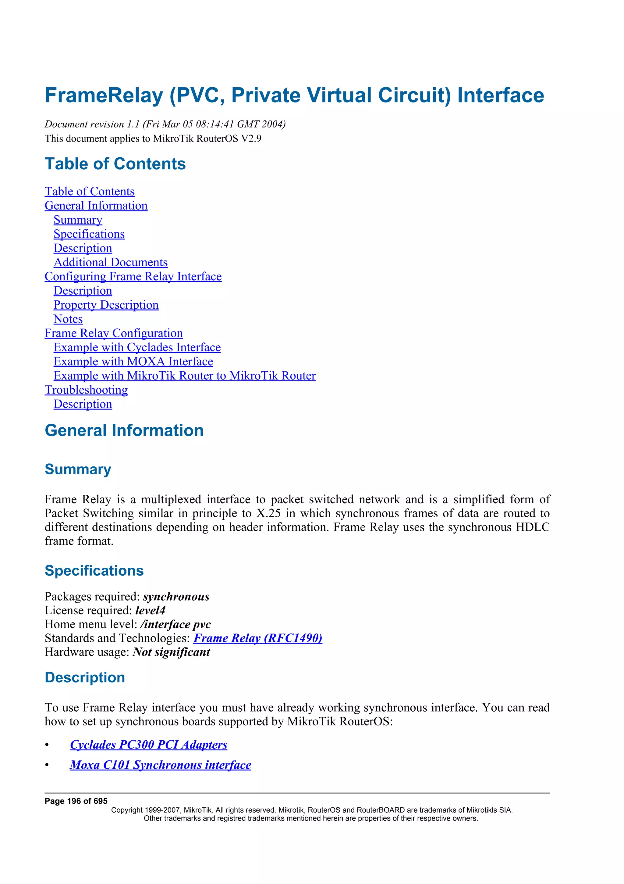 FrameRelay (PVC, Private Virtual Circuit) Interface
Document revision 1.1 (Fri Mar 05 08:14:41 GMT 2004)
This document applies to MikroTik RouterOS V2.9

Table of Contents
Table of Contents
General Information
 Summary
 Specifications
 Description
 Additional Documents
Configuring Frame Relay Interface
 Description
 Property Description
 Notes
Frame Relay Configuration
 Example with Cyclades Interface
 Example with MOXA Interface
 Example with MikroTik Router to MikroTik Router
Troubleshooting
 Description

General Information

Summary
Frame Relay is a multiplexed interface to packet switched network and is a simplified form of
Packet Switching similar in principle to X.25 in which synchronous frames of data are routed to
different destinations depending on header information. Frame Relay uses the synchronous HDLC
frame format.

Specifications
Packages required: synchronous
License required: level4
Home menu level: /interface pvc
Standards and Technologies: Frame Relay (RFC1490)
Hardware usage: Not significant

Description
To use Frame Relay interface you must have already working synchronous interface. You can read
how to set up synchronous boards supported by MikroTik RouterOS:
•    Cyclades PC300 PCI Adapters
•    Moxa C101 Synchronous interface

Page 196 of 695
                  Copyright 1999-2007, MikroTik. All rights reserved. Mikrotik, RouterOS and RouterBOARD are trademarks of Mikrotikls SIA.
                            Other trademarks and registred trademarks mentioned herein are properties of their respective owners.
 